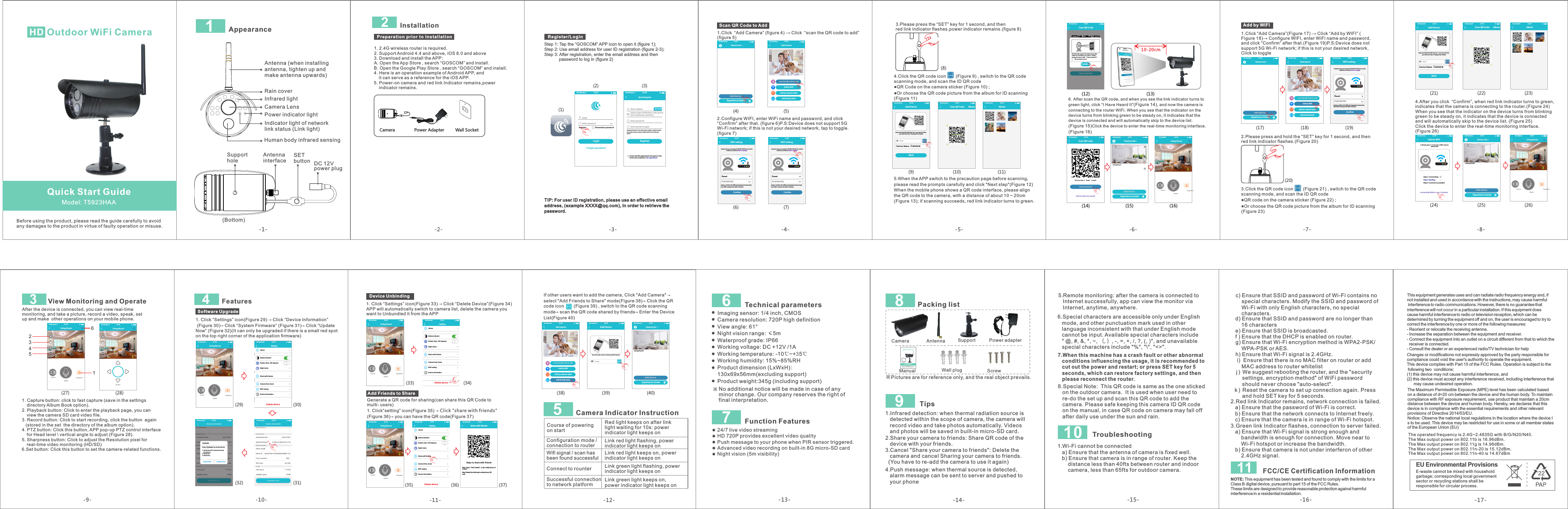 -1--13--14--15--17-1 Outdoor WiFi CameraHD   Model: T5923HAABefore using the product, please read the guide carefully to avoidany damages to the product in virtue of faulty operation or misuse.AppearanceAntenna (when installing antenna, tighten up and make antenna upwards)Rain coverInfrared lightCamera LensPower indicator lightIndicator light of network link status (Link light)Human body infrared sensingSupport holeAntenna interface SETbutton DC 12V power plug(Bottom) 6 Technical parameters Imaging sensor: 1/4 inch, CMOS Camera resolution: 720P high definition View angle: 61°Night vision range: ≤5mWaterproof grade: IP66 Working voltage: DC +12V /1A Working temperature: -10℃~+35℃Working humidity: 15%~85%RHProduct dimension (LxWxH):130x69x56mm(excluding support)Product weight:345g (including support)※No additional notice will be made in case of any minor change. Our company reserves the right of final interpretation.7 Function Features 24/7 live video streamingHD 720P provides excellent video qualityPush message to your phone when PIR sensor triggered.Advanced video recording on built-in 8G micro-SD cardNight vision (5m visibility)5Course of powering on startSuccessful connection to network platform Red light keeps on after link light waiting for 10s: power indicator light keeps onLink green light keeps on, power indicator light keeps onConfiguration mode / connection to routerLink red light flashing, powerindicator light keeps onWifi signal / scan has been found successfulConnect to rounter Link red light keeps on, power indicator light keeps onLink green light flashing, power indicator light keeps on Camera Indicator Instruction8 9 Packing list Camera   Antenna  Support   Power adapter Manual   Wall plug   Screw ※Pictures are for reference only, and the real object prevails.  Tips1.Infrared detection: when thermal radiation source is    detected within the scope of camera, the camera will    record video and take photos automatically. Videos    and photos will be saved in built-in micro-SD card. Outdo or WiFi C ameraHD   Model: T5923CProduct Quick GuideVersion No.: 1.0Before using the product, please read the guide carefully to avoidany damages to the product in virtue of faulty operation or misuse.ID QR codeQuick Start Guide2.Share your camera to friends: Share QR code of the    device with your friends.3.Cancel &quot;Share your camera to friends&quot;: Delete the    camera and cancel Sharing your camera to friends.  (You have to re-add the camera to use it again) -16-5.Remote monitoring: after the camera is connected to    Internet successfully, app can view the monitor via    Internet, anytime, anywhere. 8.Special Note:  This QR code is same as the one sticked    on the outdoor camera.  It is used when user need to    re-do the set up and scan this QR code to add the    camera. Please safe keeping this camera ID QR code    on the manual, in case QR code on camera may fall off    after daily use under the sun and rain. 7.When this machine has a crash fault or other abnormal    conditions influencing the usage, it is recommended to    cut out the power and restart; or press SET key for 5    seconds, which can restore factory settings, and then    please reconnect the router.6.Special characters are accessible only under English    mode, and other punctuation mark used in other    language inconsistent with that under English mode    cannot be input. Available special characters include   &quot; @, #, &amp;, *, ~, ｛, ｝, -, =, +, /, ?, (, )&quot;, and unavailable    special characters include &quot;%&quot;, &quot;\&quot;, &quot;&lt;&gt;&quot;. 10  Troubleshooting1.Wi-Fi cannot be connected   a) Ensure that the antenna of camera is fixed well.   b) Ensure that camera is in range of router. Keep the        distance less than 40fts between router and indoor        camera, less than 65fts for outdoor camera.      g) Ensure that Wi-Fi encryption method is WPA2-PSK/       WPA-PSK or AES.   h) Ensure that Wi-Fi signal is 2.4GHz.    i)  Ensure that there is no MAC filter on router or add        MAC address to router whitelist   2.Red link Indicator remains, network connection is failed.   a) Ensure that the password of Wi-Fi is correct.   b) Ensure that the network connects to Internet freely.   c) Ensure that the camera is in range of Wi-Fi hotspot.3.Green link Indicator flashes, connection to server failed.   a) Ensure that Wi-Fi signal is strong enough and        bandwidth is enough for connection. Move near to        Wi-Fi hotspot or increase the bandwidth.   b) Ensure that camera is not under interferon of other        2.4GHz signal.   c) Ensure that SSID and password of Wi-Fi contains no        special characters. Modify the SSID and password of        Wi-Fi with only English characters, no special        characters.      d) Ensure that SSID and password are no longer than        16 characters   e) Ensure that SSID is broadcasted.   f ) Ensure that the DHCP is enabled on router. j )  We suggest rebooting the router, and the &quot;security      settings, encryption method&quot; of WiFi password      should never choose &quot;auto-select&quot;.k)  Reset the camera to set up connection again. Press      and hold SET key for 5 seconds. Power Adapter Wall SocketCamera10-20cm2Installation-2--3-1. 2.4G wireless router is required. 2. Support Android 4.4 and above, iOS 8.0 and above3. Download and install the APP:A. Open the App Store , search “GOSCOM” and install. B. Open the Google Play Store , search “GOSCOM” and install.4. Here is an operation example of Android APP, and     it can serve as a reference for the iOS APP. 5. Power-on camera and red link Indicator remains,power    indicator remains.     Preparation prior to InstallationTIP: For user ID registration, please use an effective email address, (example XXXX@qq.com), in order to retrieve the password.(2)(1)(3)Step 1: Tap the “GOSCOM” APP icon to open it (figure 1);Step 2: Use email address for user ID registration (figure 2-3);Step 3: After registration, enter the email address and then             password to log in (figure 2) Register/LoginQuick RegisterEnter addressEnter pa sswordEnter pa ssword ag ainRegisterGet c odeplease enter verification code sent toyour email(case sensitive)Pass word fo rmat: 8 -16 cha racte rs in len gth, co ntain a t leasttwo kinds among numbers,capital letters and lowercaselettersI have raed th is Agreeme nt and agree to theterms an d conditio ns User agree mentNo Se rvice                       11:5 0EmailEnter pa sswordLoginReg ister Rem emb er passwordForget passwordNo Se rvice                       11:5 0-4--5-Scan QR Code to AddDevice ListAdd deviceExperience CenterNo Se rvice                       11:50Add friends shareAdd by network cableAdd devicesca n the QR co de to addAdd b y WiFiNo Se rvice                       11:5 0WiFi settingConfirmplease confirm the SSID and password arecorrect,and SSID matches the WiFi of deviceResetPASS WOR DNo Service                       11:5 0Camera does not support 5G W i-Fi; if this i s not the network you want,click to changeWiFi settingConfirmplease confirm the SSID and password arecorrect,and SSID matches the WiFi of deviceResetPASS WOR DNo Service                       11:5 0Camera does not support 5G W i-Fi; if this i s not the network you want,click to change1.Click  “Add Camera”  →   “scan the QR code to add”(figure 5) (figure 4) Click   2.Configure WIFI, enter WiFi name and password, and “Confirm” after that. (figure 6)P.S:Device does not support 5G Wi-Fi network; if this is not your desired network, tap to toggle.(figure 7)click (4) (5)(6) (7)Scan QR Code AlbumNo Se rvice                       11:50Add DeviceNextDevice Name：CameraSca nID：No Service                       11:5 0Press and hold the SET key for 1 second and then you will hear Star t Configurtion ModeAlbumNo Se rvice                       11:504.Click the QR code icon        (Figure 9) , switch to the QR code scanning mode, and scan the ID QR code●QR Code on the camera sticker (Figure 10) ;●Or choose the QR code picture from the album for ID scanning(Figure 11) 5.When the APP switch to the precaution page before scanning, please read the prompts carefully and click &quot;Next step&quot;(Figure 12)When the mobile phone shows a QR code interface, please align the QR code to the camera, with a distance of about 10 ~ 20cm(Figure 13); if scanning succeeds, red link indicator turns to green.3.Please press the “SET” key for 1 second, and then red link indicator flashes,power indicator remains.(figure 8)(8)(9) (10) (11)-6--7--8-I Have Hea rd ItPut t his QR co de at 10- 20cm fr om the cam era, an d when yo u hear a &quot;b eep&quot; pro mpt sou nd, cli ck “I have h eard it ”ConfirmNo pr ompt so undScan QR CodeNo Se rvice                       11:5 0Scan QR CodeI have hea rd itDid y ou hear a “ beep” so und?Did n ot hear a ny soun d?No Service                       11:5 0Device ListAdd deviceExperience CenterLiving RoomNo Service                       11:5 0Living Room2017/04/21 13:0031°CNo Se rvice                       11:5 0SpeakSound Snapshot6.After scan the QR code, and when you see the link indicator turns to green light, click “I Have Heard It”(Figure 14), and now the camera is connecting to the router WiFi. When you see that the indicator on the device turns from blinking green to be steady on, it indicates that the device is connected and will automatically skip to the device list. (Figure 15)Click the device to enter the real-time monitoring interface.(Figure 16)(12) (13)(16)(15)(14)Add by WIFIDevice ListAdd deviceExperience CenterNo Se rvice                       11:50Add friends shareAdd by network cableAdd devicesca n the QR co de to addAdd b y WiFiNo Se rvice                       11:5 0WiFi settingConfirmplease confirm the SSID and password arecorrect,and SSID matches the WiFi of deviceResetPASS WOR DNo Service                       11:5 0Camera does not support 5G W i-Fi; if this i s not the network you want,click to change1.Click “Add Camera”  →   “Add by WIFI” Figure 18)→ Configure WIFI, enter WiFi name and password, and click “Confirm” after that.(Figure 19)P.S:Device does not support 5G Wi-Fi network; if this is not your desired network, Click to toggle(Figure 17) Click (2.Please press and hold the “SET” key for 1 second, and then red link indicator flashes.(Figure 20) 3.Click the QR code icon        (Figure 21) , switch to the QR code scanning mode, and scan the ID QR code●QR code on the camera sticker (Figure 22) ;●Or choose the QR code picture from the album for ID scanning(Figure 23) (17) (18) (19)(20)Add by WiFiIt wi ll take a bout 1- 2 minut es to WiF i netwo rk,please waitconnecting failde in over 2 minutesSte p 1: Con nectingSte p 3: Con nect succ eede dSte p 2: Bin dingNo Se rvice                       11:50Device ListAdd deviceExperience CenterLiving RoomNo Service                       11:50Scan QR Code AlbumNo Service                       11:5 0Add DeviceNextDevice Name：CameraSca nID：No Service                       11:5 0Press and hold the SET key for 1 second and then you will hear Star t Configurtion ModeAlbumNo Service                       11:5 04.indicates that the camera is connecting to the router.(Figure 24)  When you see that the indicator on the device turns from blinking green to be steady on, it indicates that the device is connected and will automatically skip to the device list. (Figure 25) Click the device to enter the real-time monitoring interface.(Figure 26) After you click  “Confirm”, when red link indicator turns to green, (21) (22) (23)(24) (25) (26)Living Room2017/04/21 1 3:0031°CNo Service                       11:5 0Spe akSound Snapshot-12-Add friends shareAdd by network cableAdd devicesca n the QR co de to addAdd b y WiFiNo Se rvice                       11:5 0Add DeviceSca nID：No Service                       11:50Scan the QR code for sharing with friendsDevice ListAdd deviceExperience CenterLiving RoomNo Service                       11:5 0(38) (39) (40)If other users want to add the camera, Click &quot;Add Camera&quot; → sel ect &quot;Add Friends to S hare&quot; mode(Figure 38)→ Click the QR code icon        (Figure 39) , switch to the QR code scanning mode→ scan the QR code shared by friends→ Enter the Device List(Figure 40)Generate a QR code for sharing(can share this QR Code to multi- users)1. Click”setting” icon(Figure 35) → Click &quot;share with friends&quot;(Figure 36)→ you can have the QR code(Figure 37)share with friendsSteps to share with friendsStep 1:Open“Add Camera”on the mobile phone ofa friendStep 2:Select the fourth way to add,and scan QRcode(37)-10--9-Living Room2017 /04/21 13 :00No Se rvice                       11:5 0Spe akSound SnapshotHD3563412View Monitoring and OperateAfter the device is connected, you can view real-time monitoring, and take a picture, record a video, speak, set up and make  other operations on your mobile phone.1. Capture button: click to fast capture (save in the settings     directory Album Book option).2. Playback button: Click to enter the playback page, you can     view the camera SD card video file.3. Record button: Click to start recording, click the button  again    (stored in the set  the directory of the album option).4. PTZ button: Click this button, APP pop-up PTZ control interface     for Head level \ vertical angle to adjust (Figure 28).5. Sharpness button: Click to adjust the Resolution pixel for     real-time video monitoring (HD/SD)6.Set button: Click this button to set the camera-related functions.Living Room2017/04/21 13:0031°CNo Se rvice                       11:5 0HDRock er(27) (28)Software Upgrade1. Click “Settings” icon  → Click “Device Information” (Figure 30) Click “System Firmware” (Figure 31) Click “Update Now” (Figure 32)(It can only be upgraded if there is a small red spot on the top right corner of the application firmware)(Figure 29)→  → 4FeaturesNo Se rvice                       11:5 0Can Update to 0 0.00 .00.011.Optimize APP network pairing    pro cedur e2.Optimize…3.Optimize…Update Now Ano ther Ti meUpdateNo Se rvice                       11:5 0SettingSta tus indicatorRot ate video 180 degreesNight visionSha re with f riend sWiF i settingDev ice informationDelete deviceAlbumCamera time checkNo Se rvice                       11:5 0(29) (30)(32) (31)-11-Device Unbinding1.   “Settings” icon  →   “Delete Device”APP will automatically switch to camera list, delete the camera you want to Unbundled it from the APPClick (Figure 33) Click (Figure 34)SettingSta tus indicatorRot ate video 180 degreesNight visionShare with friendsWiF i settingDev ice informationDelete deviceAlbumCamera time c heckNo Se rvice                       11:5 0Add Friends to ShareSettingSta tus indicatorRot ate video 180 degreesNight visi onShare with friendsWiF i settingDevice informationDelete deviceAlbumCamera time c heckNo Se rvice                       11:5 0 No Ser vice                       11:50(33) (34)(35) (36)Living Room2017/04/21 1 3:0031°CNo Service                       11:5 0Spe akSound SnapshotLiving Room2017/04/21 1 3:0031°CNo Service                       11:5 0Spe akSound SnapshotLiving Room2017/04/21 13:0031°CNo Se rvice                       11:5 0SpeakSound SnapshotThe Maximum Permissible Exposure (MPE) level has been calculated based on a distance of d=20 cm between the device and the human body. To maintain compliance with RF exposure requirement, use product that maintain a 20cm distance between the device and human body. Hereby, we declares that this device is in compliance with the essential requirements and other relevant provisions of Directive 2014/53/EU.Notice: Observe the national local regulations in the location where the device Is to be used. This device may be restricted for use in some or all member states of the European Union (EU)This equipment generates uses and can radiate radio frequency energy and, if not installed and used in accordance with the instructions, may cause harmful  interference to radio communications. However, there is no guarantee that interference will not occur in a particular installation. If this equipment does cause harmful interference to radio or television reception, which can be determined by turning the equipment off and on, the user is encouraged to try to correct the interference by one or more of the following measures:- Reorient or relocate the receiving antenna.- Increase the separation between the equipment and receiver.- Connect the equipment into an outlet on a circuit different from that to which the   receiver is connected.- Consult the dealer or an experienced radio/TV technician for helpChanges or modifications not expressly approved by the party responsible for compliance could void the user&apos;s authority to operate the equipment. This device complies with Part 15 of the FCC Rules. Operation is subject to the  following two  conditions:(1) this device may not cause harmful interference, and(2) this device must accept any interference received, including interference that       may cause undesired operation.The operated frequency is 2.4G~2.4835G with B/G/N20/N40.The Max output power on 802.11b is 16.96dBm.The Max output power on 802.11g is 14.98dBm.The Max output power on 802.11n-20 is 15.12dBm.The Max output power on 802.11n-40 is 14.67dBmEU Environmental ProvisionsE-waste cannot be mixed with household garbage; corresponding local government sector or recycling stations shall be responsible for circular process.FCC/CE Certification InformationNOTE: This equipment has been tested and found to comply with the limits for a Class B digital device, pursuant to part 15 of the FCC Rules. These limits are designed to provide reasonable protection against harmful interference in a residential installation. 114.Push message: when thermal source is detected,    alarm message can be sent to server and pushed to    your phone