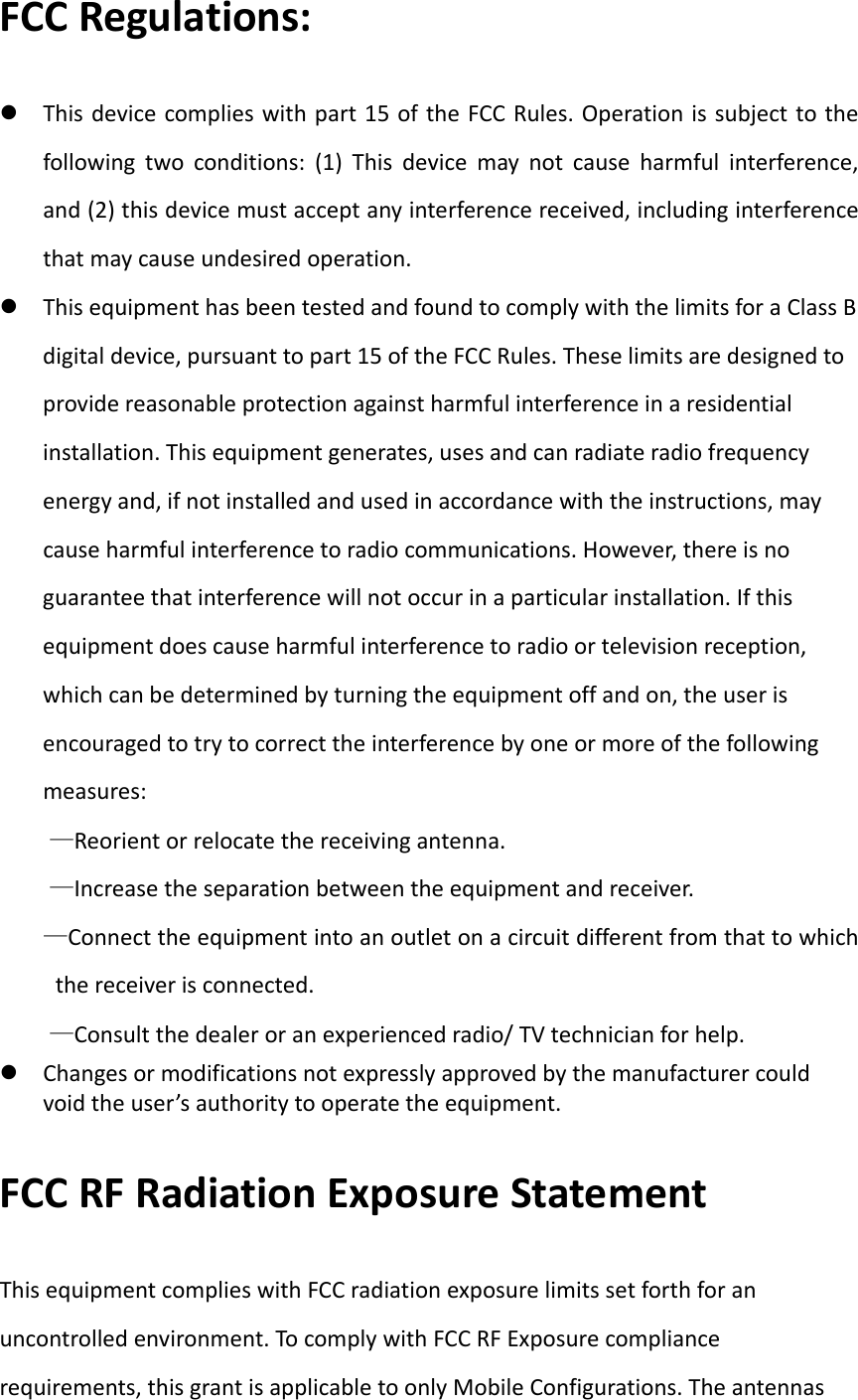 FCCRegulations: Thisdevicecomplieswithpart15oftheFCCRules.Operationissubjecttothefollowingtwoconditions:(1)Thisdevicemaynotcauseharmfulinterference,and(2)thisdevicemustacceptanyinterferencereceived,includinginterferencethatmaycauseundesiredoperation. ThisequipmenthasbeentestedandfoundtocomplywiththelimitsforaClassBdigitaldevice,pursuanttopart15oftheFCCRules.Theselimitsaredesignedtoprovidereasonableprotectionagainstharmfulinterferenceinaresidentialinstallation.Thisequipmentgenerates,usesandcanradiateradiofrequencyenergyand,ifnotinstalledandusedinaccordancewiththeinstructions,maycauseharmfulinterferencetoradiocommunications.However,thereisnoguaranteethatinterferencewillnotoccurinaparticularinstallation.Ifthisequipmentdoescauseharmfulinterferencetoradioortelevisionreception,whichcanbedeterminedbyturningtheequipmentoffandon,theuserisencouragedtotrytocorrecttheinterferencebyoneormoreofthefollowingmeasures:&mdash;Reorientorrelocatethereceivingantenna.&mdash;Increasetheseparationbetweentheequipmentandreceiver.&mdash;Connecttheequipmentintoanoutletonacircuitdifferentfromthattowhichthereceiverisconnected.&mdash;Consultthedealeroranexperiencedradio/TVtechnicianforhelp. Changesormodificationsnotexpresslyapprovedbythemanufacturercouldvoidtheuser&rsquo;sauthoritytooperatetheequipment. FCCRFRadiationExposureStatementThisequipmentcomplieswithFCCradiationexposurelimitssetforthforanuncontrolledenvironment.TocomplywithFCCRFExposurecompliancerequirements,thisgrantisapplicabletoonlyMobileConfigurations.Theantennas