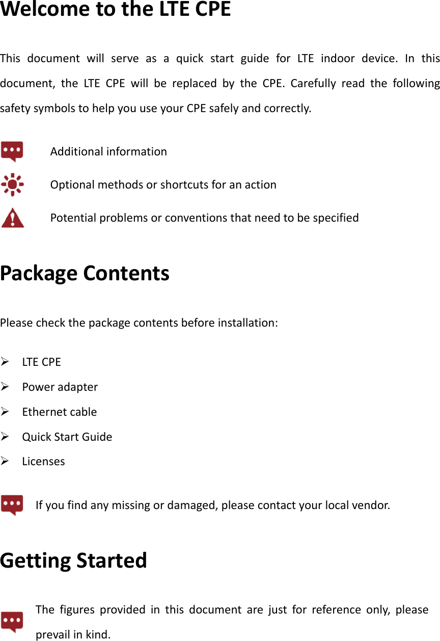 WelcometotheLTECPEThisdocumentwillserveasaquickstartguideforLTEindoordevice.Inthisdocument,theLTECPEwillbereplacedbytheCPE.CarefullyreadthefollowingsafetysymbolstohelpyouuseyourCPEsafelyandcorrectly.AdditionalinformationOptionalmethodsorshortcutsforanactionPotentialproblemsorconventionsthatneedtobespecifiedPackageContentsPleasecheckthepackagecontentsbeforeinstallation: LTECPE Poweradapter Ethernetcable QuickStartGuide LicensesIfyoufindanymissingordamaged,pleasecontactyourlocalvendor.GettingStartedThefiguresprovidedinthisdocumentarejustforreferenceonly,pleaseprevailinkind.