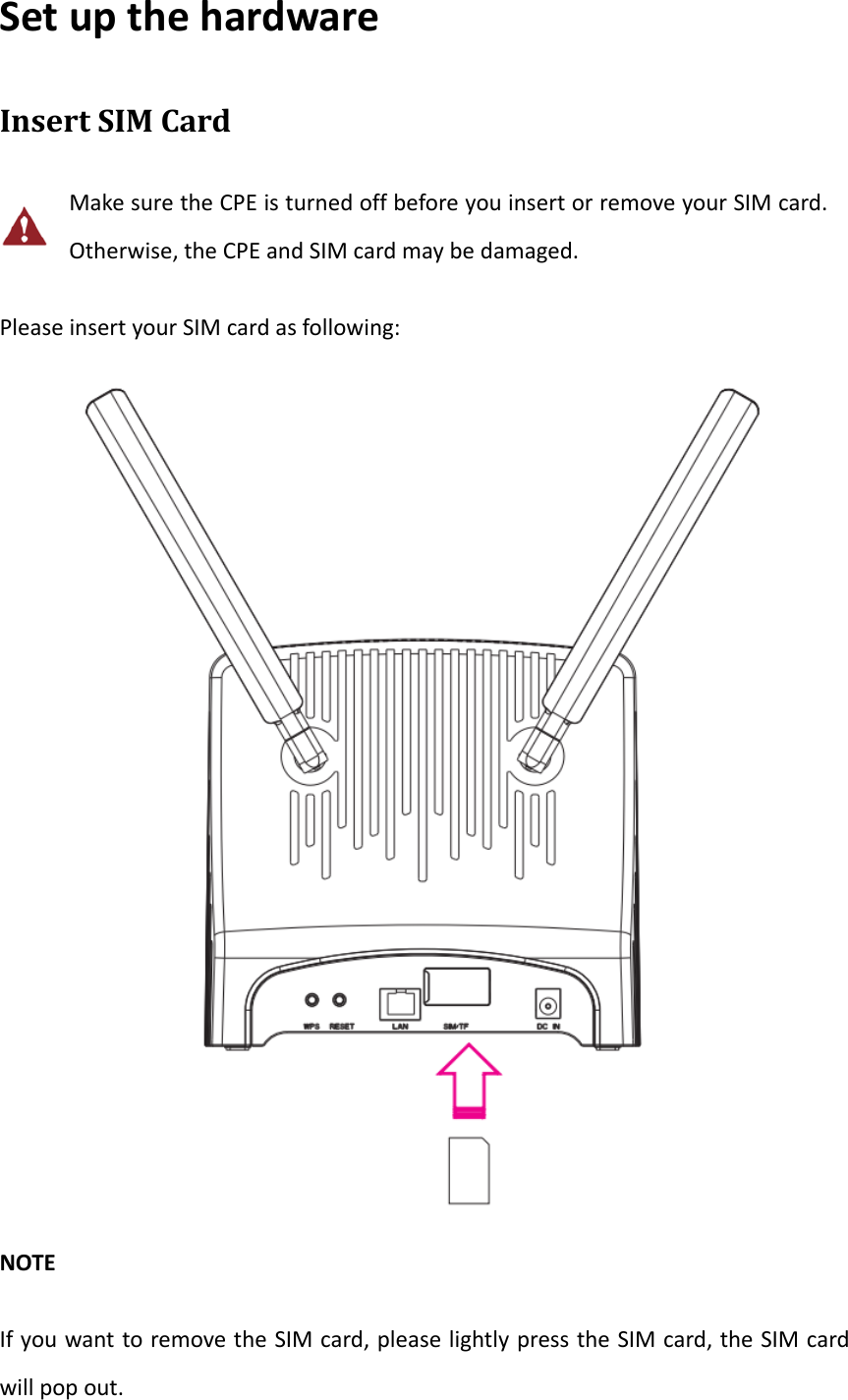SetupthehardwareInsertSIMCardMakesuretheCPEisturnedoffbeforeyouinsertorremoveyourSIMcard.Otherwise,theCPEandSIMcardmaybedamaged.PleaseinsertyourSIMcardasfollowing:NOTEIfyouwanttoremovetheSIMcard,pleaselightlypresstheSIMcard,theSIMcardwillpopout.