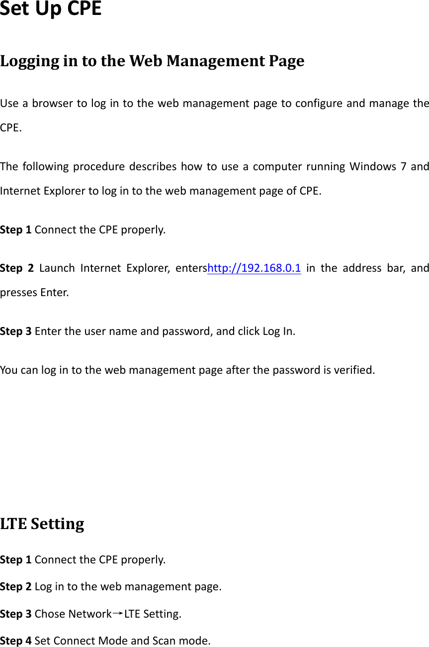 SetUpCPELoggingintotheWebManagementPageUseabrowsertologintothewebmanagementpagetoconfigureandmanagetheCPE.ThefollowingproceduredescribeshowtouseacomputerrunningWindows7andInternetExplorertologintothewebmanagementpageofCPE.Step1ConnecttheCPEproperly.Step2LaunchInternetExplorer,entershttp://192.168.0.1intheaddressbar,andpressesEnter.Step3Entertheusernameandpassword,andclickLogIn.Youcanlogintothewebmanagementpageafterthepasswordisverified.LT E SettingStep1ConnecttheCPEproperly.Step2Logintothewebmanagementpage.Step3ChoseNetwork&rarr;LTESetting.Step4SetConnectModeandScanmode.