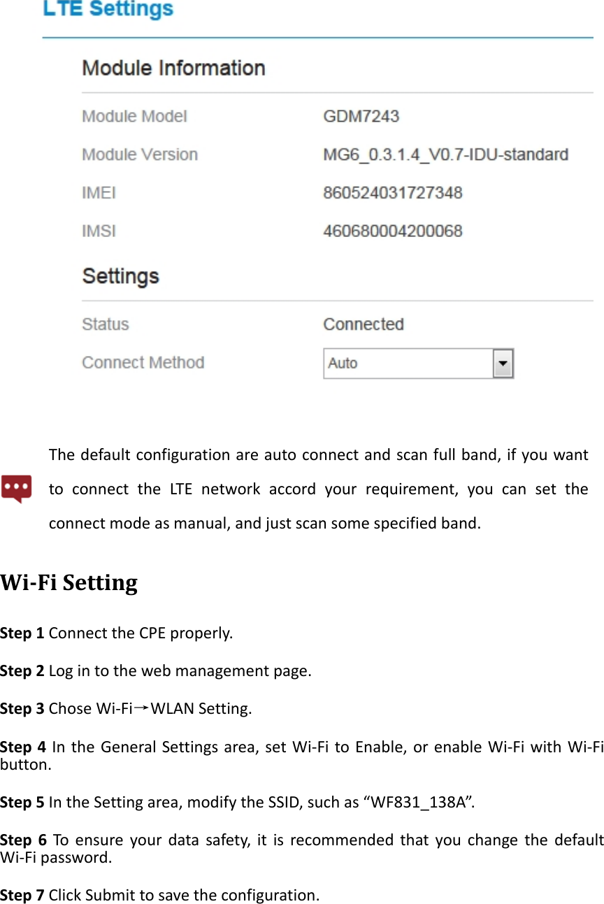 Thedefaultconfigurationareautoconnectandscanfullband,ifyouwanttoconnecttheLTEnetworkaccordyourrequirement,youcansettheconnectmodeasmanual,andjustscansomespecifiedband.Wi‐FiSettingStep1ConnecttheCPEproperly.Step2Logintothewebmanagementpage.Step3ChoseWi‐Fi&rarr;WLANSetting.Step4IntheGeneralSettingsarea,setWi‐FitoEnable,orenableWi‐FiwithWi‐Fibutton.Step5IntheSettingarea,modifytheSSID,suchas&ldquo;WF831_138A&rdquo;.Step6Toensureyourdatasafety,itisrecommendedthatyouchangethedefaultWi‐Fipassword.Step7ClickSubmittosavetheconfiguration.