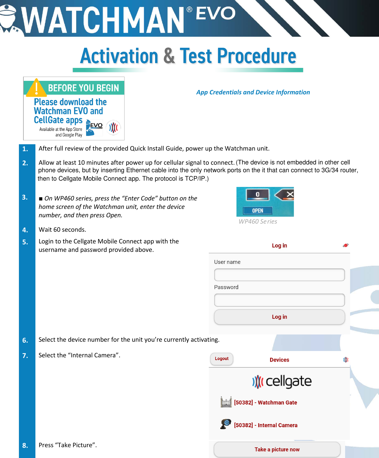 App Credentials and Device Information 1. After full review of the provided Quick Install Guide, power up the Watchman unit.2. Allow at least 10 minutes after power up for cellular signal to connect.3. ■On WP460 series, press the &ldquo;Enter Code&rdquo; button on thehome screen of the Watchman unit, enter the devicenumber, and then press Open.   WP460 Series 4. Wait 60 seconds.5. Login to the Cellgate Mobile Connect app with theusername and password provided above.6. Select the device number for the unit you&rsquo;re currently activating.7. Select the &ldquo;Internal Camera&rdquo;.8. Press &ldquo;Take Picture&rdquo;.(The device is not embedded in other cellphone devices, but by inserting Ethernet cable into the only network ports on the it that can connect to 3G/34 router,then to Cellgate Mobile Connect app. The protocol is TCP/IP.)