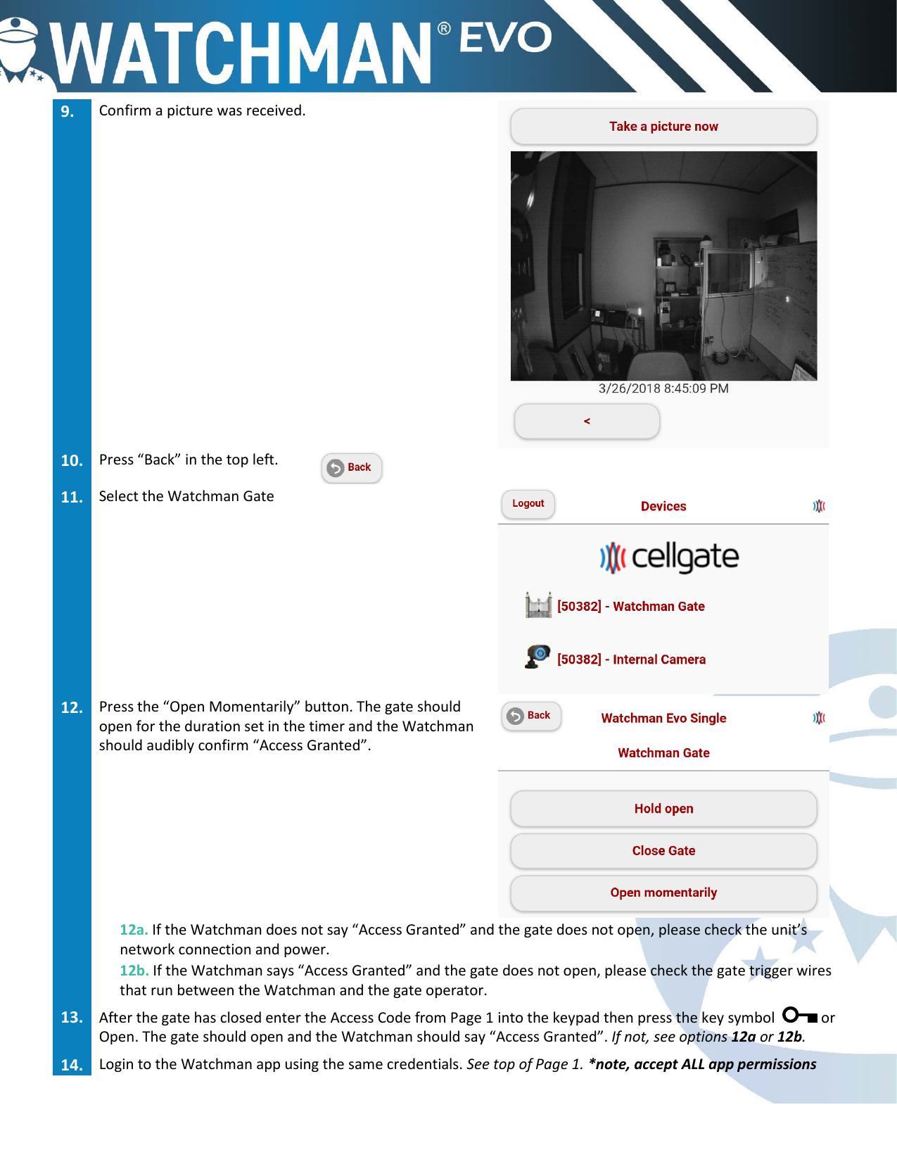 9. Confirm a picture was received.10. Press &ldquo;Back&rdquo; in the top left.11. Select the Watchman Gate12. Press the &ldquo;Open Momentarily&rdquo; button. The gate shouldopen for the duration set in the timer and the Watchmanshould audibly confirm &ldquo;Access Granted&rdquo;.12a. If the Watchman does not say &ldquo;Access Granted&rdquo; and the gate does not open, please check the unit&rsquo;s network connection and power. 12b. If the Watchman says &ldquo;Access Granted&rdquo; and the gate does not open, please check the gate trigger wires that run between the Watchman and the gate operator. 13. After the gate has closed enter the Access Code from Page 1 into the keypad then press the key symbol  or Open. The gate should open and the Watchman should say &ldquo;Access Granted&rdquo;. If not, see options 12a or 12b.14. Login to the Watchman app using the same credentials. See top of Page 1. *note, accept ALL app permissions