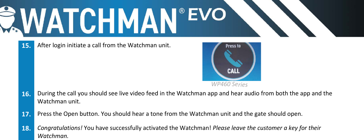 15. After login initiate a call from the Watchman unit.  WP460 Series  16. During the call you should see live video feed in the Watchman app and hear audio from both the app and theWatchman unit.17. Press the Open button. You should hear a tone from the Watchman unit and the gate should open.18. Congratulations! You have successfully activated the Watchman! Please leave the customer a key for theirWatchman.