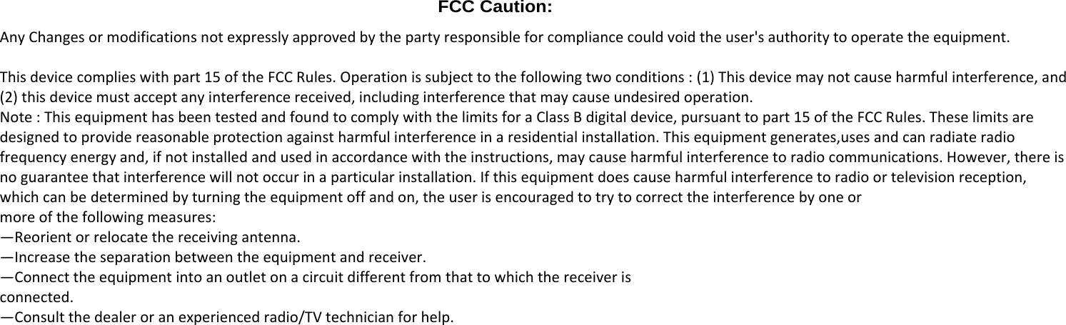  FCC Caution: AnyChangesormodificationsnotexpresslyapprovedbythepartyresponsibleforcompliancecouldvoidtheuser'sauthoritytooperatetheequipment.Thisdevicecomplieswithpart15oftheFCCRules.Operationissubjecttothefollowingtwoconditions:(1)Thisdevicemaynotcauseharmfulinterference,and(2)thisdevicemustacceptanyinterferencereceived,includinginterferencethatmaycauseundesiredoperation.Note:ThisequipmenthasbeentestedandfoundtocomplywiththelimitsforaClassBdigitaldevice,pursuanttopart15oftheFCCRules.Theselimitsaredesignedtoprovidereasonableprotectionagainstharmfulinterferenceinaresidentialinstallation.Thisequipmentgenerates,usesandcanradiateradiofrequencyenergyand,ifnotinstalledandusedinaccordancewiththeinstructions,maycauseharmfulinterferencetoradiocommunications.However,thereisnoguaranteethatinterferencewillnotoccurinaparticularinstallation.Ifthisequipmentdoescauseharmfulinterferencetoradioortelevisionreception,whichcanbedeterminedbyturningtheequipmentoffandon,theuserisencouragedtotrytocorrecttheinterferencebyoneormoreofthefollowingmeasures:&mdash;Reorientorrelocatethereceivingantenna.&mdash;Increasetheseparationbetweentheequipmentandreceiver.&mdash;Connecttheequipmentintoanoutletonacircuitdifferentfromthattowhichthereceiverisconnected.&mdash;Consultthedealeroranexperiencedradio/TVtechnicianforhelp.