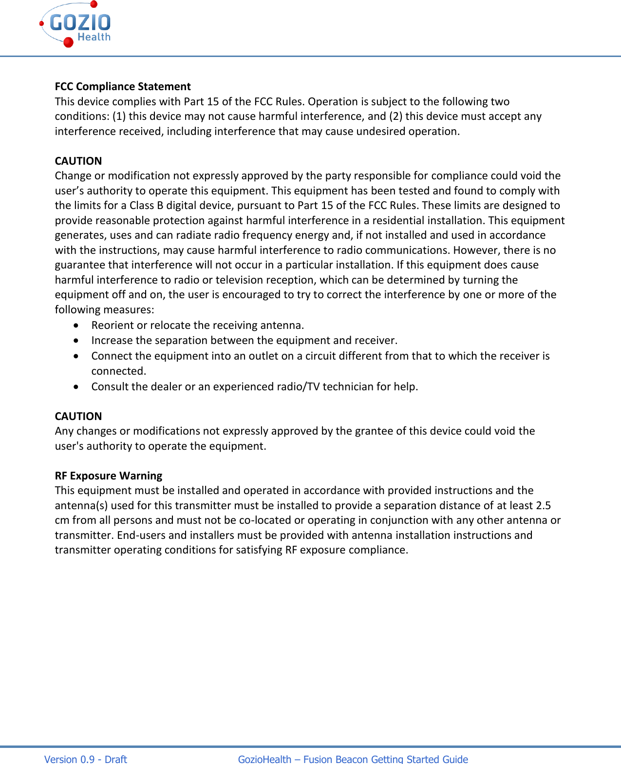    Version 0.9 - Draft                                   GozioHealth &ndash; Fusion Beacon Getting Started Guide  FCC Compliance Statement This device complies with Part 15 of the FCC Rules. Operation is subject to the following two conditions: (1) this device may not cause harmful interference, and (2) this device must accept any interference received, including interference that may cause undesired operation.  CAUTION  Change or modification not expressly approved by the party responsible for compliance could void the user&rsquo;s authority to operate this equipment. This equipment has been tested and found to comply with the limits for a Class B digital device, pursuant to Part 15 of the FCC Rules. These limits are designed to provide reasonable protection against harmful interference in a residential installation. This equipment generates, uses and can radiate radio frequency energy and, if not installed and used in accordance with the instructions, may cause harmful interference to radio communications. However, there is no guarantee that interference will not occur in a particular installation. If this equipment does cause harmful interference to radio or television reception, which can be determined by turning the equipment off and on, the user is encouraged to try to correct the interference by one or more of the following measures:   Reorient or relocate the receiving antenna.  Increase the separation between the equipment and receiver.  Connect the equipment into an outlet on a circuit different from that to which the receiver is connected.  Consult the dealer or an experienced radio/TV technician for help.  CAUTION Any changes or modifications not expressly approved by the grantee of this device could void the user's authority to operate the equipment.  RF Exposure Warning  This equipment must be installed and operated in accordance with provided instructions and the antenna(s) used for this transmitter must be installed to provide a separation distance of at least 2.5 cm from all persons and must not be co-located or operating in conjunction with any other antenna or transmitter. End-users and installers must be provided with antenna installation instructions and transmitter operating conditions for satisfying RF exposure compliance. 