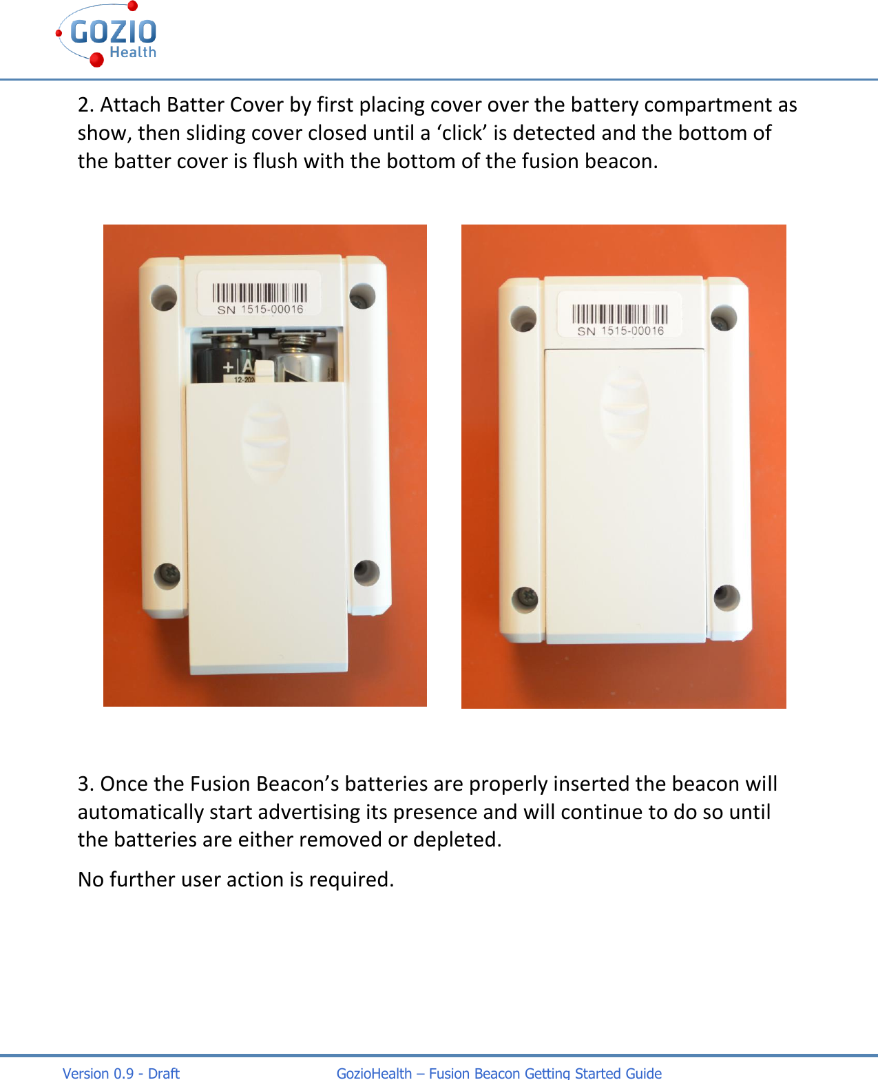    Version 0.9 - Draft                                   GozioHealth &ndash; Fusion Beacon Getting Started Guide 2. Attach Batter Cover by first placing cover over the battery compartment as show, then sliding cover closed until a &lsquo;click&rsquo; is detected and the bottom of the batter cover is flush with the bottom of the fusion beacon.   3. Once the Fusion Beacon&rsquo;s batteries are properly inserted the beacon will automatically start advertising its presence and will continue to do so until the batteries are either removed or depleted.   No further user action is required.    