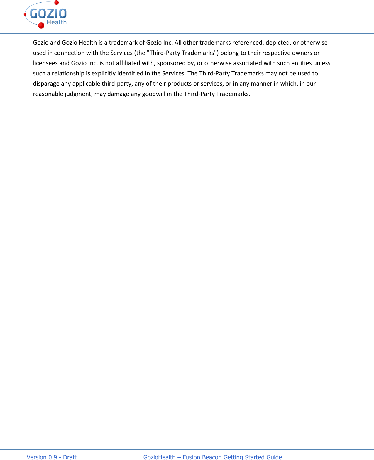    Version 0.9 - Draft                                   GozioHealth &ndash; Fusion Beacon Getting Started Guide Gozio and Gozio Health is a trademark of Gozio Inc. All other trademarks referenced, depicted, or otherwise used in connection with the Services (the "Third-Party Trademarks") belong to their respective owners or licensees and Gozio Inc. is not affiliated with, sponsored by, or otherwise associated with such entities unless such a relationship is explicitly identified in the Services. The Third-Party Trademarks may not be used to disparage any applicable third-party, any of their products or services, or in any manner in which, in our reasonable judgment, may damage any goodwill in the Third-Party Trademarks. 