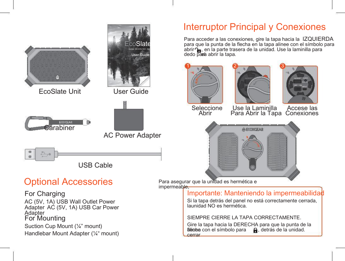    Interruptor Principal y Conexiones Para acceder a las conexiones, gire la tapa hacia la  IZQUIERDA para que la punta de la flecha en la tapa alinee con el s&iacute;mbolo para EcoSlate Models: GDI-EXSLT800...820 abrir , en la parte trasera de la unidad. Use la laminilla para el User Guide dedo para abrir la tapa. 1 2 3 OUTPUT AUDIO AUX-IN INPUT OUTPUT AUDIO AUX-IN INPUT OFF     ON OFF     ON EcoSlate Unit Carabiner User Guide Seleccione Abrir Use la Laminilla Para Abrir la Tapa Accese las  Conexiones AC Power Adapter USB Cable Optional Accessories For Charging Importante: Manteniendo la impermeabilidad AC (5V, 1A) USB Wall Outlet Power Adapter  AC (5V, 1A) USB Car Power Adapter Si la tapa detr&aacute;s del panel no est&aacute; correctamente cerrada, launidad NO es herm&eacute;tica. Para asegurar que la unidad es herm&eacute;tica e impermeable, For Mounting SIEMPRE CIERRE LA TAPA CORRECTAMENTE. Gire la tapa hacia la DERECHA para que la punta de la flecha Suction Cup Mount (&frac14;&rdquo; mount) Handlebar Mount Adapter (&frac14;&ldquo; mount) alinee con el s&iacute;mbolo para cerrar , detr&aacute;s de la unidad. 