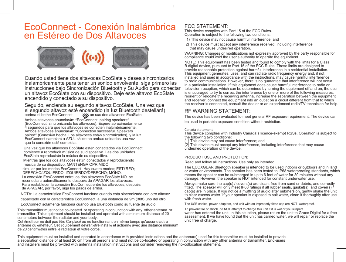   EcoConnect - Conexi&oacute;n Inal&aacute;mbrica  en Est&eacute;reo de Dos Altavoces FCC STATEMENT: This device complies with Part 15 of the FCC Rules. Operation is subject to the following two conditions: 1) This device may not cause harmful interference, and 2) This device must accept any interference received, including interference that may cause undesired operation. WARNING: Changes or modifications not expressly approved by the party responsible for compliance could void the user&rsquo;s authority to operate the equipment. NOTE: This equipment has been tested and found to comply with the limits for a Class B digital device, pursuant to Part 15 of the FCC Rules. These limits are designed to provide reasonable protection against harmful interference in a residential installation. This equipment generates, uses, and can radiate radio frequency energy and, if not installed and used in accordance with the instructions, may cause harmful interference to radio communications. However, there is no guarantee that interference will not occur in a particular installation. If this equipment does cause harmful interference to radio or television reception, which can be determined by turning the equipment off and on, the user is encouraged to try to correct the interference by one or more of the following measures: reorient or relocate the receiving antenna, increase the separation between the equipment and receiver, connect the equipment into an outlet on a circuit different from that to which the receiver is connected, consult the dealer or an experienced radio/TV technician for help. Cuando usted tiene dos altavoces EcoSlate y desea sincronizarlos inal&aacute;mbricamente para tener un sonido envolvente, siga primero las instrucciones bajo Sincronizaci&oacute;n Bluetooth y Su Audio para conectar un altavoz EcoSlate con su dispositivo. Deje este altavoz EcoSlate encendido y conectado a su dispositivo. Seguido, encienda su segundo altavoz EcoSlate. Una vez que el segundo altavoz est&eacute; encendido (la luz Bluetooth destellar&aacute;), RF WARNING STATEMENT: The device has been evaluated to meet general RF exposure requirement. The device can be used in portable exposure condition without restriction.  Canada statement This device complies with Industry Canada&rsquo;s licence-exempt RSSs. Operation is subject to the following two conditions: (1) This device may not cause interference; and (2) This device must accept any interference, including interference that may cause undesired operation of the device.  oprima el bot&oacute;n EcoConnect en sus dos altavoces EcoSlate. Ambos altavoces anunciar&aacute;n: &ldquo;EcoConnect, pairing speakers&rdquo; (EcoConnect, sincronizando los altavoces). Espere aproximadamente 4 segundos para que los altavoces se conecten inal&aacute;mbricamente. Ambos altavoces anunciar&aacute;n: &ldquo;Connection successful. Speakers paired&rdquo; (Conexi&oacute;n hecha. Los altavoces est&aacute;n sincronizados), y la luz EcoConnect cambiar&aacute; a AZUL s&oacute;lido en ambas unidades una vez que la conexi&oacute;n est&eacute; completa. Una vez que los altavoces EcoSlate est&eacute;n conectados v&iacute;a EcoConnect, comience a reproducir m&uacute;sica de su dispositivo. Las dos unidades EcoSlate reproducir&aacute;n la m&uacute;sica de su dispositivo. PRODUCT USE AND PROTECTION: Read and follow all instructions. Use only as intended. The ECOXGEAR Bluetooth speaker is intended to be used indoors or outdoors and in land or water environments. The speaker has been tested to IP68 waterproofing standards, which means the speaker can be submerged in up to 6 feet of water for 30 minutes without any damage. However, the speaker is NOT intended for constant underwater use. Mientras que los dos altavoces est&aacute;n conectados y reproduciendo m&uacute;sica de su dispositivo, MANTENGA OPRIMIDO This transmitter must not be co-located  or operating in conjunction with any  other antenna  or  transmitter. This equipment should be installed and operated with a minimum distance of 20  centimeters between the radiator and your body. Cet &eacute;metteur ne doit pas &ecirc;tre Co-plac&eacute; ou ne fonctionnant en m&ecirc;me temps qu'aucune autre  antenne ou &eacute;metteur. Cet &eacute;quipement devrait &ecirc;tre install&eacute; et actionn&eacute; avec une distance minimum  de 20 centim&egrave;tres entre le radiateur et votre corps.   This equipment must be installed and operated in accordance with provided instructions and the antenna(s) used for this transmitter must be installed to provide a separation distance of at least 20 cm from all persons and must not be co-located or operating in conjunction with any other antenna or transmitter. End-users and installers must be provided with antenna installation instructions and consider removing the no-collocation statement. circular por los modos EcoConnect. Hay cuatro modos; EST&Eacute;REO; DERECHO/IZQUIERDO; IZQUIERDO/DERECHO; MONO. Always make sure the cap(s) / covers(s) are clean, free from sand or debris, and correctly fitted. The speaker will only meet IP68 ratings if all rubber seals, gasket(s), and cover(s) / cap(s) are in place. If you notice a muffling of audio after submersion, gently shake the unit to clear excess water. If your speaker is exposed to salt water, clean it thoroughly after use with fresh water. La conexi&oacute;n EcoConnect entre los dos altavoces EcoSlate NO  se reconectar&aacute; autom&aacute;ticamente despu&eacute;s de APAGAR los altavoces. Para restablecer la conexi&oacute;n EcoConnect entre los altavoces, despu&eacute;s de APAGAR, por favor, siga los pasos de arriba. The USB cables, power adapters, and unit with an improperly fitted cap are NOT  waterproof. To prevent fire or shock, do NOT attempt to charge this unit if it is wet or you suspect water has entered the unit. In this situation, please return the unit to Grace Digital for a free assessment. If we have found that the unit has carried water, we will repair or replace the unit  free of charge. NOTA: La caracter&iacute;stica EcoConnect funciona cuando est&aacute; sincronizada con otro altavoz capacitado con la caracter&iacute;stica EcoConnect, a una distancia de 9m (30ft) uno del otro. EcoConnect solamente funciona cuando usa Bluetooth como su fuente de audio. 