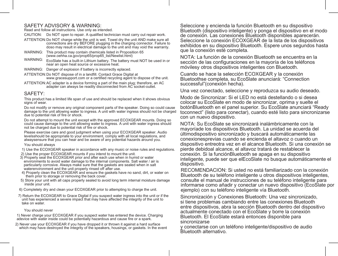    SAFETY ADVISORY &amp; WARNING: Seleccione y encienda la funci&oacute;n Bluetooth en su dispositivo Bluetooth (dispositivo inteligente) y ponga el dispositivo en el modo de conexi&oacute;n. Las conexiones Bluetooth disponibles aparecer&aacute;n. Seleccione la conexi&oacute;n ECOXGEAR de la lista de los dispositivos exhibidos en su dispositivo Bluetooth. Espere unos segundos hasta que la conexi&oacute;n est&eacute; completa. Read and follow all instructions. Use only as intended. CAUTION: Do NOT open to repair. A qualified technician must carry out repair work. ATTENTION: Do NOT charge while the unit is wet. Towel dry the unit AND make sure all connections are dry BEFORE plugging in the charging connector. Failure to doso may result in electrical damage to the unit and may void the warranty. WARNING: WARNING: This product may contain chemicals listed in Proposition 65 (www.oehha.ca.gov/prop65/prop65_list/Newlist.html) NOTA: La funci&oacute;n de la conexi&oacute;n Bluetooth se encuentra en la secci&oacute;n de las configuraciones en la mayor&iacute;a de los tel&eacute;fonos m&oacute;vilesy otros dispositivos inteligentes con Bluetooth. EcoSlate has a built-in Lithium battery. The battery must NOT be used in or near an open heat source or excessive heat. WARNING: Danger of explosion if battery is incorrectly eplaced. ATTENTION: Do NOT dispose of in a landfill. Contact Grace Digital at www.gracesupport.com or a certified recycling agent to dispose of the unit. Cuando se hace la selecci&oacute;n ECOXGEAR y la conexi&oacute;n Bluetoothse completa, su EcoSlate anunciar&aacute;: &ldquo;Connection successful&rdquo;(conexi&oacute;n hecha). ATTENTION: AC adapter is a device forming a part of the main plug; therefore, an AC adapter can always be readily disconnected from AC socket-outlet. Una vez conectado, seleccione y reproduzca su audio deseado. SAFETY: Modo de Sincronizar: Si el LED no est&aacute; destellando o si desea colocar su EcoSlate en modo de sincronizar, oprima y suelte el bot&oacute;nBluetooth en el panel superior. Su EcoSlate anunciar&aacute; &ldquo;Ready toconnect&rdquo; (listo para conectar), cuando est&eacute; listo para sincronizarse con un nuevo dispositivo. This product has a limited life span of use and should be replaced when it shows obvious signs of wear. Do not modify or remove any original component parts of the speaker. Doing so could cause damage to the unit allowing water to ingress. A unit with water ingress should not be charged due to potential risk of fire or shock. Do not attempt to mount the unit except with the approved ECOXGEAR mounts. Doing so could cause damage to the unit allowing water to ingress. A unit with water ingress should not be charged due to potential risk of fire or shock. NOTA: Su EcoSlate se sincronizar&aacute; inal&aacute;mbricamente con la mayor&iacute;ade los dispositivos Bluetooth. La unidad se acuerda del &uacute;ltimodispositivo sincronizado y buscar&aacute; autom&aacute;ticamente las conexionesprevias cuando se encienda el altavoz o cuando un dispositivo entreotra vez en el alcance Bluetooth. Si una conexi&oacute;n se pierde debidoal alcance, el altavoz tratar&aacute; de restablecer la conexi&oacute;n. Si la funci&oacute;nBluetooth se apaga en su dispositivo inteligente, puede ser que elEcoSlate no busque autom&aacute;ticamente el dispositivo. Please exercise care and good judgment when using your ECOXGEAR speaker. Audio levelsshould be appropriate to your environment, comply with all local regulations, and alwaysensure that you can hear and be aware of any potential hazards around you. You should always 1) Use the ECOXGEAR speaker in accordance with any music or noise rules and regulations. 2) Use the proper ECOXGEAR mounts if you intend to mount the unit. 3) Properly seal the ECOXGEAR prior and after each use when in humid or water environments to avoid water damage to the internal components. Salt water / air is particularly corrosive. Always make sure that the gaskets are sealed when in salt waterenvironment and the unit properly rinsed off after use. RECOMENDACI&Oacute;N: Si usted no est&aacute; familiarizado con la conexi&oacute;n Bluetooth de su tel&eacute;fono inteligente u otros dispositivos inteligentes, consulte el manual de instrucciones de su tel&eacute;fono inteligente para informarse como a&ntilde;adir y conectar un nuevo dispositivo (EcoSlate por ejemplo) con su tel&eacute;fono inteligente v&iacute;a Bluetooth. 4) Properly clean the ECOXGEAR and ensure the gaskets have no sand, dirt, or water on them prior to storage or removing the back cover. 5) Store your unit with all caps properly sealed to avoid long term internal moisture damage inside your unit. Sincronizaci&oacute;n y Conexiones Bluetooth: Una vez sincronizado, si tiene problemas cambiando entre las conexiones Bluetooth entre dispositivos, abra la secci&oacute;n Bluetooth dentro del dispositivo actualmente conectado con el EcoSlate y borre la conexi&oacute;n Bluetooth. El EcoSlate estar&aacute; entonces disponible para sincronizarse y conectarse con un tel&eacute;fono inteligente/dispositivo de audio Bluetooth alternativo. 6) Completely dry and clean your ECOXGEAR prior to attempting to charge the unit. 7) Return the ECOXGEAR to Grace Digital if you suspect water ingress into the unit or if the unit has experienced a severe impact that may have affected the integrity of the unit to take on water. You should never 1) Never charge your ECOXGEAR if you suspect water has entered the device. Charging adevice with water inside could be potentially hazardous and cause fire or a spark. 2) Never use your ECOXGEAR if you have dropped it or thrown it against a hard surface which may have destroyed the integrity of the speakers, housings, or gaskets. In the event 