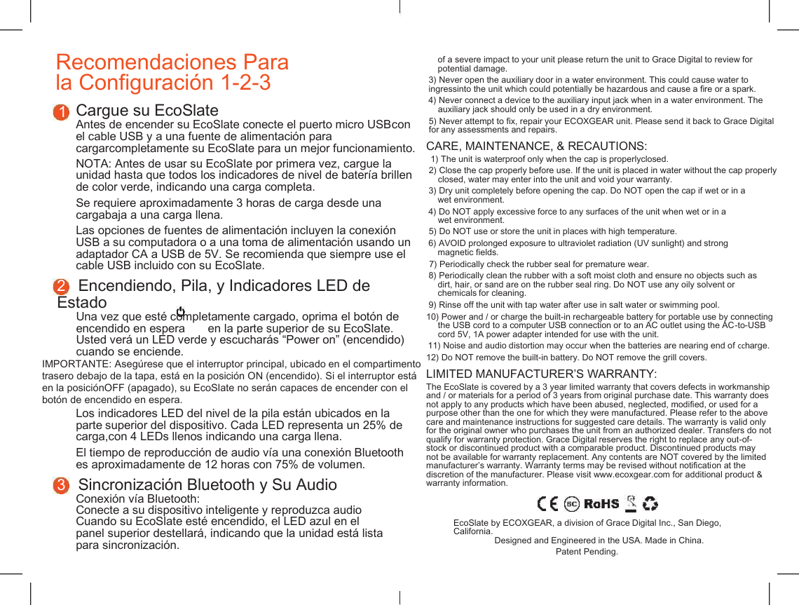    Recomendaciones Para  la Configuraci&oacute;n 1-2-3 of a severe impact to your unit please return the unit to Grace Digital to review for potential damage. 3) Never open the auxiliary door in a water environment. This could cause water to ingressinto the unit which could potentially be hazardous and cause a fire or a spark. 4) Never connect a device to the auxiliary input jack when in a water environment. The auxiliary jack should only be used in a dry environment. 1 Cargue su EcoSlate Antes de encender su EcoSlate conecte el puerto micro USBcon el cable USB y a una fuente de alimentaci&oacute;n para cargarcompletamente su EcoSlate para un mejor funcionamiento. 5) Never attempt to fix, repair your ECOXGEAR unit. Please send it back to Grace Digital for any assessments and repairs. CARE, MAINTENANCE, &amp; RECAUTIONS: 1) The unit is waterproof only when the cap is properlyclosed. NOTA: Antes de usar su EcoSlate por primera vez, cargue la unidad hasta que todos los indicadores de nivel de bater&iacute;a brillen de color verde, indicando una carga completa. 2) Close the cap properly before use. If the unit is placed in water without the cap properly closed, water may enter into the unit and void your warranty. 3) Dry unit completely before opening the cap. Do NOT open the cap if wet or in a Se requiere aproximadamente 3 horas de carga desde una cargabaja a una carga llena. wet environment. 4) Do NOT apply excessive force to any surfaces of the unit when wet or in a wet environment. Las opciones de fuentes de alimentaci&oacute;n incluyen la conexi&oacute;n USB a su computadora o a una toma de alimentaci&oacute;n usando un adaptador CA a USB de 5V. Se recomienda que siempre use el cable USB incluido con su EcoSlate. 5) Do NOT use or store the unit in places with high temperature. 6) AVOID prolonged exposure to ultraviolet radiation (UV sunlight) and strong magnetic fields. 7) Periodically check the rubber seal for premature wear. 8) Periodically clean the rubber with a soft moist cloth and ensure no objects such as dirt, hair, or sand are on the rubber seal ring. Do NOT use any oily solvent or chemicals for cleaning. 2   Encendiendo, Pila, y Indicadores LED de Estado Una vez que est&eacute; completamente cargado, oprima el bot&oacute;n de encendido en espera       en la parte superior de su EcoSlate. Usted ver&aacute; un LED verde y escuchar&aacute;s &ldquo;Power on&rdquo; (encendido) cuando se enciende. 9) Rinse off the unit with tap water after use in salt water or swimming pool. 10) Power and / or charge the built-in rechargeable battery for portable use by connecting the USB cord to a computer USB connection or to an AC outlet using the AC-to-USB cord 5V, 1A power adapter intended for use with the unit. 11) Noise and audio distortion may occur when the batteries are nearing end of ccharge. IMPORTANTE: Aseg&uacute;rese que el interruptor principal, ubicado en el compartimento trasero debajo de la tapa, est&aacute; en la posici&oacute;n ON (encendido). Si el interruptor est&aacute; en la posici&oacute;nOFF (apagado), su EcoSlate no ser&aacute;n capaces de encender con el bot&oacute;n de encendido en espera. 12) Do NOT remove the built-in battery. Do NOT remove the grill covers. LIMITED MANUFACTURER&rsquo;S WARRANTY: The EcoSlate is covered by a 3 year limited warranty that covers defects in workmanship and / or materials for a period of 3 years from original purchase date. This warranty does not apply to any products which have been abused, neglected, modified, or used for a purpose other than the one for which they were manufactured. Please refer to the above care and maintenance instructions for suggested care details. The warranty is valid only for the original owner who purchases the unit from an authorized dealer. Transfers do not qualify for warranty protection. Grace Digital reserves the right to replace any out-of- stock or discontinued product with a comparable product. Discontinued products may not be available for warranty replacement. Any contents are NOT covered by the limited manufacturer&rsquo;s warranty. Warranty terms may be revised without notification at the discretion of the manufacturer. Please visit www.ecoxgear.com for additional product &amp; warranty information. Los indicadores LED del nivel de la pila est&aacute;n ubicados en la parte superior del dispositivo. Cada LED representa un 25% de carga,con 4 LEDs llenos indicando una carga llena. El tiempo de reproducci&oacute;n de audio v&iacute;a una conexi&oacute;n Bluetooth es aproximadamente de 12 horas con 75% de volumen. 3   Sincronizaci&oacute;n Bluetooth y Su Audio Conexi&oacute;n v&iacute;a Bluetooth: Conecte a su dispositivo inteligente y reproduzca audio Cuando su EcoSlate est&eacute; encendido, el LED azul en el panel superior destellar&aacute;, indicando que la unidad est&aacute; lista para sincronizaci&oacute;n. EcoSlate by ECOXGEAR, a division of Grace Digital Inc., San Diego, California. Designed and Engineered in the USA. Made in China. Patent Pending. 