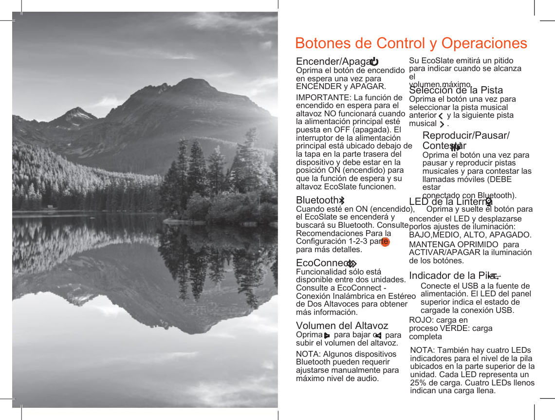   Botones de Control y Operaciones Encender/Apagar Oprima el bot&oacute;n de encendido en espera una vez para ENCENDER y APAGAR. Su EcoSlate emitir&aacute; un pitido para indicar cuando se alcanza el volumen m&aacute;ximo. Selecci&oacute;n de la Pista Oprima el bot&oacute;n una vez para seleccionar la pista musical IMPORTANTE: La funci&oacute;n de encendido en espera para el altavoz NO funcionar&aacute; cuando la alimentaci&oacute;n principal est&eacute; puesta en OFF (apagada). El interruptor de la alimentaci&oacute;n principal est&aacute; ubicado debajo de la tapa en la parte trasera del dispositivo y debe estar en la posici&oacute;n ON (encendido) para que la funci&oacute;n de espera y su altavoz EcoSlate funcionen. anterior musical y la siguiente pista . Reproducir/Pausar/ Contestar Oprima el bot&oacute;n una vez para pausar y reproducir pistas musicales y para contestar las llamadas m&oacute;viles (DEBE  estar conectado con Bluetooth). Bluetooth Cuando est&eacute; en ON (encendido),     Oprima y suelte el bot&oacute;n para LED de la Linterna el EcoSlate se encender&aacute; y buscar&aacute; su Bluetooth. Consulte Recomendaciones Para la Configuraci&oacute;n 1-2-3 parte   3 para m&aacute;s detalles. encender el LED y desplazarse porlos ajustes de iluminaci&oacute;n: BAJO,MEDIO, ALTO, APAGADO. MANTENGA OPRIMIDO  para ACTIVAR/APAGAR la iluminaci&oacute;n de los bot&oacute;nes. EcoConnect Funcionalidad s&oacute;lo est&aacute; disponible entre dos unidades. Consulte a EcoConnect - Conexi&oacute;n Inal&aacute;mbrica en Est&eacute;reo de Dos Altavoces para obtener m&aacute;s informaci&oacute;n. Indicador de la Pila Conecte el USB a la fuente de alimentaci&oacute;n. El LED del panel superior indica el estado de cargade la conexi&oacute;n USB. ROJO: carga en proceso VERDE: carga completa Volumen del Altavoz para subir el volumen del altavoz. Oprima para bajar o NOTA: Tambi&eacute;n hay cuatro LEDs indicadores para el nivel de la pila ubicados en la parte superior de la unidad. Cada LED representa un 25% de carga. Cuatro LEDs llenos indican una carga llena. NOTA: Algunos dispositivos Bluetooth pueden requerir ajustarse manualmente para m&aacute;ximo nivel de audio. 