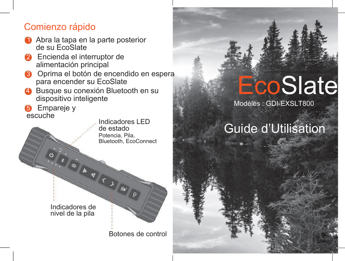    Comienzo r&aacute;pido 1 Abra la tapa en la parte posterior de su EcoSlate 2    Encienda el interruptor de alimentaci&oacute;n principal 3    Oprima el bot&oacute;n de encendido en espera para encender su EcoSlate EcoSlate 4 Busque su conexi&oacute;n Bluetooth en su dispositivo inteligente Mod&egrave;les : GDI-EXSLT800 5    Empareje y escuche Indicadores LED de estado Potencia, Pila, Guide d&rsquo;Utilisation Bluetooth, EcoConnect Indicadores de nivel de la pila Botones de control 