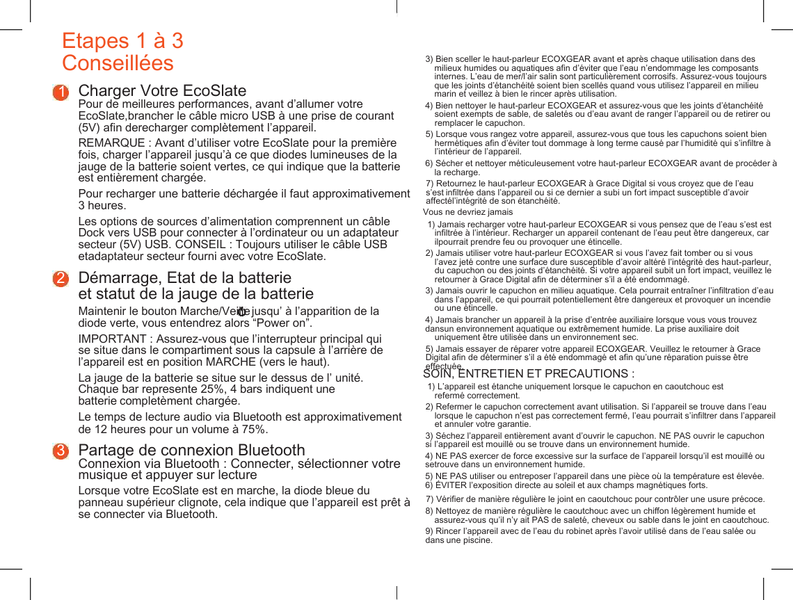    Etapes 1 &agrave; 3 Conseill&eacute;es 3) Bien sceller le haut-parleur ECOXGEAR avant et apr&egrave;s chaque utilisation dans des milieux humides ou aquatiques afin d&rsquo;&eacute;viter que l&rsquo;eau n&rsquo;endommage les composants internes. L&rsquo;eau de mer/l&rsquo;air salin sont particuli&egrave;rement corrosifs. Assurez-vous toujours que les joints d&rsquo;&eacute;tanch&eacute;it&eacute; soient bien scell&eacute;s quand vous utilisez l&rsquo;appareil en milieu marin et veillez &agrave; bien le rincer apr&egrave;s utilisation. 1 Charger Votre EcoSlate Pour de meilleures performances, avant d&rsquo;allumer votre EcoSlate,brancher le c&acirc;ble micro USB &agrave; une prise de courant (5V) afin derecharger compl&egrave;tement l&rsquo;appareil. 4) Bien nettoyer le haut-parleur ECOXGEAR et assurez-vous que les joints d&rsquo;&eacute;tanch&eacute;it&eacute; soient exempts de sable, de salet&eacute;s ou d&rsquo;eau avant de ranger l&rsquo;appareil ou de retirer ou remplacer le capuchon. 5) Lorsque vous rangez votre appareil, assurez-vous que tous les capuchons soient bien herm&eacute;tiques afin d&rsquo;&eacute;viter tout dommage &agrave; long terme caus&eacute; par l&rsquo;humidit&eacute; qui s&rsquo;infiltre &agrave; l&rsquo;int&eacute;rieur de l&rsquo;appareil. REMARQUE : Avant d&rsquo;utiliser votre EcoSlate pour la premi&egrave;re fois, charger l&rsquo;appareil jusqu&rsquo;&agrave; ce que diodes lumineuses de la jauge de la batterie soient vertes, ce qui indique que la batterie est enti&egrave;rement charg&eacute;e. 6) S&eacute;cher et nettoyer m&eacute;ticuleusement votre haut-parleur ECOXGEAR avant de proc&eacute;der &agrave; la recharge. 7) Retournez le haut-parleur ECOXGEAR &agrave; Grace Digital si vous croyez que de l&rsquo;eau s&rsquo;est infiltr&eacute;e dans l&rsquo;appareil ou si ce dernier a subi un fort impact susceptible d&rsquo;avoir affect&eacute;l&rsquo;int&eacute;grit&eacute; de son &eacute;tanch&eacute;it&eacute;. Pour recharger une batterie d&eacute;charg&eacute;e il faut approximativement 3 heures. Vous ne devriez jamais Les options de sources d&rsquo;alimentation comprennent un c&acirc;ble Dock vers USB pour connecter &agrave; l&rsquo;ordinateur ou un adaptateur secteur (5V) USB. CONSEIL : Toujours utiliser le c&acirc;ble USB etadaptateur secteur fourni avec votre EcoSlate. 1) Jamais recharger votre haut-parleur ECOXGEAR si vous pensez que de l&rsquo;eau s&rsquo;est est infiltr&eacute;e &agrave; l&rsquo;int&eacute;rieur. Recharger un appareil contenant de l&rsquo;eau peut &ecirc;tre dangereux, car ilpourrait prendre feu ou provoquer une &eacute;tincelle. 2) Jamais utiliser votre haut-parleur ECOXGEAR si vous l&rsquo;avez fait tomber ou si vous l&rsquo;avez jet&eacute; contre une surface dure susceptible d&rsquo;avoir alt&eacute;r&eacute; l&rsquo;int&eacute;grit&eacute; des haut-parleur, du capuchon ou des joints d&rsquo;&eacute;tanch&eacute;it&eacute;. Si votre appareil subit un fort impact, veuillez le retourner &agrave; Grace Digital afin de d&eacute;terminer s&rsquo;il a &eacute;t&eacute; endommag&eacute;. 2 D&eacute;marrage, Etat de la batterie et statut de la jauge de la batterie 3) Jamais ouvrir le capuchon en milieu aquatique. Cela pourrait entra&icirc;ner l&rsquo;infiltration d&rsquo;eau dans l&rsquo;appareil, ce qui pourrait potentiellement &ecirc;tre dangereux et provoquer un incendie ou une &eacute;tincelle. Maintenir le bouton Marche/Veille jusqu&rsquo; &agrave; l&rsquo;apparition de la diode verte, vous entendrez alors &ldquo;Power on&rdquo;. 4) Jamais brancher un appareil &agrave; la prise d&rsquo;entr&eacute;e auxiliaire lorsque vous vous trouvez dansun environnement aquatique ou extr&ecirc;mement humide. La prise auxiliaire doit uniquement &ecirc;tre utilis&eacute;e dans un environnement sec. IMPORTANT : Assurez-vous que l&rsquo;interrupteur principal qui se situe dans le compartiment sous la capsule &agrave; l&rsquo;arri&egrave;re de l&rsquo;appareil est en position MARCHE (vers le haut). 5) Jamais essayer de r&eacute;parer votre appareil ECOXGEAR. Veuillez le retourner &agrave; Grace Digital afin de d&eacute;terminer s&rsquo;il a &eacute;t&eacute; endommag&eacute; et afin qu&rsquo;une r&eacute;paration puisse &ecirc;tre effectu&eacute;e. SOIN, ENTRETIEN ET PR&Eacute;CAUTIONS : 1) L&rsquo;appareil est &eacute;tanche uniquement lorsque le capuchon en caoutchouc est referm&eacute; correctement. La jauge de la batterie se situe sur le dessus de l&rsquo; unit&eacute;. Chaque bar represente 25%, 4 bars indiquent une batterie complet&egrave;ment charg&eacute;e. 2) Refermer le capuchon correctement avant utilisation. Si l&rsquo;appareil se trouve dans l&rsquo;eau lorsque le capuchon n&rsquo;est pas correctement ferm&eacute;, l&rsquo;eau pourrait s&rsquo;infiltrer dans l&rsquo;appareil et annuler votre garantie. Le temps de lecture audio via Bluetooth est approximativement de 12 heures pour un volume &agrave; 75%. 3) S&eacute;chez l&rsquo;appareil enti&egrave;rement avant d&rsquo;ouvrir le capuchon. NE PAS ouvrir le capuchon si l&rsquo;appareil est mouill&eacute; ou se trouve dans un environnement humide. 3 Partage de connexion Bluetooth Connexion via Bluetooth : Connecter, s&eacute;lectionner votre  musique et appuyer sur lecture 4) NE PAS exercer de force excessive sur la surface de l&rsquo;appareil lorsqu&rsquo;il est mouill&eacute; ou setrouve dans un environnement humide. 5) NE PAS utiliser ou entreposer l&rsquo;appareil dans une pi&egrave;ce o&ugrave; la temp&eacute;rature est &eacute;lev&eacute;e. 6) &Eacute;VITER l&rsquo;exposition directe au soleil et aux champs magn&eacute;tiques forts. Lorsque votre EcoSlate est en marche, la diode bleue du panneau sup&eacute;rieur clignote, cela indique que l&rsquo;appareil est pr&ecirc;t &agrave; se connecter via Bluetooth. 7) V&eacute;rifier de mani&egrave;re r&eacute;guli&egrave;re le joint en caoutchouc pour contr&ocirc;ler une usure pr&eacute;coce. 8) Nettoyez de mani&egrave;re r&eacute;guli&egrave;re le caoutchouc avec un chiffon l&eacute;g&egrave;rement humide et assurez-vous qu&rsquo;il n&rsquo;y ait PAS de salet&eacute;, cheveux ou sable dans le joint en caoutchouc. 9) Rincer l&rsquo;appareil avec de l&rsquo;eau du robinet apr&egrave;s l&rsquo;avoir utilis&eacute; dans de l&rsquo;eau sal&eacute;e ou dans une piscine. 