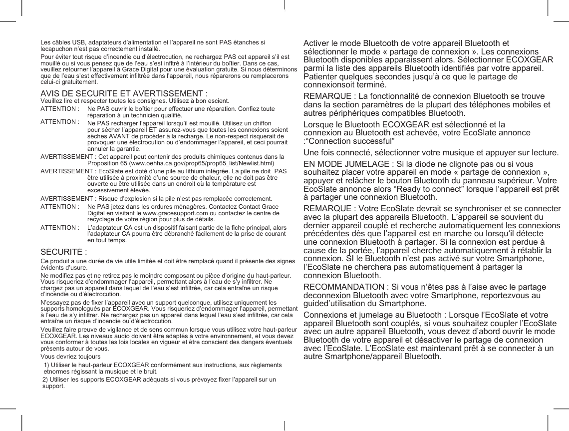    Les c&acirc;bles USB, adaptateurs d&rsquo;alimentation et l&rsquo;appareil ne sont PAS &eacute;tanches si lecapuchon n&rsquo;est pas correctement install&eacute;. Activer le mode Bluetooth de votre appareil Bluetooth et s&eacute;lectionner le mode &laquo; partage de connexion &raquo;. Les connexions Bluetooth disponibles apparaissent alors. S&eacute;lectionner ECOXGEAR parmi la liste des appareils Bluetooth identifi&eacute;s par votre appareil. Patienter quelques secondes jusqu&rsquo;&agrave; ce que le partage de connexionsoit termin&eacute;. Pour &eacute;viter tout risque d&rsquo;incendie ou d&rsquo;&eacute;lectrocution, ne rechargez PAS cet appareil s&rsquo;il est mouill&eacute; ou si vous pensez que de l&rsquo;eau s&rsquo;est infltr&eacute; &agrave; l&rsquo;int&eacute;rieur du bo&icirc;tier. Dans ce cas, veuillez retourner l&rsquo;appareil &agrave; Grace Digital pour une &eacute;valuation gratuite. Si nous d&eacute;terminons que de l&rsquo;eau s&rsquo;est effectivement infiltr&eacute;e dans l&rsquo;appareil, nous r&eacute;parerons ou remplacerons celui-ci gratuitement. AVIS DE S&Eacute;CURIT&Eacute; ET AVERTISSEMENT : REMARQUE : La fonctionnalit&eacute; de connexion Bluetooth se trouve dans la section param&egrave;tres de la plupart des t&eacute;l&eacute;phones mobiles et autres p&eacute;riph&eacute;riques compatibles Bluetooth. Veuillez lire et respecter toutes les consignes. Utilisez &agrave; bon escient. ATTENTION : ATTENTION : Ne PAS ouvrir le bo&icirc;tier pour effectuer une r&eacute;paration. Confiez toute r&eacute;paration &agrave; un technicien qualifi&eacute;. Ne PAS recharger l&rsquo;appareil lorsqu&rsquo;il est mouill&eacute;. Utilisez un chiffon pour s&eacute;cher l&rsquo;appareil ET assurez-vous que toutes les connexions soient s&egrave;ches AVANT de proc&eacute;der &agrave; la recharge. Le non-respect risquerait de provoquer une &eacute;lectrocution ou d&rsquo;endommager l&rsquo;appareil, et ceci pourrait annuler la garantie. Lorsque le Bluetooth ECOXGEAR est s&eacute;lectionn&eacute; et la connexion au Bluetooth est achev&eacute;e, votre EcoSlate annonce :&ldquo;Connection successful&rdquo; Une fois connect&eacute;, s&eacute;lectionner votre musique et appuyer sur lecture. AVERTISSEMENT : Cet appareil peut contenir des produits chimiques contenus dans la Proposition 65 (www.oehha.ca.gov/prop65/prop65_list/Newlist.html) EN MODE JUMELAGE : Si la diode ne clignote pas ou si vous souhaitez placer votre appareil en mode &laquo; partage de connexion &raquo;, appuyer et rel&acirc;cher le bouton Bluetooth du panneau sup&eacute;rieur. Votre EcoSlate annonce alors &ldquo;Ready to connect&rdquo; lorsque l&rsquo;appareil est pr&ecirc;t &agrave; partager une connexion Bluetooth. AVERTISSEMENT : EcoSlate est dot&eacute; d&rsquo;une pile au lithium int&eacute;gr&eacute;e. La pile ne doit  PAS &ecirc;tre utilis&eacute;e &agrave; proximit&eacute; d&rsquo;une source de chaleur, elle ne doit pas &ecirc;tre ouverte ou &ecirc;tre utilis&eacute;e dans un endroit o&ugrave; la temp&eacute;rature est excessivement &eacute;lev&eacute;e. AVERTISSEMENT : Risque d&rsquo;explosion si la pile n&rsquo;est pas remplac&eacute;e correctement. ATTENTION : Ne PAS jetez dans les ordures m&eacute;nag&egrave;res. Contactez Contact Grace Digital en visitant le www.gracesupport.com ou contactez le centre de recyclage de votre r&eacute;gion pour plus de d&eacute;tails. REMARQUE : Votre EcoSlate devrait se synchroniser et se connecter avec la plupart des appareils Bluetooth. L&rsquo;appareil se souvient du dernier appareil coupl&eacute; et recherche automatiquement les connexions pr&eacute;c&eacute;dentes d&egrave;s que l&rsquo;appareil est en marche ou lorsqu&lsquo;il d&eacute;tecte une connexion Bluetooth &agrave; partager. Si la connexion est perdue &agrave; cause de la port&eacute;e, l&rsquo;appareil cherche automatiquement &agrave; r&eacute;tablir la connexion. SI le Bluetooth n&rsquo;est pas activ&eacute; sur votre Smartphone, l&rsquo;EcoSlate ne cherchera pas automatiquement &agrave; partager la connexion Bluetooth. ATTENTION : L&rsquo;adaptateur CA est un dispositif faisant partie de la fiche principal, alors l&rsquo;adaptateur CA pourra &ecirc;tre d&eacute;branch&eacute; facilement de la prise de courant en tout temps. S&Eacute;CURIT&Eacute; : Ce produit a une dur&eacute;e de vie utile limit&eacute;e et doit &ecirc;tre remplac&eacute; quand il pr&eacute;sente des signes &eacute;vidents d&rsquo;usure. Ne modifiez pas et ne retirez pas le moindre composant ou pi&egrave;ce d&rsquo;origine du haut-parleur. Vous risqueriez d&rsquo;endommager l&rsquo;appareil, permettant alors &agrave; l&rsquo;eau de s&rsquo;y infiltrer. Ne chargez pas un appareil dans lequel de l&rsquo;eau s&rsquo;est infiltr&eacute;e, car cela entra&icirc;ne un risque d&rsquo;incendie ou d&rsquo;&eacute;lectrocution. RECOMMANDATION : Si vous n&rsquo;&ecirc;tes pas &agrave; l&rsquo;aise avec le partage deconnexion Bluetooth avec votre Smartphone, reportezvous au guided&rsquo;utilisation du Smartphone. N&rsquo;essayez pas de fixer l&rsquo;appareil avec un support quelconque, utilisez uniquement les supports homologu&eacute;s par ECOXGEAR. Vous risqueriez d&rsquo;endommager l&rsquo;appareil, permettant &agrave; l&rsquo;eau de s&rsquo;y infiltrer. Ne rechargez pas un appareil dans lequel l&rsquo;eau s&rsquo;est infiltr&eacute;e, car cela entra&icirc;ne un risque d&rsquo;incendie ou d&rsquo;&eacute;lectrocution. Connexions et jumelage au Bluetooth : Lorsque l&rsquo;EcoSlate et votre appareil Bluetooth sont coupl&eacute;s, si vous souhaitez coupler l&rsquo;EcoSlate avec un autre appareil Bluetooth, vous devez d&rsquo;abord ouvrir le mode Bluetooth de votre appareil et d&eacute;sactiver le partage de connexion avec l&rsquo;EcoSlate. L&rsquo;EcoSlate est maintenant pr&ecirc;t &agrave; se connecter &agrave; un autre Smartphone/appareil Bluetooth. Veuillez faire preuve de vigilance et de sens commun lorsque vous utilisez votre haut-parleur ECOXGEAR. Les niveaux audio doivent &ecirc;tre adapt&eacute;s &agrave; votre environnement, et vous devez vous conformer &agrave; toutes les lois locales en vigueur et &ecirc;tre conscient des dangers &eacute;ventuels pr&eacute;sents autour de vous. Vous devriez toujours 1) Utiliser le haut-parleur ECOXGEAR conform&eacute;ment aux instructions, aux r&egrave;glements etnormes r&eacute;gissant la musique et le bruit. 2) Utiliser les supports ECOXGEAR ad&eacute;quats si vous pr&eacute;voyez fixer l&rsquo;appareil sur un support. 