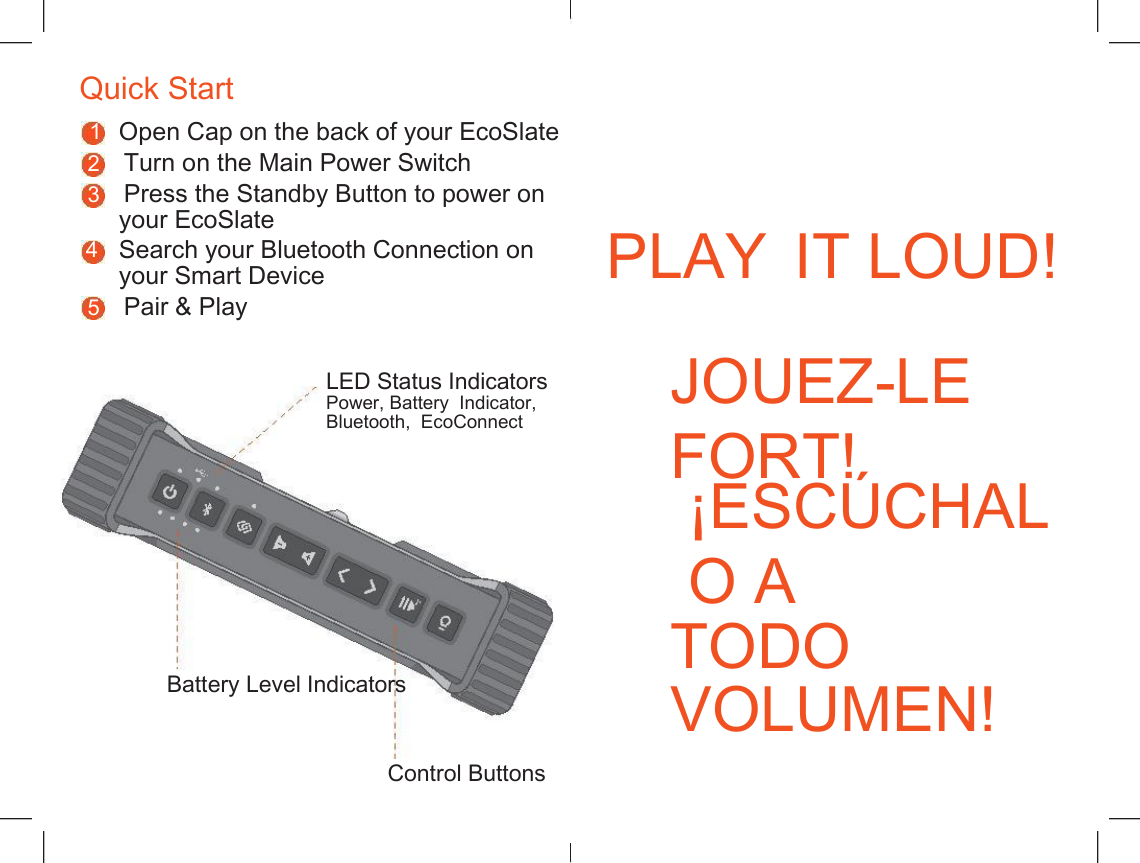    Quick Start 1 Open Cap on the back of your EcoSlate 2    Turn on the Main Power Switch 3    Press the Standby Button to power on your EcoSlate PLAY IT LOUD! 4 Search your Bluetooth Connection on your Smart Device 5    Pair &amp; Play JOUEZ-LE FORT! LED Status Indicators Power, Battery  Indicator, Bluetooth,  EcoConnect &iexcl;ESC&Uacute;CHALO A TODO VOLUMEN! Battery Level Indicators Control Buttons 