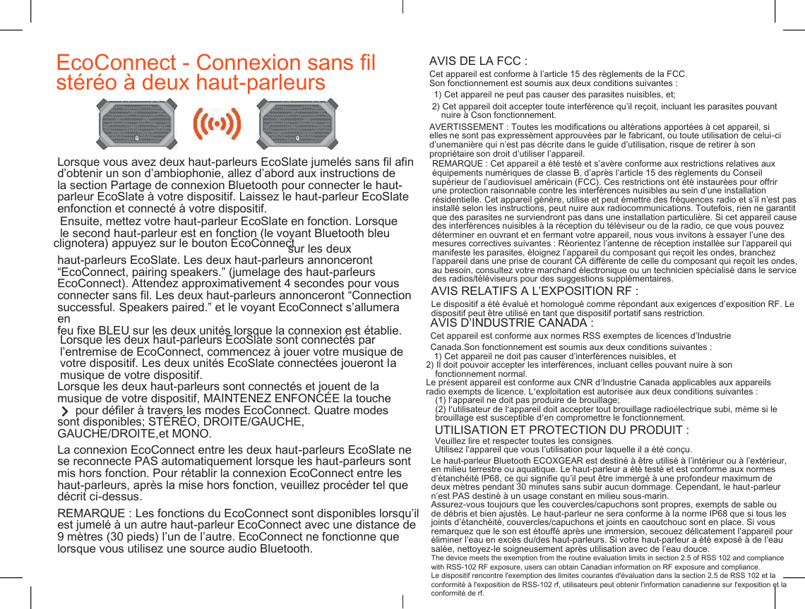    EcoConnect - Connexion sans fil  st&eacute;r&eacute;o &agrave; deux haut-parleurs AVIS DE LA FCC : Cet appareil est conforme &agrave; l&rsquo;article 15 des r&egrave;glements de la FCC. Son fonctionnement est soumis aux deux conditions suivantes : 1) Cet appareil ne peut pas causer des parasites nuisibles, et; 2) Cet appareil doit accepter toute interf&eacute;rence qu&rsquo;il re&ccedil;oit, incluant les parasites pouvant nuire &agrave; Cson fonctionnement. AVERTISSEMENT : Toutes les modifications ou alt&eacute;rations apport&eacute;es &agrave; cet appareil, si elles ne sont pas express&eacute;ment approuv&eacute;es par le fabricant, ou toute utilisation de celui-ci d&rsquo;unemani&egrave;re qui n&rsquo;est pas d&eacute;crite dans le guide d&rsquo;utilisation, risque de retirer &agrave; son propri&eacute;taire son droit d&rsquo;utiliser l&rsquo;appareil. Lorsque vous avez deux haut-parleurs EcoSlate jumel&eacute;s sans fil afin d&rsquo;obtenir un son d&rsquo;ambiophonie, allez d&rsquo;abord aux instructions de la section Partage de connexion Bluetooth pour connecter le haut- parleur EcoSlate &agrave; votre dispositif. Laissez le haut-parleur EcoSlate enfonction et connect&eacute; &agrave; votre dispositif. REMARQUE : Cet appareil a &eacute;t&eacute; test&eacute; et s&rsquo;av&egrave;re conforme aux restrictions relatives aux &eacute;quipements num&eacute;riques de classe B, d&rsquo;apr&egrave;s l&rsquo;article 15 des r&egrave;glements du Conseil sup&eacute;rieur de l&rsquo;audiovisuel am&eacute;ricain (FCC). Ces restrictions ont &eacute;t&eacute; instaur&eacute;es pour offrir une protection raisonnable contre les interf&eacute;rences nuisibles au sein d&rsquo;une installation r&eacute;sidentielle. Cet appareil g&eacute;n&egrave;re, utilise et peut &eacute;mettre des fr&eacute;quences radio et s&rsquo;il n&rsquo;est pas install&eacute; selon les instructions, peut nuire aux radiocommunications. Toutefois, rien ne garantit que des parasites ne surviendront pas dans une installation particuli&egrave;re. Si cet appareil cause des interf&eacute;rences nuisibles &agrave; la r&eacute;ception du t&eacute;l&eacute;viseur ou de la radio, ce que vous pouvez d&eacute;terminer en ouvrant et en fermant votre appareil, nous vous invitons &agrave; essayer l&rsquo;une des mesures correctives suivantes : R&eacute;orientez l&rsquo;antenne de r&eacute;ception install&eacute;e sur l&rsquo;appareil qui manifeste les parasites, &eacute;loignez l&rsquo;appareil du composant qui re&ccedil;oit les ondes, branchez l&rsquo;appareil dans une prise de courant CA diff&eacute;rente de celle du composant qui re&ccedil;oit les ondes, au besoin, consultez votre marchand &eacute;lectronique ou un technicien sp&eacute;cialis&eacute; dans le service des radios/t&eacute;l&eacute;viseurs pour des suggestions suppl&eacute;mentaires. Ensuite, mettez votre haut-parleur EcoSlate en fonction. Lorsque le second haut-parleur est en fonction (le voyant Bluetooth bleu clignotera) appuyez sur le bouton EcoConnect sur les deux haut-parleurs EcoSlate. Les deux haut-parleurs annonceront &ldquo;EcoConnect, pairing speakers.&rdquo; (jumelage des haut-parleurs EcoConnect). Attendez approximativement 4 secondes pour vous connecter sans fil. Les deux haut-parleurs annonceront &ldquo;Connection successful. Speakers paired.&rdquo; et le voyant EcoConnect s&rsquo;allumera en feu fixe BLEU sur les deux unit&eacute;s lorsque la connexion est &eacute;tablie. AVIS RELATIFS &Agrave; L&rsquo;EXPOSITION RF : Le dispositif a &eacute;t&eacute; &eacute;valu&eacute; et homologu&eacute; comme r&eacute;pondant aux exigences d&rsquo;exposition RF. Le dispositif peut &ecirc;tre utilis&eacute; en tant que dispositif portatif sans restriction. Lorsque les deux haut-parleurs EcoSlate sont connect&eacute;s par l&rsquo;entremise de EcoConnect, commencez &agrave; jouer votre musique de votre dispositif. Les deux unit&eacute;s EcoSlate connect&eacute;es joueront la musique de votre dispositif. AVIS D&rsquo;INDUSTRIE CANADA : Cet appareil est conforme aux normes RSS exemptes de licences d&rsquo;Industrie Canada.Son fonctionnement est soumis aux deux conditions suivantes : 1) Cet appareil ne doit pas causer d&rsquo;interf&eacute;rences nuisibles, et 2) Il doit pouvoir accepter les interf&eacute;rences, incluant celles pouvant nuire &agrave; son fonctionnement normal. Le pr&eacute;sent appareil est conforme aux CNR d&rsquo;Industrie Canada applicables aux appareils radio exempts de licence. L&rsquo;exploitation est autoris&eacute;e aux deux conditions suivantes : (1) l&rsquo;appareil ne doit pas produire de brouillage; (2) l&rsquo;utilisateur de l&rsquo;appareil doit accepter tout brouillage radio&eacute;lectrique subi, m&ecirc;me si le brouillage est susceptible d&rsquo;en compromettre le fonctionnement. Lorsque les deux haut-parleurs sont connect&eacute;s et jouent de la musique de votre dispositif, MAINTENEZ ENFONC&Eacute;E la touche pour d&eacute;filer &agrave; travers les modes EcoConnect. Quatre modes sont disponibles; ST&Eacute;R&Eacute;O, DROITE/GAUCHE, GAUCHE/DROITE,et MONO. UTILISATION ET PROTECTION DU PRODUIT : Veuillez lire et respecter toutes les consignes. Utilisez l&rsquo;appareil que vous l&rsquo;utilisation pour laquelle il a &eacute;t&eacute; con&ccedil;u. Le haut-parleur Bluetooth ECOXGEAR est destin&eacute; &agrave; &ecirc;tre utilis&eacute; &agrave; l&rsquo;int&eacute;rieur ou &agrave; l&rsquo;ext&eacute;rieur, en milieu terrestre ou aquatique. Le haut-parleur a &eacute;t&eacute; test&eacute; et est conforme aux normes d&rsquo;&eacute;tanch&eacute;it&eacute; IP68, ce qui signifie qu&rsquo;il peut &ecirc;tre immerg&eacute; &agrave; une profondeur maximum de deux m&egrave;tres pendant 30 minutes sans subir aucun dommage. Cependant, le haut-parleur n&rsquo;est PAS destin&eacute; &agrave; un usage constant en milieu sous-marin. La connexion EcoConnect entre les deux haut-parleurs EcoSlate ne se reconnecte PAS automatiquement lorsque les haut-parleurs sont mis hors fonction. Pour r&eacute;tablir la connexion EcoConnect entre les haut-parleurs, apr&egrave;s la mise hors fonction, veuillez proc&eacute;der tel que d&eacute;crit ci-dessus. Assurez-vous toujours que les couvercles/capuchons sont propres, exempts de sable ou de d&eacute;bris et bien ajust&eacute;s. Le haut-parleur ne sera conforme &agrave; la norme IP68 que si tous les joints d&rsquo;&eacute;tanch&eacute;it&eacute;, couvercles/capuchons et joints en caoutchouc sont en place. Si vous remarquez que le son est &eacute;touff&eacute; apr&egrave;s une immersion, secouez d&eacute;licatement l&rsquo;appareil pour &eacute;liminer l&rsquo;eau en exc&egrave;s du/des haut-parleurs. Si votre haut-parleur a &eacute;t&eacute; expos&eacute; &agrave; de l&rsquo;eau sal&eacute;e, nettoyez-le soigneusement apr&egrave;s utilisation avec de l&rsquo;eau douce. The device meets the exemption from the routine evaluation limits in section 2.5 of RSS 102 and compliance with RSS-102 RF exposure, users can obtain Canadian information on RF exposure and compliance.  Le dispositif rencontre l'exemption des limites courantes d'&eacute;valuation dans la section 2.5 de RSS 102 et la conformit&eacute; &agrave; l'exposition de RSS-102 rf, utilisateurs peut obtenir l'information canadienne sur l'exposition et la conformit&eacute; de rf.  REMARQUE : Les fonctions du EcoConnect sont disponibles lorsqu&rsquo;il est jumel&eacute; &agrave; un autre haut-parleur EcoConnect avec une distance de 9 m&egrave;tres (30 pieds) l&rsquo;un de l&rsquo;autre. EcoConnect ne fonctionne que lorsque vous utilisez une source audio Bluetooth. 