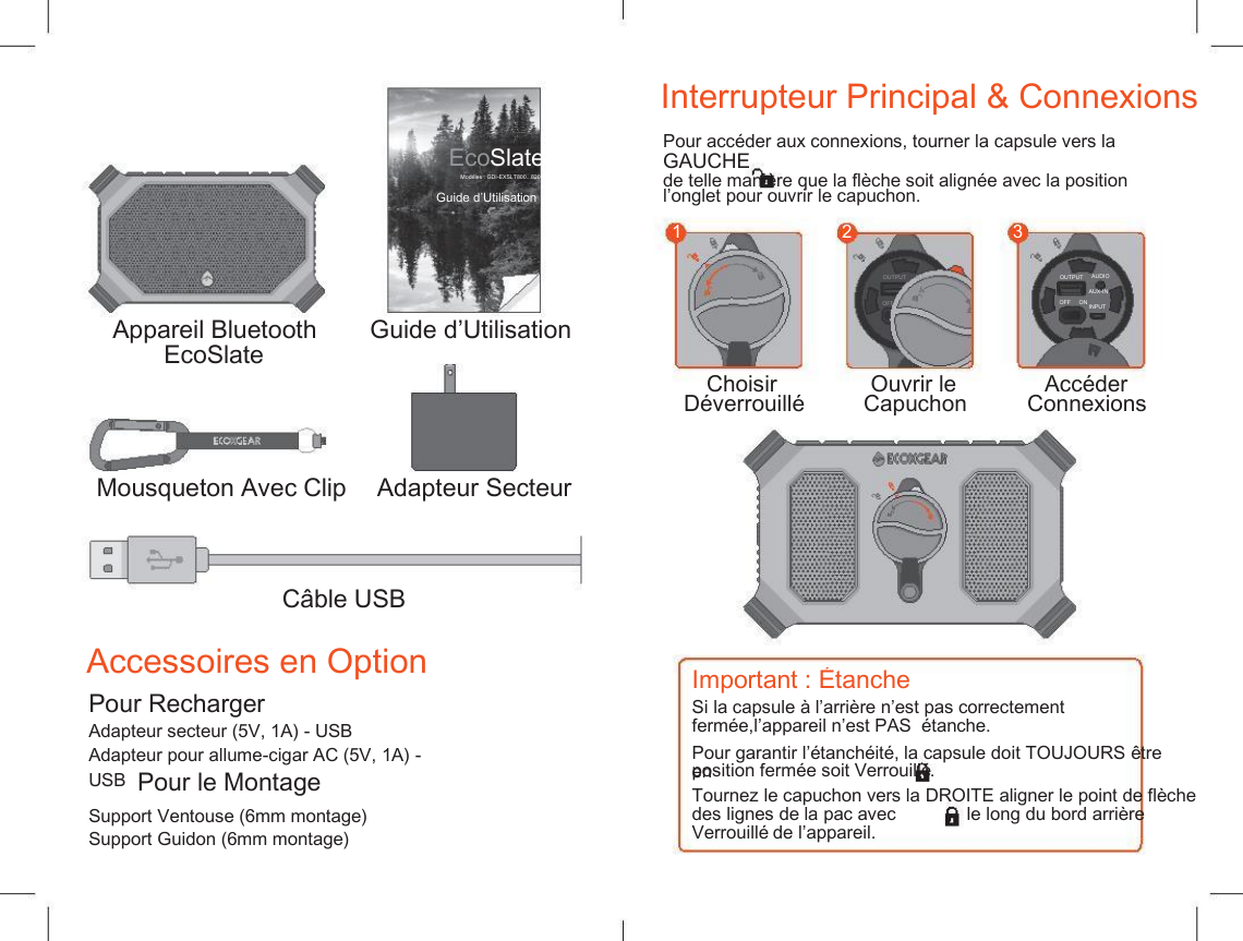    Interrupteur Principal &amp; Connexions Pour acc&eacute;der aux connexions, tourner la capsule vers la  GAUCHE de telle mani&egrave;re que la fl&egrave;che soit align&eacute;e avec la position EcoSlate Mod&egrave;les : GDI-EXSLT800...820 Guide d&rsquo;Utilisation l&rsquo;onglet pour ouvrir le capuchon. 1 2 3 OUTPUT AUDIO AUX-IN INPUT OUTPUT AUDIO AUX-IN INPUT OFF     ON OFF     ON Appareil Bluetooth EcoSlate Guide d&rsquo;Utilisation Choisir D&eacute;verrouill&eacute; Ouvrir le Capuchon Acc&eacute;der  Connexions Mousqueton Avec Clip Adapteur Secteur C&acirc;ble USB Accessoires en Option Important : &Eacute;tanche Pour Recharger Si la capsule &agrave; l&rsquo;arri&egrave;re n&rsquo;est pas correctement ferm&eacute;e,l&rsquo;appareil n&rsquo;est PAS  &eacute;tanche. Adapteur secteur (5V, 1A) - USB Adapteur pour allume-cigar AC (5V, 1A) - USB Pour garantir l&rsquo;&eacute;tanch&eacute;it&eacute;, la capsule doit TOUJOURS &ecirc;tre en position ferm&eacute;e soit Verrouill&eacute; . Pour le Montage Tournez le capuchon vers la DROITE aligner le point de fl&egrave;che Support Ventouse (6mm montage) Support Guidon (6mm montage) des lignes de la pac avec Verrouill&eacute; de l&rsquo;appareil. le long du bord arri&egrave;re 