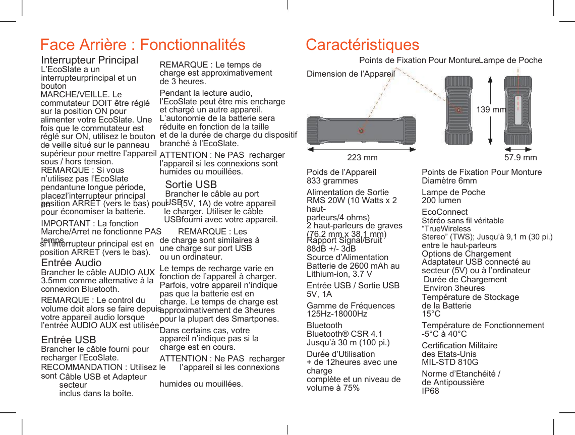     Face Arri&egrave;re : Fonctionnalit&eacute;s Caract&eacute;ristiques Points de Fixation Pour Monture Lampe de Poche Interrupteur Principal L&rsquo;EcoSlate a un interrupteurprincipal et un bouton REMARQUE : Le temps de charge est approximativement de 3 heures. Dimension de l&rsquo;Appareil MARCHE/VEILLE. Le commutateur DOIT &ecirc;tre r&eacute;gl&eacute; sur la position ON pour alimenter votre EcoSlate. Une fois que le commutateur est r&eacute;gl&eacute; sur ON, utilisez le bouton de veille situ&eacute; sur le panneau sup&eacute;rieur pour mettre l&rsquo;appareil sous / hors tension. Pendant la lecture audio, l&rsquo;EcoSlate peut &ecirc;tre mis encharge et charg&eacute; un autre appareil. L&rsquo;autonomie de la batterie sera r&eacute;duite en fonction de la taille et de la dur&eacute;e de charge du dispositif branch&eacute; &agrave; l&rsquo;EcoSlate. 139 mm ATTENTION : Ne PAS  recharger l&rsquo;appareil si les connexions sont humides ou mouill&eacute;es. 223 mm 57.9 mm REMARQUE : Si vous n&rsquo;utilisez pas l&rsquo;EcoSlate pendantune longue p&eacute;riode, placezl&rsquo;interrupteur principal en Poids de l&rsquo;Appareil 833 grammes Points de Fixation Pour Monture Diam&egrave;tre 6mm Sortie USB Brancher le c&acirc;ble au port USB Alimentation de Sortie RMS 20W (10 Watts x 2 haut- parleurs/4 ohms) 2 haut-parleurs de graves (76.2 mm x 38.1 mm) Lampe de Poche 200 lumen position ARRET (vers le bas) pour     (5V, 1A) de votre appareil pour &eacute;conomiser la batterie. le charger. Utiliser le c&acirc;ble USBfourni avec votre appareil. EcoConnect St&eacute;r&eacute;o sans fil v&eacute;ritable &ldquo;TrueWireless  Stereo&rdquo; (TWS); Jusqu&rsquo;&agrave; 9,1 m (30 pi.)  entre le haut-parleurs IMPORTANT : La fonction Marche/Arret ne fonctionne PAS       REMARQUE : Les temps Rapport Signal/Bruit 88dB +/- 3dB si l&rsquo;interrupteur principal est en position ARRET (vers le bas). de charge sont similaires &agrave; une charge sur port USB ou un ordinateur. Options de Chargement Adaptateur USB connect&eacute; au secteur (5V) ou &agrave; l&rsquo;ordinateur Source d&rsquo;Alimentation Batterie de 2600 mAh au Lithium-ion, 3.7 V Entr&eacute;e Audio Brancher le c&acirc;ble AUDIO AUX 3.5mm comme alternative &agrave; la connexion Bluetooth. Le temps de recharge varie en fonction de l&rsquo;appareil &agrave; charger. Parfois, votre appareil n&rsquo;indique pas que la batterie est en charge. Le temps de charge est approximativement de 3heures pour la plupart des Smartpones. Dur&eacute;e de Chargement Environ 3heures Entr&eacute;e USB / Sortie USB 5V, 1A Temp&eacute;rature de Stockage de la Batterie 15&deg;C REMARQUE : Le control du volume doit alors se faire depuis votre appareil audio lorsque l&rsquo;entr&eacute;e AUDIO AUX est utilis&eacute;e. Gamme de Fr&eacute;quences 125Hz-18000Hz Bluetooth Bluetooth&reg; CSR 4.1 Jusqu&rsquo;&agrave; 30 m (100 pi.) Temp&eacute;rature de Fonctionnement -5&deg;C &agrave; 40&deg;C Dans certains cas, votre appareil n&rsquo;indique pas si la charge est en cours. Entr&eacute;e USB Brancher le c&acirc;ble fourni pour recharger l&rsquo;EcoSlate. Certification Militaire des Etats-Unis MIL-STD 810G Dur&eacute;e d&rsquo;Utilisation ATTENTION : Ne PAS  recharger RECOMMANDATION : Utilisez le      l&rsquo;appareil si les connexions sont  humides ou mouill&eacute;es. + de 12heures avec une charge compl&egrave;te et un niveau de volume &agrave; 75% Norme d&rsquo;&Eacute;tanch&eacute;it&eacute; / de Antipoussi&egrave;re IP68 C&acirc;ble USB et Adapteur secteur inclus dans la bo&icirc;te. 