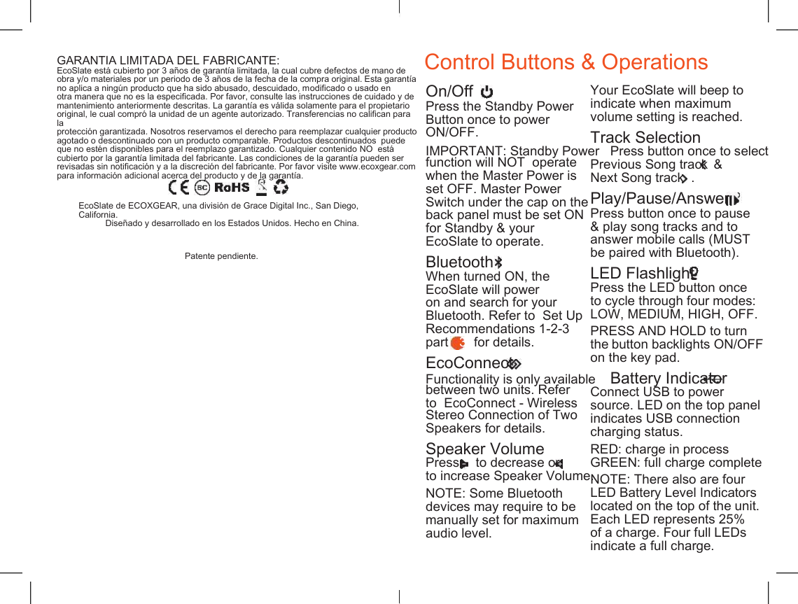    Control Buttons &amp; Operations GARANT&Iacute;A LIMITADA DEL FABRICANTE: EcoSlate est&aacute; cubierto por 3 a&ntilde;os de garant&iacute;a limitada, la cual cubre defectos de mano de obra y/o materiales por un periodo de 3 a&ntilde;os de la fecha de la compra original. Esta garant&iacute;a no aplica a ning&uacute;n producto que ha sido abusado, descuidado, modificado o usado en otra manera que no es la especificada. Por favor, consulte las instrucciones de cuidado y de mantenimiento anteriormente descritas. La garant&iacute;a es v&aacute;lida solamente para el propietario original, le cual compr&oacute; la unidad de un agente autorizado. Transferencias no califican para la protecci&oacute;n garantizada. Nosotros reservamos el derecho para reemplazar cualquier producto agotado o descontinuado con un producto comparable. Productos descontinuados  puede que no est&eacute;n disponibles para el reemplazo garantizado. Cualquier contenido NO  est&aacute; cubierto por la garant&iacute;a limitada del fabricante. Las condiciones de la garant&iacute;a pueden ser revisadas sin notificaci&oacute;n y a la discreci&oacute;n del fabricante. Por favor visite www.ecoxgear.com para informaci&oacute;n adicional acerca del producto y de la garant&iacute;a. On/Off Press the Standby Power Button once to power ON/OFF. Your EcoSlate will beep to indicate when maximum volume setting is reached. Track Selection IMPORTANT: Standby Power   Press button once to select function will NOT  operate when the Master Power is set OFF. Master Power Switch under the cap on the back panel must be set ON for Standby &amp; your EcoSlate to operate. Previous Song track Next Song track &amp; . Play/Pause/Answer Press button once to pause &amp; play song tracks and to answer mobile calls (MUST be paired with Bluetooth). EcoSlate de ECOXGEAR, una divisi&oacute;n de Grace Digital Inc., San Diego, California. Dise&ntilde;ado y desarrollado en los Estados Unidos. Hecho en China. Patente pendiente. Bluetooth LED Flashlight Press the LED button once to cycle through four modes: LOW, MEDIUM, HIGH, OFF. When turned ON, the EcoSlate will power on and search for your Bluetooth. Refer to  Set Up  Recommendations 1-2-3 part   3  for details. PRESS AND HOLD to turn the button backlights ON/OFF on the key pad. EcoConnect Functionality is only available    Battery Indicator between two units. Refer to  EcoConnect - Wireless  Stereo Connection of Two  Speakers for details. Connect USB to power source. LED on the top panel indicates USB connection charging status. Speaker Volume RED: charge in process GREEN: full charge complete Press to decrease or to increase Speaker Volume. NOTE: There also are four LED Battery Level Indicators located on the top of the unit. Each LED represents 25% of a charge. Four full LEDs indicate a full charge. NOTE: Some Bluetooth devices may require to be manually set for maximum audio level. 