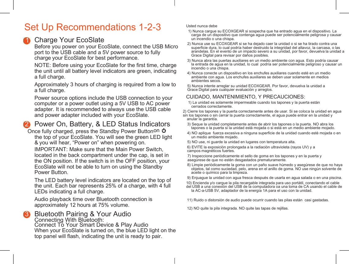    Set Up Recommendations 1-2-3 Usted nunca debe 1) Nunca cargue su ECOXGEAR si sospecha que ha entrado agua en el dispositivo. La carga de un dispositivo que contenga agua puede ser potencialmente peligrosa y causar un incendio o una chispa. 1 Charge Your EcoSlate Before you power on your EcoSlate, connect the USB Micro port to the USB cable and a 5V power source to fully charge your EcoSlate for best performance. 2) Nunca use su ECOXGEAR si se ha dejado caer la unidad o si se ha tirado contra una superficie dura, lo cual podr&iacute;a haber destruido la integridad del altavoz, la carcasa, o las arandelas. En el evento de un impacto severo a su unidad, por favor, devuelva la unidad a Grace Digital para revisar por da&ntilde;os posibles. 3) Nunca abra las puertas auxiliares en un medio ambiente con agua. Esto podr&iacute;a causar la entrada de agua en la unidad, lo cual  podr&iacute;a ser potencialmente peligroso y causar un incendio o una chispa. NOTE: Before using your EcoSlate for the first time, charge the unit until all battery level indicators are green, indicating a full charge. 4) Nunca conecte un dispositivo en los enchufes auxiliares cuando est&eacute; en un medio ambiente con agua. Los enchufes auxiliares se deben usar solamente en medios ambientes secos. Approximately 3 hours of charging is required from a low to a full charge. 5) Nunca intente arreglar su unidad ECOXGEAR. Por favor, devuelva la unidad a Grace Digital para cualquier evaluaci&oacute;n y arreglos. Power source options include the USB connection to your computer or a power outlet using a 5V USB to AC power adapter. It is recommended to always use the USB cable and power adapter included with your EcoSlate. CUIDADO, MANTENIMIENTO, Y PRECAUCIONES: 1) La unidad es solamente impermeable cuando los tapones y la puerta est&aacute;n cerrados correctamente. 2) Cierre los tapones y la puerta correctamente antes de usar. Si se coloca la unidad en agua sin los tapones o sin cerrar la puerta correctamente, el agua puede entrar en la unidad y anular la garant&iacute;a. 2 Power On, Battery, &amp; LED Status Indicators 3) Seque la unidad completamente antes de abrir los tapones o la puerta. NO abra los tapones o la puerta si la unidad est&aacute; mojada o si est&aacute; en un medio ambiente mojado. Once fully charged, press the Standby Power Button on 4) NO aplique  fuerza excesiva a ninguna superficie de la unidad cuando est&eacute; mojada o en un medio ambiente mojado. the top of your EcoSlate. You will see the green LED light &amp; you will hear, &ldquo;Power on&rdquo; when powering on. 5) NO use, ni guarde la unidad en lugares con temperatura alta. 6) EVITE la exposici&oacute;n prolongada a la radiaci&oacute;n ultravioleta (rayos UV) y a campos magn&eacute;ticos fuertes. IMPORTANT: Make sure that the Main Power Switch, located in the back compartment under the cap, is set in the ON position. If the switch is in the OFF position, your EcoSlate will not be able to turn on using the Standby Power Button. 7) Inspeccione peri&oacute;dicamente el sello de goma en los tapones y en la puerta y aseg&uacute;rese de que no est&eacute;n desgastados prematuramente. 8) Limpie peri&oacute;dicamente la goma con un pa&ntilde;o suave h&uacute;medo y aseg&uacute;rese de que no haya objetos, tal como suciedad, pelo, arena en el anillo de goma. NO use ning&uacute;n solvente de aceite o qu&iacute;mico para la limpieza. 9) Enjuague la unidad con agua fresca despu&eacute;s de usarla en agua salada o en una piscina. The LED battery level indicators are located on the top of the unit. Each bar represents 25% of a charge, with 4 full LEDs indicating a full charge. 10) Encienda y/o cargue la pila recargable integrada para uso port&aacute;til, conectando el cable del USB a una conexi&oacute;n del USB de la computadora oa una toma de CA usando el cable de la AC-a-USB 5V, adaptador de la energ&iacute;a 1A para el uso con la unidad. 11) Ruido o distorsi&oacute;n de audio puede ocurrir cuando las pilas est&aacute;n  casi gastadas. Audio playback time over Bluetooth connection is approximately 12 hours at 75% volume. 12) NO quite la pila integrada. NO quite las tapas de rejillas. 3 Bluetooth Pairing &amp; Your Audio Connecting With Bluetooth: Connect To Your Smart Device &amp; Play Audio When your EcoSlate is turned on, the blue LED light on the top panel will flash, indicating the unit is ready to pair. 