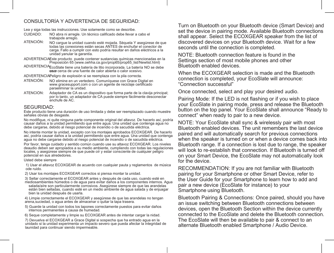    CONSULTOR&Iacute;A Y ADVERTENCIA DE SEGURIDAD: Turn on Bluetooth on your Bluetooth device (Smart Device) and set the device in pairing mode. Available Bluetooth connections shall appear. Select the ECOXGEAR speaker from the list of discovered devices on your Bluetooth device. Wait for a few seconds until the connection is completed. Lea y siga todas las instrucciones. Use solamente como se describe. CUIDADO: ATENCI&Oacute;N: NO abra ni arregle. Un t&eacute;cnico calificado debe llevar a cabo el trabajode arreglo. NO cargue la unidad cuando est&eacute; mojada. S&eacute;quela Y aseg&uacute;rese de que todas las conexiones est&aacute;n secas ANTES de enchufar el conector de carga. Fallo a cumplir con esto podr&iacute;a resultar en da&ntilde;os el&eacute;ctricos a la unidad yanular la garant&iacute;a. NOTE: Bluetooth connection feature is found in the Settings section of most mobile phones and other Bluetooth enabled devices. ADVERTENCIA: ADVERTENCIA: Este producto  puede contener sustancias qu&iacute;micas mencionadas en la Preposici&oacute;n 65 (www.oehha.ca.gov/prop65/prop65_list/Newlist.html) EcoSlate tiene una bater&iacute;a de litio incorporada. La bater&iacute;a NO se debe usar en o cerca de una fuente de calor abierta o calor xcesivo. When the ECOXGEAR selection is made and the Bluetooth connection is completed, your EcoSlate will announce: &ldquo;Connection successful&rdquo; ADVERTENCIA: ATENCI&Oacute;N: Peligro de explosi&oacute;n si se reemplaza con la pila correcta. NO elimine en un vertedero. Comun&iacute;quese con Grace Digital en www.gracesupport.com o con un agente de reciclaje certificado paraeliminar la unidad. Once connected, select and play your desired audio. ATENCI&Oacute;N: Adaptador de CA es un dispositivo que forma parte de la clavija principal; por lo tanto, un adaptador de CA puede siempre f&aacute;cilmente desconectar enchufe de AC. Pairing Mode: If the LED is not flashing or if you wish to place your EcoSlate in pairing mode, press and release the Bluetooth button on the top panel. Your EcoSlate shall announce &ldquo;Ready to connect&rdquo; when ready to pair to a new device. SEGURIDAD: Este producto tiene una duraci&oacute;n de uso limitada y debe ser reemplazado cuando muestre se&ntilde;ales obvias de desgaste. No modifique, ni quite ninguna parte componente original del altavoz. De hacerlo as&iacute;, podr&iacute;a causar da&ntilde;os a la unidad permitiendo que entre agua. Una unidad que contenga agua no debe cargarse, debido al riesgo potencial de incendio o de sacudida el&eacute;ctrica. NOTE: Your EcoSlate shall sync &amp; wirelessly pair with most Bluetooth enabled devices. The unit remembers the last device paired and will automatically search for previous connections when the speaker is turned on or when a device comes back into Bluetooth range. If a connection is lost due to range, the speaker will look to re-establish that connection. If Bluetooth is turned off on your Smart Device, the EcoSlate may not automatically look for the device. No intente montar la unidad, excepto con los montajes aprobados ECOXGEAR. De hacerlo as&iacute;, podr&iacute;a causar da&ntilde;os a la unidad permitiendo que entre agua. Una unidad que contenga agua no debe cargarse debido al riesgo potencial de incendio o de sacudida el&eacute;ctrica. Por favor, tenga cuidado y sentido com&uacute;n cuando use su altavoz ECOXGEAR. Los niveles deaudio deben ser apropiados a su medio ambiente, cumpliendo con todas las regulaciones locales, y aseg&uacute;rese siempre de que puede o&iacute;r y estar consciente de cualquier peligro potencial en sus alrededores. Usted debe siempre 1) Usar el altavoz ECOXGEAR de acuerdo con cualquier pauta y reglamentos  de m&uacute;sica ode ruido. RECOMMENDATION: If you are not familiar with Bluetooth pairing for your Smartphone or other Smart Device, refer to the User Guide for your Smartphone to learn how to add and pair a new device (EcoSlate for instance) to your Smartphone using Bluetooth. 2) Usar los montajes ECOXGEAR correctos si piensa montar la unidad. 3) Sellar correctamente el ECOXGEAR antes y despu&eacute;s de cada uso, cuando est&eacute; en mediosambientes h&uacute;medos o de agua para evitar da&ntilde;os a los componentes internos. Agua salada/a&iacute;re son particularmente corrosivos. Aseg&uacute;rese siempre de que las arandelas est&aacute;n bien selladas, cuando est&eacute; en un medio ambiente de agua salada y de enjuagar bien la unidad despu&eacute;s de usarla. Bluetooth Pairing &amp; Connections: Once paired, should you have an issue switching between Bluetooth connections between devices, open the Bluetooth Section within the device currently connected to the EcoSlate and delete the Bluetooth connection. The EcoSlate will then be available to pair &amp; connect to an alternate Bluetooth enabled Smartphone / Audio Device. 4) Limpie correctamente el ECOXGEAR y aseg&uacute;rese de que las arandelas no tengan arena,suciedad, o agua antes de almacenar o quitar la tapa trasera. 5) Guarde la unidad con todos los tapones correctamente puestos para evitar da&ntilde;os internos permanentes a causa de humedad. 6) Seque completamente y limpie su ECOXGEAR antes de intentar cargar la nidad. 7) Devuelva el ECOXGEAR a Grace Digital si sospecha que ha entrado agua en la unidado si la unidad experimenta un impacto severo que pueda afectar la integridad de launidad para continuar siendo impermeable. 