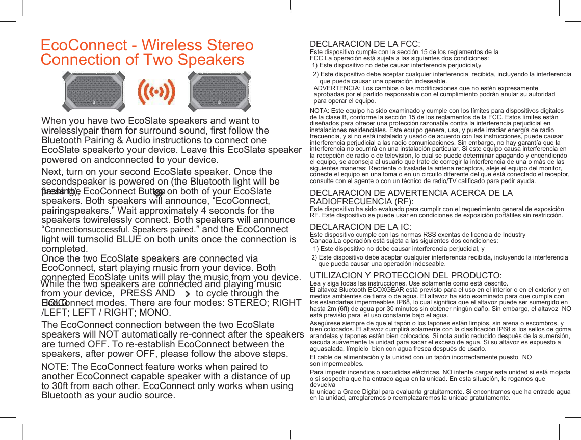    EcoConnect - Wireless Stereo  Connection of Two Speakers DECLARACI&Oacute;N DE LA FCC: Este dispositivo cumple con la secci&oacute;n 15 de los reglamentos de la FCC.La operaci&oacute;n est&aacute; sujeta a las siguientes dos condiciones: 1) Este dispositivo no debe causar interferencia perjudicial,y 2) Este dispositivo debe aceptar cualquier interferencia  recibida, incluyendo la interferencia que pueda causar una operaci&oacute;n indeseable. ADVERTENCIA: Los cambios o las modificaciones que no est&eacute;n expresamente aprobadas por el partido responsable con el cumplimiento podr&aacute;n anular su autoridad para operar el equipo. NOTA: Este equipo ha sido examinado y cumple con los l&iacute;mites para dispositivos digitales de la clase B, conforme la secci&oacute;n 15 de los reglamentos de la FCC. Estos l&iacute;mites est&aacute;n dise&ntilde;ados para ofrecer una protecci&oacute;n razonable contra la interferencia perjudicial en instalaciones residenciales. Este equipo genera, usa, y puede irradiar energ&iacute;a de radio frecuencia, y si no est&aacute; instalado y usado de acuerdo con las instrucciones, puede causar interferencia perjudicial a las radio comunicaciones. Sin embargo, no hay garant&iacute;a que la interferencia no ocurrir&aacute; en una instalaci&oacute;n particular. Si este equipo causa interferencia en la recepci&oacute;n de radio o de televisi&oacute;n, lo cual se puede determinar apagando y encendiendo el equipo, se aconseja al usuario que trate de corregir la interferencia de una o m&aacute;s de las siguientes maneras: Reoriente o traslade la antena receptora, aleje el equipo del monitor, conecte el equipo en una toma o en un circuito diferente del que est&aacute; conectado el receptor, consulte con el agente o con un t&eacute;cnico de radio/TV calificado para pedir ayuda. When you have two EcoSlate speakers and want to wirelesslypair them for surround sound, first follow the  Bluetooth Pairing &amp; Audio instructions to connect one EcoSlate speakerto your device. Leave this EcoSlate speaker powered on andconnected to your device. Next, turn on your second EcoSlate speaker. Once the secondspeaker is powered on (the Bluetooth light will be flashing), press the EcoConnect Button on both of your EcoSlate DECLARACI&Oacute;N DE ADVERTENCIA ACERCA DE LA speakers. Both speakers will announce, &ldquo;EcoConnect, pairingspeakers.&rdquo; Wait approximately 4 seconds for the speakers towirelessly connect. Both speakers will announce &ldquo;Connectionsuccessful. Speakers paired.&rdquo; and the EcoConnect light will turnsolid BLUE on both units once the connection is completed. RADIOFRECUENCIA (RF): Este dispositivo ha sido evaluado para cumplir con el requerimiento general de exposici&oacute;n RF. Este dispositivo se puede usar en condiciones de exposici&oacute;n port&aacute;tiles sin restricci&oacute;n. DECLARACI&Oacute;N DE LA IC: Este dispositivo cumple con las normas RSS exentas de licencia de Industry Canada.La operaci&oacute;n est&aacute; sujeta a las siguientes dos condiciones: Once the two EcoSlate speakers are connected via EcoConnect, start playing music from your device. Both connected EcoSlate units will play the music from you device. 1) Este dispositivo no debe causar interferencia perjudicial, y 2) Este dispositivo debe aceptar cualquier interferencia recibida, incluyendo la interferencia que pueda causar una operaci&oacute;n indeseable. UTILIZACI&Oacute;N Y PROTECCI&Oacute;N DEL PRODUCTO: Lea y siga todas las instrucciones. Use solamente como est&aacute; descrito. El altavoz Bluetooth ECOXGEAR est&aacute; previsto para el uso en el interior o en el exterior y en medios ambientes de tierra o de agua. El altavoz ha sido examinado para que cumpla con los estandartes impermeables IP68, lo cual significa que el altavoz puede ser sumergido en hasta 2m (6ft) de agua por 30 minutos sin obtener ning&uacute;n da&ntilde;o. Sin embargo, el altavoz  NO est&aacute; previsto para  el uso constante bajo el agua. While the two speakers are connected and playing music from your device,  PRESS AND HOLD to cycle through the EcoConnect modes. There are four modes: STEREO; RIGHT /LEFT; LEFT / RIGHT; MONO. The EcoConnect connection between the two EcoSlate speakers will NOT automatically re-connect after the speakers are turned OFF. To re-establish EcoConnect between the speakers, after power OFF, please follow the above steps. Aseg&uacute;rese siempre de que el tap&oacute;n o los tapones est&aacute;n limpios, sin arena o escombros, y bien colocados. El altavoz cumplir&aacute; solamente con la clasificaci&oacute;n IP68 si los sellos de goma, arandelas y tapones est&aacute;n bien colocados. Si nota audio reducido despu&eacute;s de la sumersi&oacute;n, sacuda suavemente la unidad para sacar el exceso de agua. Si su altavoz es expuesto a aguasalada, l&iacute;mpielo  bien con agua fresca despu&eacute;s de usarlo. El cable de alimentaci&oacute;n y la unidad con un tap&oacute;n incorrectamente puesto  NO NOTE: The EcoConnect feature works when paired to another EcoConnect capable speaker with a distance of up to 30ft from each other. EcoConnect only works when using Bluetooth as your audio source. son impermeables. Para impedir incendios o sacudidas el&eacute;ctricas, NO intente cargar esta unidad si est&aacute; mojada o si sospecha que ha entrado agua en la unidad. En esta situaci&oacute;n, le rogamos que devuelva la unidad a Grace Digital para evaluarla gratuitamente. Si encontramos que ha entrado agua en la unidad, arreglaremos o reemplazaremos la unidad gratuitamente. 