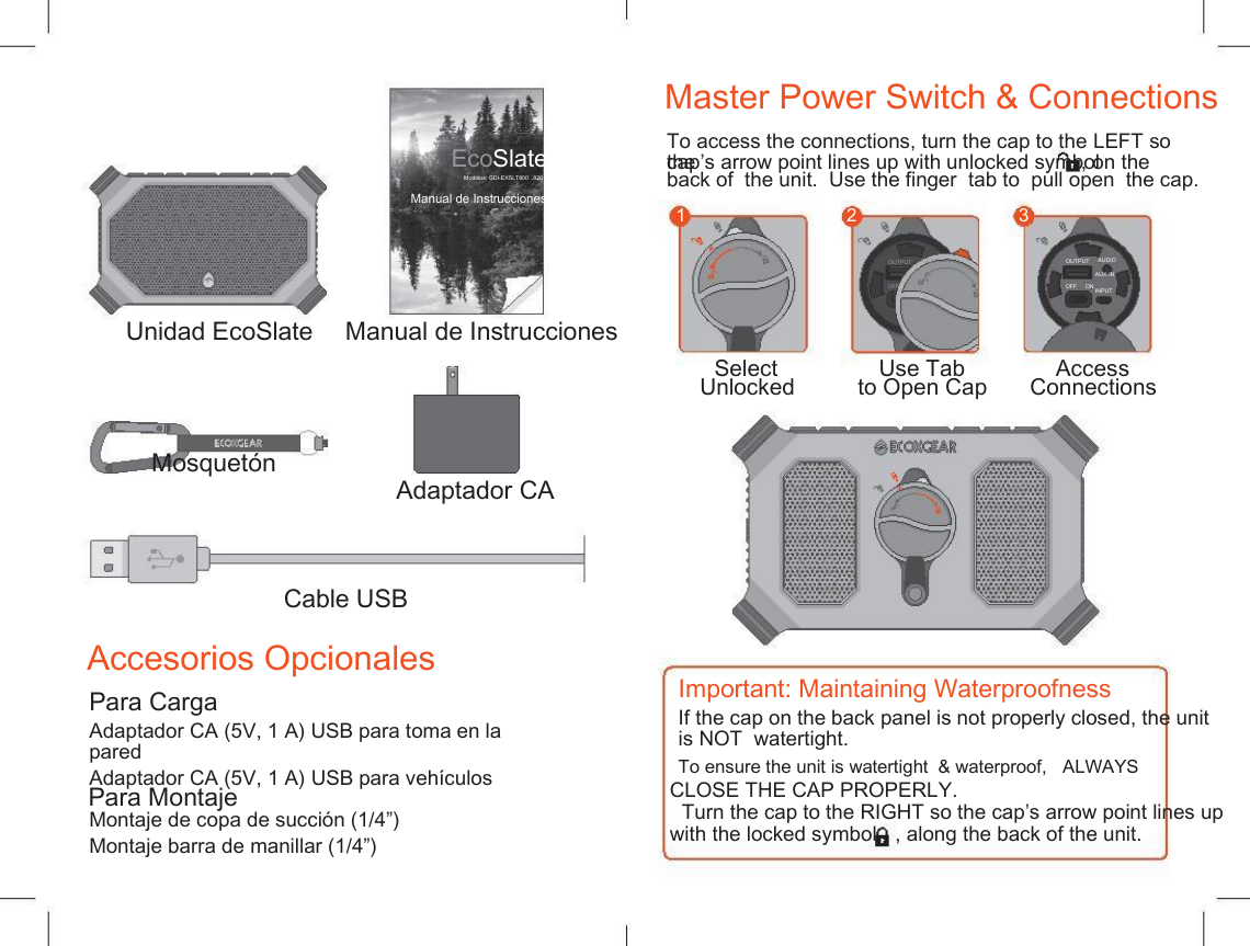    Master Power Switch &amp; Connections To access the connections, turn the cap to the LEFT so the EcoSlate Modelos: GDI-EXSLT800...820 cap&rsquo;s arrow point lines up with unlocked symbol , on the back of  the unit.  Use the finger  tab to  pull open  the cap. Manual de Instrucciones 1 2 3 OUTPUT AUDIO AUX-IN INPUT OUTPUT AUDIO AUX-IN INPUT OFF     ON OFF     ON Unidad EcoSlate Mosquet&oacute;n Manual de Instrucciones Select Unlocked Use Tab to Open Cap Access Connections Adaptador CA Cable USB Accesorios Opcionales Important: Maintaining Waterproofness Para Carga If the cap on the back panel is not properly closed, the unit is NOT  watertight. Adaptador CA (5V, 1 A) USB para toma en la pared Adaptador CA (5V, 1 A) USB para veh&iacute;culos To ensure the unit is watertight  &amp; waterproof,   ALWAYS  Para Montaje CLOSE THE CAP PROPERLY. Turn the cap to the RIGHT so the cap&rsquo;s arrow point lines up Montaje de copa de succi&oacute;n (1/4&rdquo;) Montaje barra de manillar (1/4&rdquo;) with the locked symbol , along the back of the unit. 