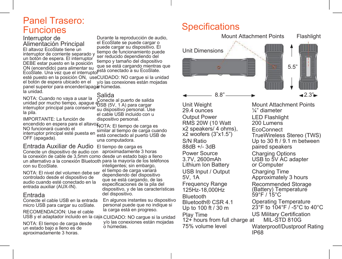    Panel Trasero: Funciones Specifications Mount Attachment Points Flashlight Interruptor de  Durante la reproducci&oacute;n de audio,  el EcoSlate se puede cargar o  puede cargar su dispositivo. El  tiempo de funcionamiento puede  ser reducido dependiendo del  tiempo y tama&ntilde;o del dispositivo  que se est&aacute; cargando mientras que  est&aacute; conectado a su EcoSlate. Alimentaci&oacute;n Principal El altavoz EcoSlate tiene un  Unit Dimensions interruptor de corriente separado y  un bot&oacute;n de espera. El interruptor  DEBE estar puesto en la posici&oacute;n  ON (encendido) para alimentar su  EcoSlate. Una vez que el interruptor  est&eacute; puesto en la posici&oacute;n ON,  use  el bot&oacute;n de espera ubicado en el  panel superior para encender/apagar  la unidad. 5.5&rdquo; CUIDADO: NO cargue si la unidad  y/o las conexiones est&aacute;n mojadas  o h&uacute;medas. Salida 8.8&rdquo; 2.3&rdquo; NOTA: Cuando no vaya a usar la  unidad por mucho tiempo, apague el  interruptor principal para conservar  la pila. Conecte al puerto de salida  USB (5V, 1 A) para cargar su dispositivo personal. Use el cable USB incluido con u  dispositivo personal. Unit Weight 29.4 ounces Output Power Mount Attachment Points &frac14;&rdquo; diameter LED Flashlight 200 Lumens EcoConnect TrueWireless Stereo (TWS) Up to 30 ft / 9.1 m between paired speakers IMPORTANTE: La funci&oacute;n de  encendido en espera para el altavoz  NO funcionar&aacute; cuando el interruptor principal est&eacute; puesta en  OFF (apagada). RMS 20W (10 Watt x2 speakers/ 4 ohms), x2 woofers (3&rdquo;x1.5&rdquo;) NOTA: El tiempo de carga es  similar al tiempo de carga cuando  est&aacute; conectado al puerto USB de  una computadora. S/N Ratio 88dB +/- 3dB Power Source Entrada Auxiliar de Audio Conecte un dispositivo de audio con  la conexi&oacute;n de cable de 3,5mm como  un alternativo a la conexi&oacute;n Bluetooth  con su EcoSlate. El tiempo de carga es  aproximadamente 3 horas  desde un estado bajo a lleno  para la mayor&iacute;a de los tel&eacute;fonos  inteligentes; sin embargo,  el tiempo de carga variar&aacute;  dependiendo del dispositivo  que se est&aacute; cargando, de las  especificaciones de la pila del  dispositivo, y de las caracter&iacute;sticas  del dispositivo. Charging Options USB to 5V AC adapter or Computer 3.7V, 2600mAh Lithium Ion Battery USB Input / Output Charging Time Approximately 3 hours NOTA: El nivel del volumen debe ser  controlado desde el dispositivo de  audio cuando est&eacute; conectado en la  entrada auxiliar (AUX-IN). 5V, 1A Frequency Range 125Hz-18,000Hz Bluetooth Recommended Storage (Battery) Temperature 59&deg;F / 15&deg;C Entrada Conecte el cable USB en la entrada  micro USB para cargar su coSlate. En algunos instantes su dispositivo  personal puede que no indique si  la carga est&aacute; en progreso. Operating Temperature 23&deg;F to 104&deg;F / -5&deg;C to 40&deg;C Bluetooth&reg; CSR 4.1 Up to 100 ft / 30 m RECOMENDACI&Oacute;N: Use el cable USB y el adaptador incluido en la caja. Play Time US Military Certification 12+ hours from full charge at      MIL-STD 810G Waterproof/Dustproof Rating IP68 CUIDADO: NO cargue si la unidad  y/o las conexiones est&aacute;n mojadas  o h&uacute;medas. NOTA: El tiempo de carga desde  un estado bajo a lleno es de  aproximadamente 3 horas. 75% volume level 