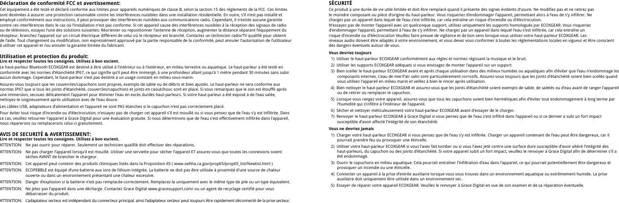 D&eacute;claration de conformit&eacute; FCC et avertissement:Cet &eacute;quipement a &eacute;t&eacute; test&eacute; et d&eacute;clar&eacute; conforme aux limites pour appareils num&eacute;riques de classe B, selon la section 15 des r&egrave;glements de la FCC. Ces limites sont destin&eacute;es &agrave; assurer une protection raisonnable contre les interf&eacute;rences nuisibles dans une installation r&eacute;sidentielle. En outre, s&rsquo;il n&rsquo;est pas install&eacute; et employ&eacute; conform&eacute;ment aux instructions, il peut provoquer des interf&eacute;rences nuisibles aux communications radio. Cependant, il n&rsquo;existe aucune garantie contre ces interf&eacute;rences dans le cas o&ugrave; l&rsquo;installation n&rsquo;est pas conforme. Si cet appareil cause des interf&eacute;rences nuisibles &agrave; la r&eacute;ception des signaux de radio ou de t&eacute;l&eacute;vision, essayez l&rsquo;une des solutions suivantes: R&eacute;orienter ou repositionner l&rsquo;antenne de r&eacute;ception, augmenter la distance s&eacute;parant l&rsquo;&eacute;quipement du r&eacute;cepteur, branchez l&rsquo;appareil sur un circuit &eacute;lectrique diff&eacute;rent de celui o&ugrave; le r&eacute;cepteur est branch&eacute;. Contactez un technicien radio/TV qualifi&eacute; pour obtenir de l&rsquo;aide. Tout changement ou modification, non express&eacute;ment approuv&eacute; par la partie responsable de la conformit&eacute;, peut annuler l&rsquo;autorisation de l&rsquo;utilisateur &agrave; utiliser cet appareil et /ou annuler la garantie limit&eacute;e du fabricant.Utilisation et protection du produit:Lire et respecter toutes les consignes. Utilisez &agrave; bon escient.Le haut-parleur Bluetooth ECOXGEAR est destin&eacute; &agrave; &ecirc;tre utilis&eacute; &agrave; l&rsquo;int&eacute;rieur ou &agrave; l&rsquo;ext&eacute;rieur, en milieu terrestre ou aquatique. Le haut-parleur a &eacute;t&eacute; test&eacute; en conformit&eacute; avec les normes d&rsquo;&eacute;tanch&eacute;it&eacute; IP67, ce qui signifie qu&rsquo;il peut &ecirc;tre immerg&eacute;, &agrave; une profondeur allant jusqu&rsquo;&agrave; 1 m&egrave;tre pendant 30 minutes sans subir aucun dommage. Cependant, le haut-parleur n&rsquo;est pas destin&eacute; &agrave; un usage constant en milieu sous-marin.Assurez-vous toujours que les couvercles/capuchons sont propres, exempts de sable ou de d&eacute;bris et bien ajust&eacute;s. Le haut-parleur ne sera conforme aux normes IP67 que si tous les joints d&rsquo;&eacute;tanch&eacute;it&eacute;, couvercles/capuchons et joints en caoutchouc sont en place. Si vous remarquez que le son est &eacute;touff&eacute; apr&egrave;s une immersion, secouez d&eacute;licatement l&rsquo;appareil pour &eacute;liminer l&rsquo;eau en exc&egrave;s du/des haut-parleurs. Si votre haut-parleur a &eacute;t&eacute; expos&eacute; &agrave; de l&rsquo;eau sal&eacute;e, nettoyez-le soigneusement apr&egrave;s utilisation avec de l&rsquo;eau douce.Les c&acirc;bles USB, adaptateurs d&rsquo;alimentation et l&rsquo;appareil ne sont PAS &eacute;tanches si le capuchon n&rsquo;est pas correctement plac&eacute;.Pour &eacute;viter tout risque d&rsquo;incendie ou d&rsquo;&eacute;lectrocution, n&rsquo;essayez pas de charger cet appareil s&rsquo;il est mouill&eacute; ou si vous pensez que de l&rsquo;eau s&rsquo;y est infiltr&eacute;e. Dans ce cas, veuillez retourner l&rsquo;appareil &agrave; Grace Digital pour une &eacute;valuation gratuite. Si nous d&eacute;terminons que de l&rsquo;eau s&rsquo;est effectivement infiltr&eacute;e dans l&rsquo;appareil, nous r&eacute;parerons ou remplacerons celui-ci gratuitement.AVIS DE SECURIT&Eacute; &amp; AVERTISSEMENT:Lire et respecter toutes les consignes. Utilisez &agrave; bon escient.ATTENTION:ATTENTION:ATTENTION:ATTENTION:ATTENTION:ATTENTION:ATTENTION:Ne pas ouvrir pour r&eacute;parer. Seulement un technicien qualifi&eacute; doit effectuer des r&eacute;parations.Ne pas charger l&rsquo;appareil lorsqu&rsquo;il est mouill&eacute;. Utiliser une serviette pour s&eacute;cher l&rsquo;appareil ET assurez-vous que toutes les connexions soient s&egrave;ches AVANT de brancher le chargeur.Cet appareil peut contenir des produits chimiques list&eacute;s dans la Proposition 65 ( www.oehha.ca.gov/prop65/prop65_list/Newlist.html )ECOPEBBLE est &eacute;quip&eacute; d&rsquo;une batterie aux ions de lithium int&eacute;gr&eacute;e. La batterie ne doit pas &ecirc;tre utilis&eacute;e &agrave; proximit&eacute; d&rsquo;une source de chaleur ouverte ou dans un environnement pr&eacute;sentant une chaleur excessive.Danger d&rsquo;explosion si la batterie n&rsquo;est pas remplac&eacute;e correctement. Remplacez-la uniquement avec le m&ecirc;me type de pile ou un type &eacute;quivalent.Ne jetez pas l&rsquo;appareil dans une d&eacute;charge. Contactez Grace Digital www.gracesupport.com/ ou un agent de recyclage certifi&eacute; pour vous d&eacute;barrasser du produit.L&rsquo;adaptateur secteur est ind&eacute;pendant du connecteur principal, ainsi l&rsquo;adaptateur secteur peut toujours &ecirc;tre rapidement d&eacute;connect&eacute; de la prise secteur.S&Eacute;CURIT&Eacute;Ce produit a une dur&eacute;e de vie utile limit&eacute;e et doit &ecirc;tre remplac&eacute; quand il pr&eacute;sente des signes &eacute;vidents d&rsquo;usure. Ne modifiez pas et ne retirez pasle moindre composant ou pi&egrave;ce d&rsquo;origine du haut-parleur. Vous risqueriez d&rsquo;endommager l&rsquo;appareil, permettant alors &agrave; l&rsquo;eau de s&rsquo;y infiltrer. Nechargez pas un appareil dans lequel de l&rsquo;eau s&rsquo;est infiltr&eacute;e, car cela entra&icirc;ne un risque d&rsquo;incendie ou d&rsquo;&eacute;lectrocution.N&rsquo;essayez pas de monter l&rsquo;appareil avec un quelconque support, utilisez uniquement les supports homologu&eacute;s par ECOXGEAR. Vous risqueriezd&rsquo;endommager l&rsquo;appareil, permettant &agrave; l&rsquo;eau de s&rsquo;y infiltrer. Ne chargez pas un appareil dans lequel l&rsquo;eau s&rsquo;est infiltr&eacute;e, car cela entra&icirc;ne unrisque d&rsquo;incendie ou d&rsquo;&eacute;lectrocution Veuillez faire preuve de vigilance et de bon sens lorsque vous utilisez votre haut-parleur ECOXGEAR. Les niveaux audio doivent &ecirc;tre adapt&eacute;s &agrave; votre environnement, et vous devez vous conformer &agrave; toutes les r&eacute;glementations locales en vigueur et &ecirc;tre conscient des dangers &eacute;ventuels autour de vous.Vous devriez toujours  1)  Utiliser le haut-parleur ECOXGEAR conform&eacute;ment aux r&egrave;gles et normes r&eacute;gissant la musique et le bruit.   2)  Utiliser les supports ECOXGEAR ad&eacute;quats si vous envisagez de monter l&rsquo;appareil sur un support.   3)  Bien sceller le haut-parleur ECOXGEAR avant et apr&egrave;s chaque utilisation dans des milieux humides ou aquatiques afin d&rsquo;&eacute;viter que l&rsquo;eau n&rsquo;endommage les          composants internes. L&rsquo;eau de mer/l&rsquo;air salin sont particuli&egrave;rement corrosifs. Assurez-vous toujours que les joints d&rsquo;&eacute;tanch&eacute;it&eacute; soient bien scell&eacute;s quand          vous utilisez l&rsquo;appareil en milieu marin et veillez &agrave; bien le rincer apr&egrave;s utilisation.  4)  Bien nettoyer le haut-parleur ECOXGEAR et assurez-vous que les joints d&rsquo;&eacute;tanch&eacute;it&eacute; soient exempts de sable, de salet&eacute;s ou d&rsquo;eau avant de ranger l&rsquo;appareil          ou de retirer ou remplacer le capuchon.  5)  Lorsque vous rangez votre appareil, assurez-vous que tous les capuchons soient bien herm&eacute;tiques afin d&rsquo;&eacute;viter tout endommagement &agrave; long terme par          l&rsquo;humidit&eacute; qui s&rsquo;infiltre &agrave; l&rsquo;int&eacute;rieur de l&rsquo;appareil.   6)  S&eacute;cher et nettoyer m&eacute;ticuleusement votre haut-parleur ECOXGEAR avant d&rsquo;essayer de le charger.   7)  Renvoyer le haut-parleur ECOXGEAR &agrave; Grace Digital si vous pensez que de l&rsquo;eau s&rsquo;est infiltr&eacute; dans l&rsquo;appareil ou si ce dernier a subi un fort impact         susceptible d&rsquo;avoir affect&eacute; l&rsquo;int&eacute;grit&eacute; de son &eacute;tanch&eacute;it&eacute;.Vous ne devriez jamais  1)  Charger votre haut-parleur ECOXGEAR si vous pensez que de l&rsquo;eau s&rsquo;y est infiltr&eacute;e. Charger un appareil contenant de l&rsquo;eau peut &ecirc;tre dangereux, car il         pourrait prendre feu ou provoquer une &eacute;tincelle.   2)  Utiliser votre haut-parleur ECOXGEAR si vous l&rsquo;avez fait tomber ou si vous l&rsquo;avez jet&eacute; contre une surface dure susceptible d&rsquo;avoir alt&eacute;r&eacute; l&rsquo;int&eacute;grit&eacute; des     haut-parleurs, du capuchon ou des joints d&rsquo;&eacute;tanch&eacute;it&eacute;. Si votre appareil subit un fort impact, veuillez le renvoyer &agrave; Grace Digital afin de d&eacute;terminer s&rsquo;il a     &eacute;t&eacute; endommag&eacute;.   3)  Ouvrir le capuchons en milieu aquatique. Cela pourrait entra&icirc;ner l&rsquo;infiltration d&rsquo;eau dans l&rsquo;appareil, ce qui pourrait potentiellement &ecirc;tre dangereux et         provoquer un incendie ou une &eacute;tincelle.  4)  Connecter un appareil &agrave; la prise d&rsquo;entr&eacute;e auxiliaire lorsque vous vous trouvez dans un environnement aquatique ou extr&ecirc;mement humide. La prise     auxiliaire doit uniquement &ecirc;tre utilis&eacute;e dans un environnement sec.   5)  Essayer de r&eacute;parer votre appareil ECOXGEAR. Veuillez le renvoyer &agrave; Grace Digital en vue de son examen et de sa r&eacute;paration &eacute;ventuelle.