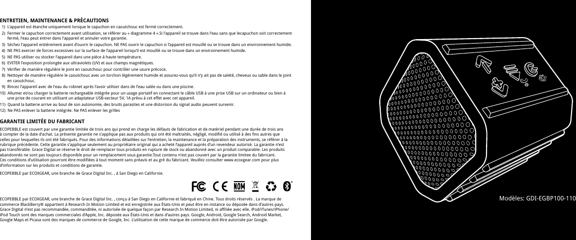 ENTRETIEN, MAINTENANCE &amp; PR&Eacute;CAUTIONS   1)  L&rsquo;appareil est &eacute;tanche uniquement lorsque le capuchon en caoutchouc est ferm&eacute; correctement.   2)  Fermer le capuchon correctement avant utilisation, se r&eacute;f&eacute;rer au &laquo; diagramme 4 &raquo;.Si l&rsquo;appareil se trouve dans l&rsquo;eau sans que lecapuchon soit correctement     ferm&eacute;, l&rsquo;eau peut entrer dans l&rsquo;appareil et annuler votre garantie.   3)  S&eacute;chez l&rsquo;appareil enti&egrave;rement avant d&rsquo;ouvrir le capuchon. NE PAS ouvrir le capuchon si l&rsquo;appareil est mouill&eacute; ou se trouve dans un environnement humide.   4)  NE PAS exercer de forces excessives sur la surface de l&rsquo;appareil lorsqu&rsquo;il est mouill&eacute; ou se trouve dans un environnement humide.  5)  NE PAS utiliser ou stocker l&rsquo;appareil dans une pi&egrave;ce &agrave; haute temp&eacute;rature.  6)  EVITER l&rsquo;exposition prolong&eacute;e aux ultraviolets (UV) et aux champs magn&eacute;tiques.   7)  V&eacute;rifier de mani&egrave;re r&eacute;guli&egrave;re le joint en caoutchouc pour contr&ocirc;ler une usure pr&eacute;coce.  8)  Nettoyer de mani&egrave;re r&eacute;guli&egrave;re le caoutchouc avec un torchon l&eacute;g&egrave;rement humide et assurez-vous qu&rsquo;il n&rsquo;y ait pas de salet&eacute;, cheveux ou sable dans le joint     en caoutchouc.  9)  Rincez l&rsquo;appareil avec de l&rsquo;eau du robinet apr&egrave;s l&rsquo;avoir utiliser dans de l&rsquo;eau sal&eacute;e ou dans une piscine.10)  Allumer et/ou charger la batterie rechargeable int&eacute;gr&eacute;e pour un usage portatif en connectant le c&acirc;ble USB &agrave; une prise USB sur un ordinateur ou bien &agrave;        une prise de courant en utilisant un adaptateur USB-secteur 5V, 1A pr&eacute;vu &agrave; cet effet avec cet appareil.11)  Quand la batterie arrive au bout de son autonomie, des bruits parasites et une distorsion du signal audio peuvent survenir.12)  Ne PAS enlever la batterie int&eacute;gr&eacute;e. Ne PAS enlever les grillesGARANTIE LIMIT&Eacute;E DU FABRICANTECOPEBBLE est couvert par une garantie limit&eacute;e de trois ans qui prend en charge les d&eacute;fauts de fabrication et de mat&eacute;riel pendant une dur&eacute;e de trois ans &agrave; compter de la date d&rsquo;achat. La pr&eacute;sente garantie ne s&rsquo;applique pas aux produits qui ont &eacute;t&eacute; maltrait&eacute;s, n&eacute;glig&eacute;, modifi&eacute; ou utilis&eacute; &agrave; des fins autres que celles pour lesquelles ils ont &eacute;t&eacute; fabriqu&eacute;s. Pour des informations d&eacute;taill&eacute;es sur l&rsquo;entretien, la maintenance et la pr&eacute;paration des instruments, se r&eacute;f&eacute;rer &agrave; la rubrique pr&eacute;c&eacute;dente. Cette garantie s&rsquo;applique seulement au propri&eacute;taire original qui a achet&eacute; l&rsquo;appareil aupr&egrave;s d&rsquo;un revendeur autoris&eacute;. La garantie n&rsquo;est pas transf&eacute;rable. Grace Digital se r&eacute;serve le droit de remplacer tous produits en rupture de stock ou abandonn&eacute; avec un produit comparable. Les produits abandonn&eacute;s ne sont pas toujours disponible pour un remplacement sous garantie.Tout contenu n&rsquo;est pas couvert par la garantie limitee du fabricant. Ces conditions d&rsquo;utilisation pourront &ecirc;tre modifi&eacute;es &agrave; tout moment sans pr&eacute;avis et au gr&eacute; du fabricant. Veuillez consulter www.ecoxgear.com pour plus d&rsquo;information sur les produits et conditions de garantie.ECOPEBBLE par ECOXGEAR, une branche de Grace Digital Inc. , &agrave; San Diego en Californie.ECOPEBBLE par ECOXGEAR, une branche de Grace Digital Inc. , con&ccedil;u &agrave; San Diego en Californie et fabriqu&eacute; en Chine. Tous droits r&eacute;serv&eacute;s . La marque de commerce BlackBerry&reg; appartient &agrave; Research In Motion Limited et est enregistr&eacute;e aux &Eacute;tats-Unis et peut &ecirc;tre en instance ou d&eacute;pos&eacute;e dans d&rsquo;autres pays. Grace Digital n&rsquo;est pas recommand&eacute;e, commandit&eacute;e, ni autoris&eacute;e de quelque fa&ccedil;on par Research In Motion Limited, ni affili&eacute;e avec elle. iPod/iTunes/iPhone/iPod Touch sont des marques commerciales d&rsquo;Apple, Inc. d&eacute;pos&eacute;e aux &Eacute;tats-Unis et dans d&rsquo;autres pays. Google, Android, Google Search, Android Market, Google Maps et Picasa sont des marques de commerce de Google, Inc. L&rsquo;utilisation de cette marque de commerce doit &ecirc;tre autoris&eacute;e par Google.Mod&egrave;les: GDI-EGBP100-110