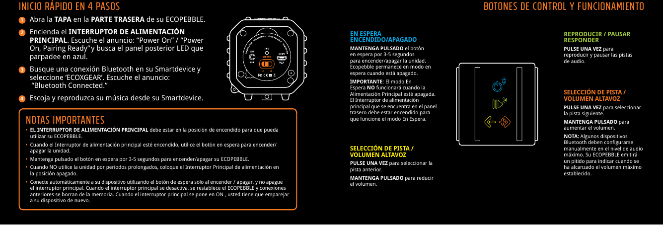 Abra la TAPA en la PARTE TRASERA de su ECOPEBBLE.Encienda el INTERRUPTOR DE ALIMENTACI&Oacute;N PRINCIPAL. Escuche el anuncio: &ldquo;Power On&rdquo; /  &ldquo;Power On, Pairing Ready&rdquo; y busca el panel posterior LED que parpadee en azul.Busque una conexi&oacute;n Bluetooth en su Smartdevice y seleccione &lsquo;ECOXGEAR&rsquo;. Escuche el anuncio: &ldquo;Bluetooth Connected.&rdquo;Escoja y reproduzca su m&uacute;sica desde su Smartdevice.Notas IMPORTANTES&bull; EL INTERRUPTOR DE ALIMENTACI&Oacute;N PRINCIPAL debe estar en la posici&oacute;n de encendido para que pueda     utilizar su ECOPEBBLE.&bull;  Cuando el Interruptor de alimentaci&oacute;n principal est&eacute; encendido, utilice el bot&oacute;n en espera para encender/    apagar la unidad.&bull;  Mantenga pulsado el bot&oacute;n en espera por 3-5 segundos para encender/apagar su ECOPEBBLE.&bull;  Cuando NO utilice la unidad por per&iacute;odos prolongados, coloque el Interruptor Principal de alimentaci&oacute;n en     la posici&oacute;n apagado.&bull;  Conecte autom&aacute;ticamente a su dispositivo utilizando el bot&oacute;n de espera s&oacute;lo al encender / apagar, y no apague     el interruptor principal. Cuando el interruptor principal se desactiva, se restablece el ECOPEBBLE y conexiones     anteriores se borran de la memoria. Cuando el interruptor principal se pone en ON , usted tiene que emparejar     a su dispositivo de nuevo.INICIO R&Aacute;PIDO en 4 PASOS1234Botones de control y funcionamientoEN ESPERA                   ENCENDIDO/APAGADOMANTENGA PULSADO el bot&oacute;n en espera por 3-5 segundos para encender/apagar la unidad.  Ecopebble permanece en modo en espera cuando est&aacute; apagado.IMPORTANTE: El modo En Espera NO funcionar&aacute; cuando la Alimentaci&oacute;n Principal est&eacute; apagada. El Interruptor de alimentaci&oacute;n principal que se encuentra en el panel trasero debe estar encendido para que funcione el modo En Espera.REPRODUCIR / PAUSAR RESPONDERPULSE UNA VEZ para reproducir y pausar las pistas de audio.SELECCI&Oacute;N DE PISTA /VOLUMEN ALTAVOZPULSE UNA VEZ para seleccionar la pista anterior.MANTENGA PULSADO para reducir el volumen.SELECCI&Oacute;N DE PISTA /VOLUMEN ALTAVOZPULSE UNA VEZ para seleccionar la pista siguiente.MANTENGA PULSADO para aumentar el volumen.NOTA: Algunos dispositivos Bluetooth deben configurarse manualmente en el nivel de audio m&aacute;ximo. Su ECOPEBBLE emitir&aacute; un pitido para indicar cuando se ha alcanzado el volumen m&aacute;ximo establecido.
