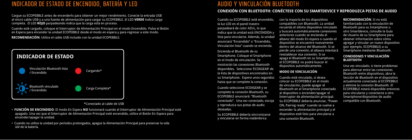 Cargue su ECOPEBBLE antes de encenderlo para obtener un mejor rendimiento. Conecte la entrada USB al micro cable USB y a una fuente de alimentaci&oacute;n para cargar su ECOPEBBLE. El LED VERDE indica carga completa.  El LED ROJO parpadeando indica que la carga est&aacute; en proceso.Cuando est&eacute; cargado, coloque el Interruptor de Alimentaci&oacute;n Principal en el modo Encendido. Pulse el Bot&oacute;n en Espera para encender la unidad ECOPEBBLE desde el modo en espera y para regresar a este modo.RECOMENDACI&Oacute;N: Utilice el cable USB incluido con la unidad ECOPEBBLE.&bull;  FUNCI&Oacute;N DE ENCENDIDO: El modo En Espera NO funcionar&aacute; cuando el Interruptor de Alimentaci&oacute;n Principal est&eacute;    apagado. Una vez que el Interruptor de Alimentaci&oacute;n Principal est&eacute; encendido, utilice el Bot&oacute;n En Espera para     encender/apagar la unidad.&bull;  Cuando no utilice la unidad por per&iacute;odos prolongados, apague la Alimentaci&oacute;n Principal para preservar la vida     &uacute;til de la bater&iacute;a.Indicador de estado de Encendido, Bater&iacute;a y LEDVinculaci&oacute;n Bluetooth lista / Encendido Cargando**Conectado al cable de USBCarga Completa*Bluetooth vinculado/ EncendidoINDICADOR DE ESTADOAudio y vinculaci&oacute;n BluetoothCONEXI&Oacute;N CON BLUETOOTH: CON&Eacute;CTESE CON SU SMARTDEVICE Y REPRODUZCA PISTAS DE AUDIOCuando su ECOPEBBLE est&eacute; encendido, la luz LED en el panel trasero parpadear&aacute; de color AZUL, lo que indica que la unidad est&aacute; ENCENDIDA y lista para vincularse. Adem&aacute;s, la unidad anunciar&aacute; &ldquo;Encendido&rdquo; o &ldquo;Encendido, Vinculaci&oacute;n lista&rdquo; cuando se encienda.Encienda el Bluetooth de su Smartphone. Coloque el Smartphone en el modo de vinculaci&oacute;n. Se mostrar&aacute;n las conexiones Bluetooth disponibles.  Seleccione &lsquo;ECOXGEAR&rsquo; de la lista de dispositivos encontrados en su Smartphone.  Espere unos segundos hasta que se complete la conexi&oacute;n.Cuando seleccione ECOXGEAR y se complete la conexi&oacute;n Bluetooth, su ECOPEBBLE anunciar&aacute;: &ldquo;Bluetooth conectado&rdquo;.  Una vez conectado, escoja y reproduzca sus pistas de audio deseadas.Su ECOPEBBLE deber&iacute;a sincronizarse y vincularse en forma inal&aacute;mbrica con la mayor&iacute;a de los dispositivos compatibles con Bluetooth. La unidad recuerda el &uacute;ltimo dispositivo vinculado y buscar&aacute; autom&aacute;ticamente conexiones anteriores cuando se encienda el altavoz del modo En espera o cuando el dispositivo se encuentre nuevamente dentro del alcance del Bluetooth. Si se pierde una conexi&oacute;n, el altavoz intentar&aacute; reestablecer esa conexi&oacute;n. Si se apaga el Bluetooth en su Smartphone, el ECOPEBBLE no podr&aacute; buscar el dispositivo autom&aacute;ticamente.MODO DE VINCULACI&Oacute;NCuando est&eacute; vinculado, si desea colocar su ECOPEBBLE en el modo de vinculaci&oacute;n, puede apagar el Bluetooth en el Smartphone conectado al dispositivo o encender/apagar el Interruptor de alimentaci&oacute;n principal. Su ECOPEBBLE deber&iacute;a anunciar, &ldquo;Power ON, Pairing ready&rdquo; cuando se vuelve a encender la alimentaci&oacute;n principal y el dispositivo est&eacute; listo para vincularse a una conexi&oacute;n Bluetooth.RECOMENDACI&Oacute;N: Si no est&aacute; familiarizado con la vinculaci&oacute;n de Bluetooth para su Smartphone u otro Smartdevice, consulte la Gu&iacute;a de Usuario de su Smartphone para obtener informaci&oacute;n sobre c&oacute;mo agregar y vincular un nuevo dispositivo (por ejemplo, ECOPEBBLE) a su Smartphone mediante Bluetooth.CONEXIONES Y VINCULACI&Oacute;N BLUETOOTHUna vez vinculado, si tiene problemas para alternar entre las conexiones Bluetooth entre dispositivos, abra la Secci&oacute;n de Bluetooth en el dispositivo actualmente conectado al ECOPEBBLE y elimine la conexi&oacute;n Bluetooth. El ECOPEBBLE estar&aacute; disponible entonces para vincularse y conectarse a otro Smartphone/dispositivo de audio compatible con Bluetooth.
