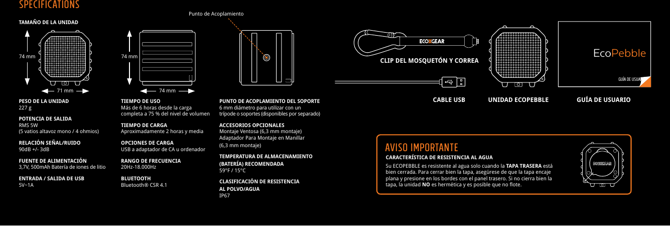 CARACTER&Iacute;STICA DE RESISTENCIA AL AGUASu ECOPEBBLE es resistente al agua solo cuando la TAPA TRASERA est&aacute; bien cerrada. Para cerrar bien la tapa, aseg&uacute;rese de que la tapa encaje plana y presione en los bordes con el panel trasero. Si no cierra bien la tapa, la unidad NO es herm&eacute;tica y es posible que no flote.TAMA&Ntilde;O DE LA UNIDADPESO DE LA UNIDAD227 gPOTENCIA DE SALIDARMS 5W(5 vatios altavoz mono / 4 ohmios)RELACI&Oacute;N SE&Ntilde;AL/RUIDO90dB +/- 3dBFUENTE DE ALIMENTACI&Oacute;N3,7V, 500mAh Bater&iacute;a de iones de litio ENTRADA / SALIDA DE USB5V~1ATIEMPO DE USOM&aacute;s de 6 horas desde la carga completa a 75 % del nivel de volumenTIEMPO DE CARGAAproximadamente 2 horas y mediaOPCIONES DE CARGAUSB a adaptador de CA u ordenadorRANGO DE FRECUENCIA20Hz-18.000HzBLUETOOTHBluetooth&reg; CSR 4.1PUNTO DE ACOPLAMIENTO DEL SOPORTE 6 mm di&aacute;metro para utilizar con un tr&iacute;pode o soportes (disponibles por separado)ACCESORIOS OPCIONALESMontaje Ventosa (6,3 mm montaje)Adaptador Para Montaje en Manillar(6,3 mm montaje)TEMPERATURA DE ALMACENAMIENTO (BATER&Iacute;A) RECOMENDADA59&deg;F / 15&deg;CCLASIFICACI&Oacute;N DE RESISTENCIAAL POLVO/AGUAIP67Punto de Acoplamiento GU&Iacute;A DE USUARIOEcoPebbleAVISO IMPORTANTEUNIDAD ECOPEBBLECABLE USBCLIP DEL MOSQUET&Oacute;N Y CORREAGU&Iacute;A DE USUARIOSPECIFICATIONS74 mm71 mm 74 mm74 mm
