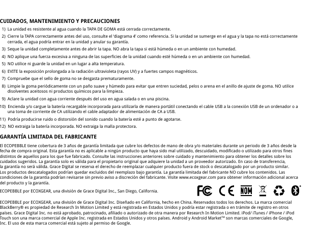 CUIDADOS, MANTENIMIENTO Y PRECAUCIONES   1)  La unidad es resistente al agua cuando la TAPA DE GOMA est&aacute; cerrada correctamente.   2)  Cierre la TAPA correctamente antes del uso, consulte el &lsquo;diagrama 4&rsquo; como referencia. Si la unidad se sumerge en el agua y la tapa no est&aacute; correctamente     cerrada, el agua podr&iacute;a entrar en la unidad y anular su garant&iacute;a.   3)  Seque la unidad completamente antes de abrir la tapa. NO abra la tapa si est&aacute; h&uacute;meda o en un ambiente con humedad.   4)  NO aplique una fuerza excesiva a ninguna de las superficies de la unidad cuando est&eacute; h&uacute;meda o en un ambiente con humedad.  5)  NO utilice ni guarde la unidad en un lugar a alta temperatura.   6)  EVITE la exposici&oacute;n prolongada a la radiaci&oacute;n ultravioleta (rayos UV) y a fuertes campos magn&eacute;ticos.   7)  Compruebe que el sello de goma no se desgasta prematuramente.  8)  Limpie la goma peri&oacute;dicamente con un pa&ntilde;o suave y h&uacute;medo para evitar que entren suciedad, pelos o arena en el anillo de ajuste de goma. NO utilice     disolventes aceitosos ni productos qu&iacute;micos para la limpieza.  9)  Aclare la unidad con agua corriente despu&eacute;s del uso en agua salada o en una piscina.10)  Encienda y/o cargue la bater&iacute;a recargable incorporada para utilizarla de manera port&aacute;til conectando el cable USB a la conexi&oacute;n USB de un ordenador o a     una toma de corriente de CA utilizando el cable adaptador de alimentaci&oacute;n de CA a USB.11)  Podr&iacute;a producirse ruido o distorsi&oacute;n del sonido cuando la bater&iacute;a est&eacute; a punto de agotarse.12)  NO extraiga la bater&iacute;a incorporada. NO extraiga la malla protectora.GARANT&Iacute;A LIMITADA DEL FABRICANTEEl ECOPEBBLE tiene cobertura de 3 a&ntilde;os de garant&iacute;a limitada que cubre los defectos de mano de obra y/o materiales durante un periodo de 3 a&ntilde;os desde la fecha de compra original. Esta garant&iacute;a no es aplicable a ning&uacute;n producto que haya sido mal utilizado, descuidado, modificado o utilizado para otros fines distintos de aquellos para los que fue fabricado. Consulte las instrucciones anteriores sobre cuidado y mantenimiento para obtener los detalles sobre los cuidados sugeridos. La garant&iacute;a solo es v&aacute;lida para el propietario original que adquiere la unidad a un proveedor autorizado. En caso de transferencia, la garant&iacute;a no ser&aacute; v&aacute;lida. Grace Digital se reserva el derecho de reemplazar cualquier producto fuera de stock o descatalogado por un producto similar. Los productos descatalogados podr&iacute;an quedar excluidos del reemplazo bajo garant&iacute;a. La garant&iacute;a limitada del fabricante NO cubre los contenidos. Las condiciones de la garant&iacute;a podr&iacute;an revisarse sin previo aviso a discreci&oacute;n del fabricante. Visite www.ecoxgear.com para obtener informaci&oacute;n adicional acerca del producto y la garant&iacute;a.ECOPEBBLE por ECOXGEAR, una divisi&oacute;n de Grace Digital Inc., San Diego, California.ECOPEBBLE por ECOXGEAR, una divisi&oacute;n de Grace Digital Inc. Dise&ntilde;ado en California, hecho en China. Reservados todos los derechos. La marca comercial BlackBerry&reg; es propiedad de Research In Motion Limited y est&aacute; registrada en Estados Unidos y podr&iacute;a estar registrada o en tr&aacute;mite de registro en otros pa&iacute;ses. Grace Digital Inc. no est&aacute; aprobado, patrocinado, afiliado o autorizado de otra manera por Research In Motion Limited. iPod/ iTunes / iPhone / iPod Touch son una marca comercial de Apple Inc. registrada en Estados Unidos y otros pa&iacute;ses. Android y Android MarketTM son marcas comerciales de Google, Inc. El uso de esta marca comercial est&aacute; sujeto al permiso de Google.