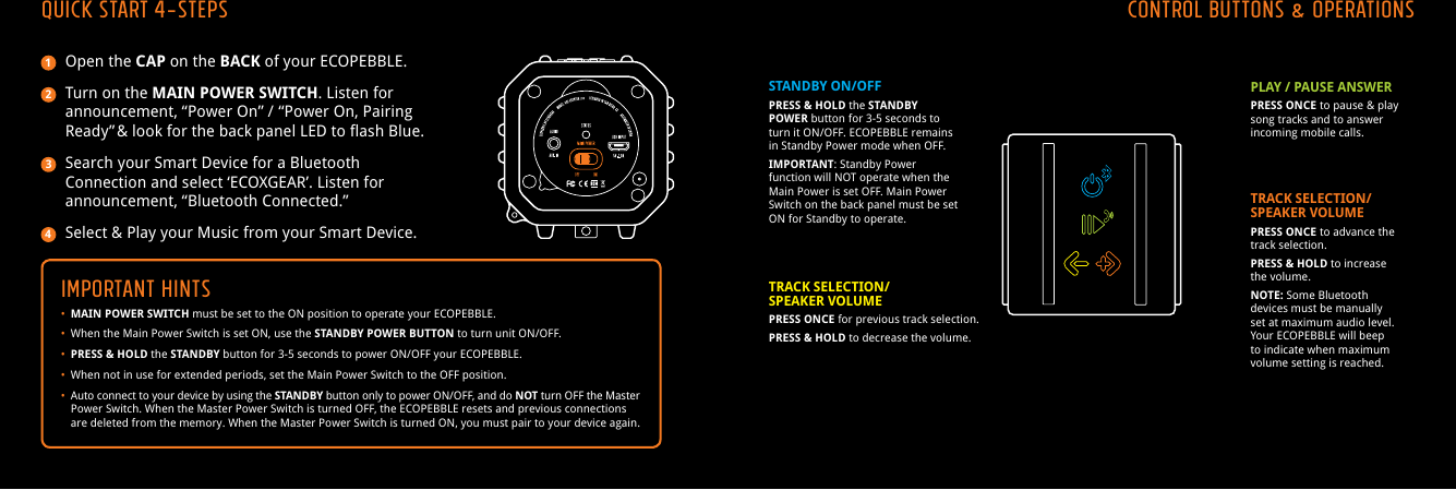 Open the CAP on the BACK of your ECOPEBBLE.Turn on the MAIN POWER SWITCH. Listen for announcement, &ldquo;Power On&rdquo; /  &ldquo;Power On, Pairing Ready&rdquo; &amp; look for the back panel LED to flash Blue.Search your Smart Device for a Bluetooth Connection and select &lsquo;ECOXGEAR&rsquo;. Listen for announcement, &ldquo;Bluetooth Connected.&rdquo;Select &amp; Play your Music from your Smart Device.IMPORTANT HINTS&bull; MAIN POWER SWITCH must be set to the ON position to operate your ECOPEBBLE.&bull;  When the Main Power Switch is set ON, use the STANDBY POWER BUTTON to turn unit ON/OFF.&bull; PRESS &amp; HOLD the STANDBY button for 3-5 seconds to power ON/OFF your ECOPEBBLE.&bull;  When not in use for extended periods, set the Main Power Switch to the OFF position.&bull; Auto connect to your device by using the STANDBY button only to power ON/OFF, and do NOT turn OFF the Master    Power Switch. When the Master Power Switch is turned OFF, the ECOPEBBLE resets and previous connections    are deleted from the memory. When the Master Power Switch is turned ON, you must pair to your device again.QUICK START 4-STEPS CONTROL BUTTONS &amp; OPERATIONSSTANDBY ON/OFFPRESS &amp; HOLD the STANDBY POWER button for 3-5 seconds to turn it ON/OFF. ECOPEBBLE remains in Standby Power mode when OFF.IMPORTANT: Standby Power function will NOT operate when the Main Power is set OFF. Main Power Switch on the back panel must be set ON for Standby to operate.PLAY / PAUSE ANSWERPRESS ONCE to pause &amp; play song tracks and to answer incoming mobile calls.1234TRACK SELECTION/SPEAKER VOLUMEPRESS ONCE for previous track selection.PRESS &amp; HOLD to decrease the volume.TRACK SELECTION/SPEAKER VOLUMEPRESS ONCE to advance the track selection.PRESS &amp; HOLD to increase the volume.NOTE: Some Bluetooth devices must be manually set at maximum audio level. Your ECOPEBBLE will beep to indicate when maximum volume setting is reached.