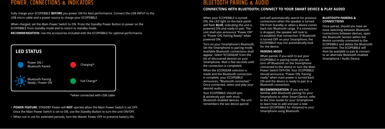 Fully charge your ECOPEBBLE BEFORE you power ON for best performance. Connect the USB INPUT to the USB micro cable and a power source to charge your ECOPEBBLE.When charged, set the Main Power Switch to ON. Press the Standby Power Button to power on the ECOPEBBLE from standby mode and to return to standby mode.RECOMMENDATION: Use the accessories included with the ECOPEBBLE for optimal performance.&bull;  POWER FEATURE: STANDBY Power will NOT operate when the Main Power Switch is set OFF.   Once the Main Power Switch is set to ON, use the Standby Button to turn the unit ON/OFF.&bull;  When not in use for extended periods, turn the Master Power OFF to preserve battery life.Power, Connections &amp; INDICATORS Bluetooth Pairing &amp; AudioCONNECTING WITH BLUETOOTH: CONNECT TO YOUR SMART DEVICE &amp; PLAY AUDIOPower ON /Bluetooth Paired Charging**when connected with USB cableFull Charge*Bluetooth PairingReady / Power ONWhen your ECOPEBBLE is turned ON, the LED light on the back panel will flash BLUE, indicating the unit is powered ON and ready to pair. The unit shall also announce &ldquo;Power ON&rdquo; or &ldquo;Power ON, Pairing Ready&rdquo; when powered ON.Turn on your Smartphone&rsquo;s Bluetooth. Set the Smartphone to pairing mode. Available Bluetooth connections shall appear. Select &lsquo;ECOXGEAR&rsquo; from the list of discovered devices on your Smartphone. Wait a few seconds until the connection is completed.When the ECOXGEAR selection is made and the Bluetooth connection is complete, your ECOPEBBLE announces, &ldquo;Bluetooth connected.&rdquo; Once connected, select and play your desired audio.Your ECOPEBBLE should sync &amp; wirelessly pair with most Bluetooth enabled devices. The unit remembers the last device paired and will automatically search for previous connections when the speaker is turned ON from Standby or when a device comes back into Bluetooth range. If a connection is dropped, the speaker will look to re-establish that connection. If Bluetooth is turned OFF on your Smartphone, the ECOPEBBLE may not automatically look for the device.PAIRING MODEWhen paired, if you wish to put your ECOPEBBLE in pairing mode you can turn off Bluetooth on the Smartphone connected to the device or turn the Main Power Switch OFF/ON. Your ECOPEBBLE should announce, &ldquo;Power ON, Pairing ready&rdquo; when main power is turned back ON and the device is ready to pair to a Bluetooth connection.RECOMMENDATION: If you are not familiar with Bluetooth pairing for your Smartphone or other Smart-Device, refer to the User Guide for your Smartphone to learn how to add and pair a new device (ECOPEBBLE for instance) to your Smartphone using Bluetooth.BLUETOOTH PAIRING &amp; CONNECTIONSOnce paired, should you have an issue switching between Bluetooth connections between devices, open the Bluetooth Section within the device currently connected to the ECOPEBBLE and delete the Bluetooth connection. The ECOPEBBLE will then be available to pair &amp; connect to an alternate Bluetooth enabled Smartphone / Audio Device.LED STATUS