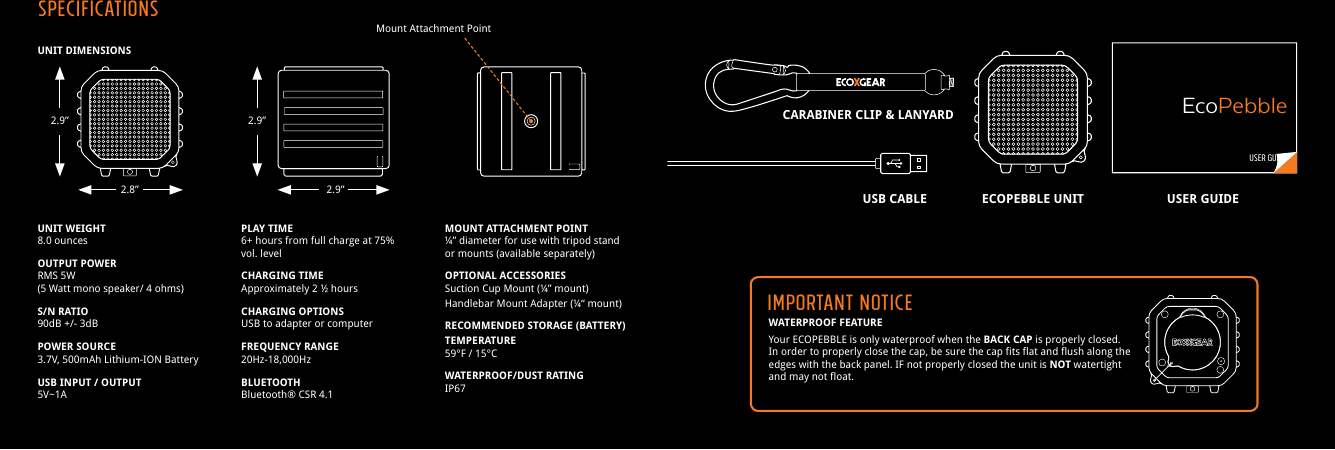 WATERPROOF FEATUREYour ECOPEBBLE is only waterproof when the BACK CAP is properly closed. In order to properly close the cap, be sure the cap fits flat and flush along the edges with the back panel. IF not properly closed the unit is NOT watertight and may not float.UNIT DIMENSIONSUNIT WEIGHT8.0 ouncesOUTPUT POWERRMS 5W(5 Watt mono speaker/ 4 ohms)S/N RATIO90dB +/- 3dBPOWER SOURCE3.7V, 500mAh Lithium-ION BatteryUSB INPUT / OUTPUT5V~1APLAY TIME6+ hours from full charge at 75% vol. levelCHARGING TIMEApproximately 2 &frac12; hoursCHARGING OPTIONSUSB to adapter or computerFREQUENCY RANGE20Hz-18,000HzBLUETOOTHBluetooth&reg; CSR 4.1MOUNT ATTACHMENT POINT&frac14;&rdquo; diameter for use with tripod stand or mounts (available separately)OPTIONAL ACCESSORIESSuction Cup Mount (&frac14;&rdquo; mount)Handlebar Mount Adapter (&frac14;&ldquo; mount)RECOMMENDED STORAGE (BATTERY) TEMPERATURE59&deg;F / 15&deg;CWATERPROOF/DUST RATINGIP67Mount Attachment PointUSER GUIDEEcoPebbleIMPORTANT NOTICEECOPEBBLE UNITUSB CABLECARABINER CLIP &amp; LANYARDUSER GUIDESPECIFICATIONS2.9&rdquo; 2.9&rdquo;2.8&rdquo; 2.9&rdquo;