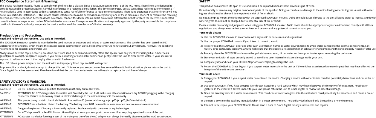 FCC Compliance Statement &amp; Warning:This device has been tested &amp; found to comply with the limits for a Class B digital device, pursuant to Part 15 of the FCC Rules. These limits are designed to provide reasonable protection against harmful interference in a residential installation. The device generates, uses &amp; can radiate radio frequency energy &amp; if not installed &amp; used in accordance with instructions may cause harmful interference to radio communications. There is no guarantee that interference will not occur in a particular installation. IF this device causes interference to radio or television reception try one of these measures: reorient or relocate the receiving antenna, increase separation between device &amp; receiver, connect the device into an outlet on a circuit different from that to which the receiver is connected, consult a dealer or experienced radio / TV technician for assistance. Changes or modifications not expressly approved by the party responsible for compliance could void the user&rsquo;s authority to operate the device and/or void the manufacturer&rsquo;s limited warranty.Product Use and Protection:Read and Follow all Instructions. Use only as intended.The ECOXGEAR Bluetooth speaker is intended to be used indoors or outdoors and in land or water environments. The speaker has been tested to IP67 waterproofing standards, which means the speaker can be submerged in up to 3 feet of water for 30 minutes without any damage. However, the speaker is not intended for constant underwater use. Always make sure the cap(s) / cover(s) are clean, free from sand or debris and correctly fitted. The speaker will only meet IP67 ratings if all rubber seals, gasket(s) and cover(s) / cap(s) are in place. If you notice a muffling of audio after submersion gently shake the unit to clear excess water. If your speaker is exposed to salt water clean it thoroughly after use with fresh water.The USB cables, power adapters, and the unit with an improperly fitted cap, are NOT waterproof. To prevent fire or shock, do not attempt to charge this unit if it is wet or you suspect water has entered the unit. In this situation, please return the unit to Grace Digital for a free assessment. If we have found that the unit has carried water we will repair or replace the unit free of charge.SAFETY ADVISORY &amp; WARNING:Read and Follow all Instructions. Use only as intended.CAUTION:CAUTION:WARNING:WARNING:WARNING:ATTENTION:ATTENTION:Do NOT open to repair. A qualified technician must carry out repair work.ATTENTION: Do NOT charge while the unit is wet. Towel dry the unit AND make sure all connections are dry BEFORE plugging in the charging connector. Failure to do so may result in electrical damage to the unit and may void the warranty.This product may contain chemicals listed in Proposition 65 ( www.oehha.ca.gov/prop65/prop65_list/Newlist.html )ECOPEBBLE has a built-in Lithium Ion battery. The battery must NOT be used in or near an open heat source or excessive heat.Danger of explosion if battery is incorrectly replaced. Replace only with the same or equivalent type.Do NOT dispose of in a landfill. Contact Grace Digital at www.gracesupport.com or a certified recycling agent to dispose of the unit.AC adapter is a device forming a part of the main plug therefore the AC adapter can always be readily disconnected from AC socket-outlet.SAFETYThis product has a limited life span of use and should be replaced when it shows obvious signs of wear. Do not modify or remove any original component parts of the speaker. Doing so could cause damage to the unit allowing water to ingress. A unit with water ingress should not be charged due to potential risk of fire or shock.Do not attempt to mount the unit except with the approved ECOXGEAR mounts. Doing so could cause damage to the unit allowing water to ingress. A unit with water ingress should not be charged due to potential risk of fire or shock.Please exercise care and good judgment when using your ECOXGEAR speaker. Audio levels should be appropriate to your environment, comply with all local regulations, and always ensure that you can hear and be aware of any potential hazards around you.You should always  1)  Use the ECOXGEAR speaker in accordance with any music or noise rules and regulations.   2)  Use the proper ECOXGEAR mounts if you intend to mount the unit.   3)  Properly seal the ECOXGEAR prior and after each use when in humid or water environments to avoid water damage to the internal components. Salt      water / air is particularly corrosive. Always make sure that the gaskets are sealed when in salt water environment and the unit  properly rinsed off after use.   4)  Properly clean the ECOXGEAR and ensure the gaskets have no sand, dirt or water on them prior to storage or removing the back cover.   5)  Store your unit with all caps properly sealed to avoid long term internal moisture damage inside your unit.   6)  Completely dry and clean your ECOXGEAR prior to attempting to charge the unit.   7)  Return the ECOXGEAR to Grace Digital if you suspect water ingress into the unit or if the unit has experienced a severe impact that may have affected the      integrity of the unit to take on water.You should never  1)  Charge your ECOXGEAR if you suspect water has entered the device. Charging a device with water inside could be potentially hazardous and cause fire or      a spark.   2)  Use your ECOXGEAR if you have dropped it or thrown it against a hard surface which may have destroyed the integrity of the speakers, housings or      gaskets. In the event of a severe impact to your unit please return the unit to Grace Digital to review for potential damage.   3)  Open the auxiliary door in a water environment. This could cause water to ingress into the unit which could potentially be hazardous and cause a fire or      a spark.  4)  Connect a device to the auxiliary input jack when in a water environment. The auxiliary jack should only be used in a dry environment.   5)  Attempt to fix, repair your ECOXGEAR unit. Please send it back to Grace Digital for any assessments and repairs.