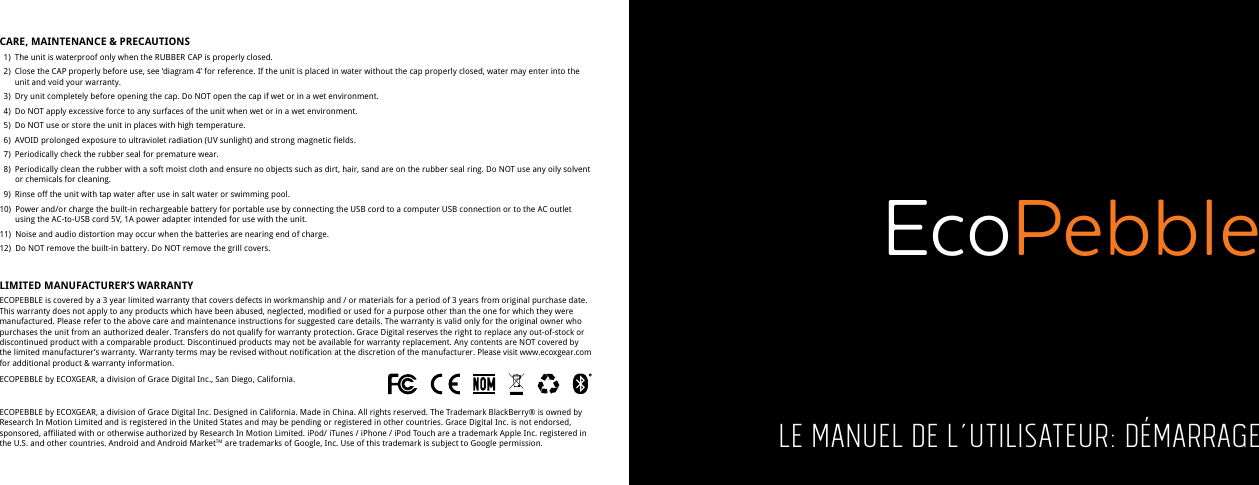 CARE, MAINTENANCE &amp; PRECAUTIONS   1)  The unit is waterproof only when the RUBBER CAP is properly closed.   2)  Close the CAP properly before use, see &lsquo;diagram 4&rsquo; for reference. If the unit is placed in water without the cap properly closed, water may enter into the     unit and void your warranty.   3)  Dry unit completely before opening the cap. Do NOT open the cap if wet or in a wet environment.   4)  Do NOT apply excessive force to any surfaces of the unit when wet or in a wet environment.  5)  Do NOT use or store the unit in places with high temperature.   6)  AVOID prolonged exposure to ultraviolet radiation (UV sunlight) and strong magnetic fields.   7)  Periodically check the rubber seal for premature wear.  8)  Periodically clean the rubber with a soft moist cloth and ensure no objects such as dirt, hair, sand are on the rubber seal ring. Do NOT use any oily solvent      or chemicals for cleaning.  9)  Rinse off the unit with tap water after use in salt water or swimming pool.10)  Power and/or charge the built-in rechargeable battery for portable use by connecting the USB cord to a computer USB connection or to the AC outlet      using the AC-to-USB cord 5V, 1A power adapter intended for use with the unit.11)  Noise and audio distortion may occur when the batteries are nearing end of charge.12)  Do NOT remove the built-in battery. Do NOT remove the grill covers.LIMITED MANUFACTURER&rsquo;S WARRANTYECOPEBBLE is covered by a 3 year limited warranty that covers defects in workmanship and / or materials for a period of 3 years from original purchase date. This warranty does not apply to any products which have been abused, neglected, modified or used for a purpose other than the one for which they were manufactured. Please refer to the above care and maintenance instructions for suggested care details. The warranty is valid only for the original owner who purchases the unit from an authorized dealer. Transfers do not qualify for warranty protection. Grace Digital reserves the right to replace any out-of-stock or discontinued product with a comparable product. Discontinued products may not be available for warranty replacement. Any contents are NOT covered by the limited manufacturer&rsquo;s warranty. Warranty terms may be revised without notification at the discretion of the manufacturer. Please visit www.ecoxgear.com for additional product &amp; warranty information.ECOPEBBLE by ECOXGEAR, a division of Grace Digital Inc., San Diego, California.ECOPEBBLE by ECOXGEAR, a division of Grace Digital Inc. Designed in California. Made in China. All rights reserved. The Trademark BlackBerry&reg; is owned by Research In Motion Limited and is registered in the United States and may be pending or registered in other countries. Grace Digital Inc. is not endorsed, sponsored, affiliated with or otherwise authorized by Research In Motion Limited. iPod/ iTunes / iPhone / iPod Touch are a trademark Apple Inc. registered in the U.S. and other countries. Android and Android MarketTM are trademarks of Google, Inc. Use of this trademark is subject to Google permission. Le manuel de l&rsquo;utilisateur: d&eacute;marrageEcoPebble
