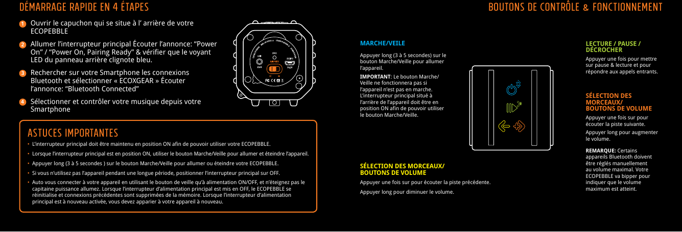Ouvrir le capuchon qui se situe &agrave; l&rsquo; arri&egrave;re de votre ECOPEBBLEAllumer l&rsquo;interrupteur principal &Eacute;couter l&rsquo;annonce: &ldquo;Power On&rdquo; / &ldquo;Power On, Pairing Ready&rdquo; &amp; v&eacute;rifier que le voyant LED du panneau arri&egrave;re clignote bleu.Rechercher sur votre Smartphone les connexions Bluetooth et s&eacute;lectionner &laquo; ECOXGEAR &raquo; &Eacute;couter l&rsquo;annonce: &ldquo;Bluetooth Connected&rdquo;S&eacute;lectionner et contr&ocirc;ler votre musique depuis votre SmartphoneASTUCES IMPORTANTES&bull;  L&rsquo;interrupteur principal doit &ecirc;tre maintenu en position ON afin de pouvoir utiliser votre ECOPEBBLE.&bull;  Lorsque l&rsquo;interrupteur principal est en position ON, utiliser le bouton Marche/Veille pour allumer et &eacute;teindre l&rsquo;appareil.&bull;  Appuyer long (3 &agrave; 5 secondes ) sur le bouton Marche/Veille pour allumer ou &eacute;teindre votre ECOPEBBLE.&bull;  Si vous n&rsquo;utilisez pas l&rsquo;appareil pendant une longue p&eacute;riode, positionner l&rsquo;interrupteur principal sur OFF.&bull;  Auto vous connecter &agrave; votre appareil en utilisant le bouton de veille qu&rsquo;&agrave; alimentation ON/OFF, et n&rsquo;&eacute;teignez pas le     capitaine puissance allumez. Lorsque l&rsquo;interrupteur d&rsquo;alimentation principal est mis en OFF, le ECOPEBBLE se     r&eacute;initialise et connexions pr&eacute;c&eacute;dentes sont supprim&eacute;es de la m&eacute;moire. Lorsque l&rsquo;interrupteur d&rsquo;alimentation     principal est &agrave; nouveau activ&eacute;e, vous devez apparier &agrave; votre appareil &agrave; nouveau.D&eacute;marrage rapide en 4 &eacute;tapes1234Boutons de contr&ocirc;le &amp; FonctionnementMARCHE/VEILEAppuyer long (3 &agrave; 5 secondes) sur le bouton Marche/Veille pour allumer l&rsquo;appareil.IMPORTANT: Le bouton Marche/Veille ne fonctionnera pas si l&rsquo;appareil n&rsquo;est pas en marche. L&rsquo;interrupteur principal situ&eacute; &agrave; l&rsquo;arri&egrave;re de l&rsquo;appareil doit &ecirc;tre en position ON afin de pouvoir utiliser le bouton Marche/Veille.LECTURE / PAUSE / D&Eacute;CROCHERAppuyer une fois pour mettre sur pause &amp; lecture et pour r&eacute;pondre aux appels entrants.S&Eacute;LECTION DES MORCEAUX/BOUTONS DE VOLUMEAppuyer une fois sur pour &eacute;couter la piste pr&eacute;c&eacute;dente.Appuyer long pour diminuer le volume.S&Eacute;LECTION DES MORCEAUX/BOUTONS DE VOLUMEAppuyer une fois sur pour &eacute;couter la piste suivante.Appuyer long pour augmenter le volume.REMARQUE: Certains appareils Bluetooth doivent &ecirc;tre r&eacute;gl&eacute;s manuellement au volume maximal. Votre ECOPEBBLE va bipper pour indiquer que le volume maximum est atteint.