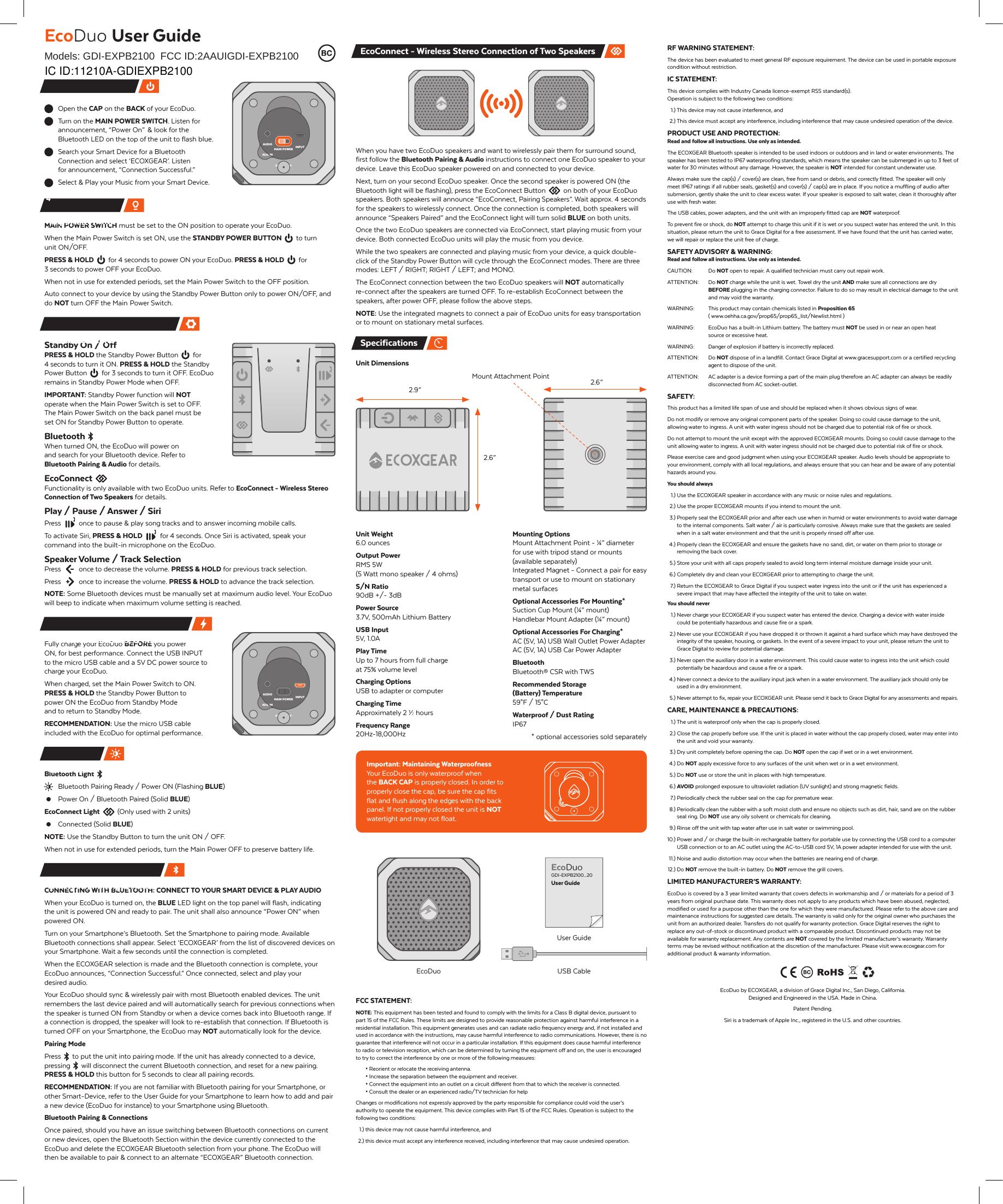 Open the CAP on the BACK of your EcoDuo.Turn on the MAIN POWER SWITCH. Listen for announcement, &ldquo;Power On&rdquo;  &amp; look for the Bluetooth LED on the top of the unit to flash blue.Search your Smart Device for a Bluetooth Connection and select &lsquo;ECOXGEAR&rsquo;. Listen for announcement, &ldquo;Connection Successful.&rdquo;Select &amp; Play your Music from your Smart Device.MAIN POWER SWITCH must be set to the ON position to operate your EcoDuo.When the Main Power Switch is set ON, use the STANDBY POWER BUTTON  to turn unit ON/OFF.PRESS &amp; HOLD for 4 seconds to power ON your EcoDuo. PRESS &amp; HOLD for 3 seconds to power OFF your EcoDuo.When not in use for extended periods, set the Main Power Switch to the OFF position.Auto connect to your device by using the Standby Power Button only to power ON/OFF, and do NOT turn OFF the Main  Power Switch.Standby On / OffPRESS &amp; HOLD the Standby Power Button  for 4 seconds to turn it ON. PRESS &amp; HOLD the Standby Power Button  for 3 seconds to turn it OFF. EcoDuo remains in Standby Power Mode when OFF.IMPORTANT: Standby Power function will NOT operate when the Main Power Switch is set to OFF. The Main Power Switch on the back panel must be set ON for Standby Power Button to operate.BluetoothWhen turned ON, the EcoDuo will power on and search for your Bluetooth device. Refer to Bluetooth Pairing &amp; Audio for details.EcoConnectFunctionality is only available with two EcoDuo units. Refer to EcoConnect - Wireless Stereo Connection of Two Speakers for details.Play / Pause / Answer / SiriPress  once to pause &amp; play song tracks and to answer incoming mobile calls.To activate Siri, PRESS &amp; HOLD  for 4 seconds. Once Siri is activated, speak your command into the built-in microphone on the EcoDuo.Speaker Volume / Track SelectionPress  once to decrease the volume. PRESS &amp; HOLD for previous track selection.Press  once to increase the volume. PRESS &amp; HOLD to advance the track selection.NOTE: Some Bluetooth devices must be manually set at maximum audio level. Your EcoDuo will beep to indicate when maximum volume setting is reached.Fully charge your EcoDuo BEFORE you power ON, for best performance. Connect the USB INPUT to the micro USB cable and a 5V DC power source to charge your EcoDuo.When charged, set the Main Power Switch to ON. PRESS &amp; HOLD the Standby Power Button to power ON the EcoDuo from Standby Mode and to return to Standby Mode.RECOMMENDATION: Use the micro USB cable included with the EcoDuo for optimal performance.Bluetooth LightBluetooth Pairing Ready / Power ON (Flashing BLUE)Power On / Bluetooth Paired (Solid BLUE)EcoConnect Light  (Only used with 2 units)Connected (Solid BLUE)NOTE: Use the Standby Button to turn the unit ON / OFF.When not in use for extended periods, turn the Main Power OFF to preserve battery life.CONNECTING WITH BLUETOOTH: CONNECT TO YOUR SMART DEVICE &amp; PLAY AUDIOWhen your EcoDuo is turned on, the BLUE LED light on the top panel will flash, indicating the unit is powered ON and ready to pair. The unit shall also announce &ldquo;Power ON&rdquo; when powered ON.Turn on your Smartphone&rsquo;s Bluetooth. Set the Smartphone to pairing mode. Available Bluetooth connections shall appear. Select &lsquo;ECOXGEAR&rsquo; from the list of discovered devices on your Smartphone. Wait a few seconds until the connection is completed.When the ECOXGEAR selection is made and the Bluetooth connection is complete, your EcoDuo announces, &ldquo;Connection Successful.&rdquo; Once connected, select and play your desired audio.Your EcoDuo should sync &amp; wirelessly pair with most Bluetooth enabled devices. The unit remembers the last device paired and will automatically search for previous connections when the speaker is turned ON from Standby or when a device comes back into Bluetooth range. If a connection is dropped, the speaker will look to re-establish that connection. If Bluetooth is turned OFF on your Smartphone, the EcoDuo may NOT automatically look for the device.Pairing ModePress  to put the unit into pairing mode. If the unit has already connected to a device, pressing  will disconnect the current Bluetooth connection, and reset for a new pairing. PRESS &amp; HOLD this button for 5 seconds to clear all pairing records.RECOMMENDATION: If you are not familiar with Bluetooth pairing for your Smartphone, or other Smart-Device, refer to the User Guide for your Smartphone to learn how to add and pair a new device (EcoDuo for instance) to your Smartphone using Bluetooth.Bluetooth Pairing &amp; ConnectionsOnce paired, should you have an issue switching between Bluetooth connections on current or new devices, open the Bluetooth Section within the device currently connected to the EcoDuo and delete the ECOXGEAR Bluetooth selection from your phone. The EcoDuo will then be available to pair &amp; connect to an alternate &ldquo;ECOXGEAR&rdquo; Bluetooth connection.EcoDuo User GuideModels: GDI-EXPB2100  FCC ID:2AAUIGDI-EXPB2100 Important HintsRF WARNING STATEMENT:The device has been evaluated to meet general RF exposure requirement. The device can be used in portable exposure condition without restriction.IC STATEMENT:This device complies with Industry Canada licence-exempt RSS standard(s). Operation is subject to the following two conditions:  1.) This device may not cause interference, and  2.) This device must accept any interference, including interference that may cause undesired operation of the device.PRODUCT USE AND PROTECTION:Read and follow all instructions. Use only as intended.The ECOXGEAR Bluetooth speaker is intended to be used indoors or outdoors and in land or water environments. The speaker has been tested to IP67 waterproofing standards, which means the speaker can be submerged in up to 3 feet of water for 30 minutes without any damage. However, the speaker is NOT intended for constant underwater use.Always make sure the cap(s) / cover(s) are clean, free from sand or debris, and correctly fitted. The speaker will only meet IP67 ratings if all rubber seals, gasket(s) and cover(s) / cap(s) are in place. If you notice a muffling of audio after submersion, gently shake the unit to clear excess water. If your speaker is exposed to salt water, clean it thoroughly after use with fresh water.The USB cables, power adapters, and the unit with an improperly fitted cap are NOT waterproof.To prevent fire or shock, do NOT attempt to charge this unit if it is wet or you suspect water has entered the unit. In this situation, please return the unit to Grace Digital for a free assessment. If we have found that the unit has carried water, we will repair or replace the unit free of charge.SAFETY ADVISORY &amp; WARNING:Read and follow all instructions. Use only as intended.CAUTION: Do NOT open to repair. A qualified technician must carry out repair work.ATTENTION: Do NOT charge while the unit is wet. Towel dry the unit AND make sure all connections are dry BEFORE plugging in the charging connector. Failure to do so may result in electrical damage to the unit and may void the warranty.WARNING:  This product may contain chemicals listed in Proposition 65( www.oehha.ca.gov/prop65/prop65_list/Newlist.html )WARNING:  EcoDuo has a built-in Lithium battery. The battery must NOT be used in or near an open heat source or excessive heat.WARNING:  Danger of explosion if battery is incorrectly replaced.ATTENTION:  Do NOT dispose of in a landfill. Contact Grace Digital at www.gracesupport.com or a certified recyclingagent to dispose of the unit.ATTENTION:  AC adapter is a device forming a part of the main plug therefore an AC adapter can always be readilydisconnected from AC socket-outlet.SAFETY:This product has a limited life span of use and should be replaced when it shows obvious signs of wear. Do not modify or remove any original component parts of the speaker. Doing so could cause damage to the unit, allowing water to ingress. A unit with water ingress should not be charged due to potential risk of fire or shock.Do not attempt to mount the unit except with the approved ECOXGEAR mounts. Doing so could cause damage to the unit allowing water to ingress. A unit with water ingress should not be charged due to potential risk of fire or shock.Please exercise care and good judgment when using your ECOXGEAR speaker. Audio levels should be appropriate to your environment, comply with all local regulations, and always ensure that you can hear and be aware of any potential hazards around you.You should always 1.) Use the ECOXGEAR speaker in accordance with any music or noise rules and regulations. 2.) Use the proper ECOXGEAR mounts if you intend to mount the unit. 3.) Properly seal the ECOXGEAR prior and after each use when in humid or water environments to avoid water damageto the internal components. Salt water / air is particularly corrosive. Always make sure that the gaskets are sealed when in a salt water environment and that the unit is properly rinsed off after use. 4.) Properly clean the ECOXGEAR and ensure the gaskets have no sand, dirt, or water on them prior to storage orremoving the back cover. 5.) Store your unit with all caps properly sealed to avoid long term internal moisture damage inside your unit. 6.) Completely dry and clean your ECOXGEAR prior to attempting to charge the unit. 7.) Return the ECOXGEAR to Grace Digital if you suspect water ingress into the unit or if the unit has experienced asevere impact that may have affected the integrity of the unit to take on water.You should never 1.) Never charge your ECOXGEAR if you suspect water has entered the device. Charging a device with water inside could be potentially hazardous and cause fire or a spark. 2.) Never use your ECOXGEAR if you have dropped it or thrown it against a hard surface which may have destroyed theintegrity of the speaker, housing, or gaskets. In the event of a severe impact to your unit, please return the unit to Grace Digital to review for potential damage. 3.) Never open the auxiliary door in a water environment. This could cause water to ingress into the unit which could potentially be hazardous and cause a fire or a spark. 4.) Never connect a device to the auxiliary input jack when in a water environment. The auxiliary jack should only be used in a dry environment. 5.) Never attempt to fix, repair your ECOXGEAR unit. Please send it back to Grace Digital for any assessments and repairs.CARE, MAINTENANCE &amp; PRECAUTIONS: 1.) The unit is waterproof only when the cap is properly closed. 2.) Close the cap properly before use. If the unit is placed in water without the cap properly closed, water may enter into the unit and void your warranty. 3.) Dry unit completely before opening the cap. Do NOT open the cap if wet or in a wet environment. 4.) Do NOT apply excessive force to any surfaces of the unit when wet or in a wet environment. 5.) Do NOT use or store the unit in places with high temperature. 6.) AVOID prolonged exposure to ultraviolet radiation (UV sunlight) and strong magnetic fields. 7.) Periodically check the rubber seal on the cap for premature wear. 8.) Periodically clean the rubber with a soft moist cloth and ensure no objects such as dirt, hair, sand are on the rubber seal ring. Do NOT use any oily solvent or chemicals for cleaning. 9.) Rinse off the unit with tap water after use in salt water or swimming pool.10.) Power and / or charge the built-in rechargeable battery for portable use by connecting the USB cord to a computer USB connection or to an AC outlet using the AC-to-USB cord 5V, 1A power adapter intended for use with the unit. 11.) Noise and audio distortion may occur when the batteries are nearing end of charge. 12.) Do NOT remove the built-in battery. Do NOT remove the grill covers.LIMITED MANUFACTURER&rsquo;S WARRANTY:EcoDuo is covered by a 3 year limited warranty that covers defects in workmanship and / or materials for a period of 3 years from original purchase date. This warranty does not apply to any products which have been abused, neglected, modified or used for a purpose other than the one for which they were manufactured. Please refer to the above care and maintenance instructions for suggested care details. The warranty is valid only for the original owner who purchases the unit from an authorized dealer. Transfers do not qualify for warranty protection. Grace Digital reserves the right to replace any out-of-stock or discontinued product with a comparable product. Discontinued products may not be available for warranty replacement. Any contents are NOT covered by the limited manufacturer&rsquo;s warranty. Warranty terms may be revised without notification at the discretion of the manufacturer. Please visit www.ecoxgear.com for additional product &amp; warranty information.EcoDuo by ECOXGEAR, a division of Grace Digital Inc., San Diego, California. Designed and Engineered in the USA. Made in China.Patent Pending.Siri is a trademark of Apple Inc., registered in the U.S. and other countries.Quick Start 4-Steps1234LED StatusBluetooth Pairing &amp; AudioControl Buttons &amp; OperationsPower, Connections, &amp; IndicatorsWhen you have two EcoDuo speakers and want to wirelessly pair them for surround sound, first follow the Bluetooth Pairing &amp; Audio instructions to connect one EcoDuo speaker to your device. Leave this EcoDuo speaker powered on and connected to your device.Next, turn on your second EcoDuo speaker. Once the second speaker is powered ON (the Bluetooth light will be flashing), press the EcoConnect Button  on both of your EcoDuo speakers. Both speakers will announce &ldquo;EcoConnect, Pairing Speakers&rdquo;. Wait approx. 4 seconds for the speakers to wirelessly connect. Once the connection is completed, both speakers will announce &ldquo;Speakers Paired&rdquo; and the EcoConnect light will turn solid BLUE on both units.Once the two EcoDuo speakers are connected via EcoConnect, start playing music from your device. Both connected EcoDuo units will play the music from you device.While the two speakers are connected and playing music from your device, a quick double-click of the Standby Power Button will cycle through the EcoConnect modes. There are three modes: LEFT / RIGHT; RIGHT / LEFT; and MONO.The EcoConnect connection between the two EcoDuo speakers will NOT automatically re-connect after the speakers are turned OFF. To re-establish EcoConnect between the speakers, after power OFF, please follow the above steps.NOTE: Use the integrated magnets to connect a pair of EcoDuo units for easy transportation or to mount on stationary metal surfaces.Unit DimensionsUnit Weight 6.0 ouncesOutput Power RMS 5W(5 Watt mono speaker / 4 ohms)S/N Ratio90dB +/- 3dBPower Source3.7V, 500mAh Lithium BatteryUSB Input5V, 1.0APlay TimeUp to 7 hours from full charge at 75% volume levelCharging OptionsUSB to adapter or computerCharging TimeApproximately 2 &frac12; hoursFrequency Range20Hz-18,000HzImportant: Maintaining Waterproofness Your EcoDuo is only waterproof when the BACK CAP is properly closed. In order to properly close the cap, be sure the cap fits flat and flush along the edges with the back panel. If not properly closed the unit is NOT watertight and may not float.FCC STATEMENT:NOTE: This equipment has been tested and found to comply with the limits for a Class B digital device, pursuant to part 15 of the FCC Rules. These limits are designed to provide reasonable protection against harmful interference in a residential installation. This equipment generates uses and can radiate radio frequency energy and, if not installed and used in accordance with the instructions, may cause harmful interference to radio communications. However, there is no guarantee that interference will not occur in a particular installation. If this equipment does cause harmful interference to radio or television reception, which can be determined by turning the equipment off and on, the user is encouraged to try to correct the interference by one or more of the following measures:&bull; Reorient or relocate the receiving antenna.&bull; Increase the separation between the equipment and receiver.&bull; Connect the equipment into an outlet on a circuit different from that to which the receiver is connected.&bull; Consult the dealer or an experienced radio/TV technician for helpChanges or modifications not expressly approved by the party responsible for compliance could void the user&rsquo;s authority to operate the equipment. This device complies with Part 15 of the FCC Rules. Operation is subject to the following two conditions: 1.) this device may not cause harmful interference, and 2.) this device must accept any interference received, including interference that may cause undesired operation.EcoConnect - Wireless Stereo Connection of Two SpeakersONMAIN POWEROFFINPUTAUX-INAUDIOONMAIN POWEROFFINPUTAUX-INAUDIOMounting Options Mount Attachment Point - &frac14;&rdquo; diameter for use with tripod stand or mounts (available separately)Integrated Magnet - Connect a pair for easy transport or use to mount on stationary metal surfacesOptional Accessories For Mounting*Suction Cup Mount (&frac14;&rdquo; mount)Handlebar Mount Adapter (&frac14;&rdquo; mount)Optional Accessories For Charging*AC (5V, 1A) USB Wall Outlet Power AdapterAC (5V, 1A) USB Car Power AdapterBluetoothBluetooth&reg; CSR with TWSRecommended Storage(Battery) Temperature 59&deg;F / 15&deg;CWaterproof / Dust RatingIP67* optional accessories sold separately2.9&rdquo;2.6&rdquo;2.6&rdquo;Mount Attachment PointEcoDuoUser GuideUSB CableEcoDuoGDI-EXPB2100...20User GuideSpecificationsIC ID:11210A-GDIEXPB2100