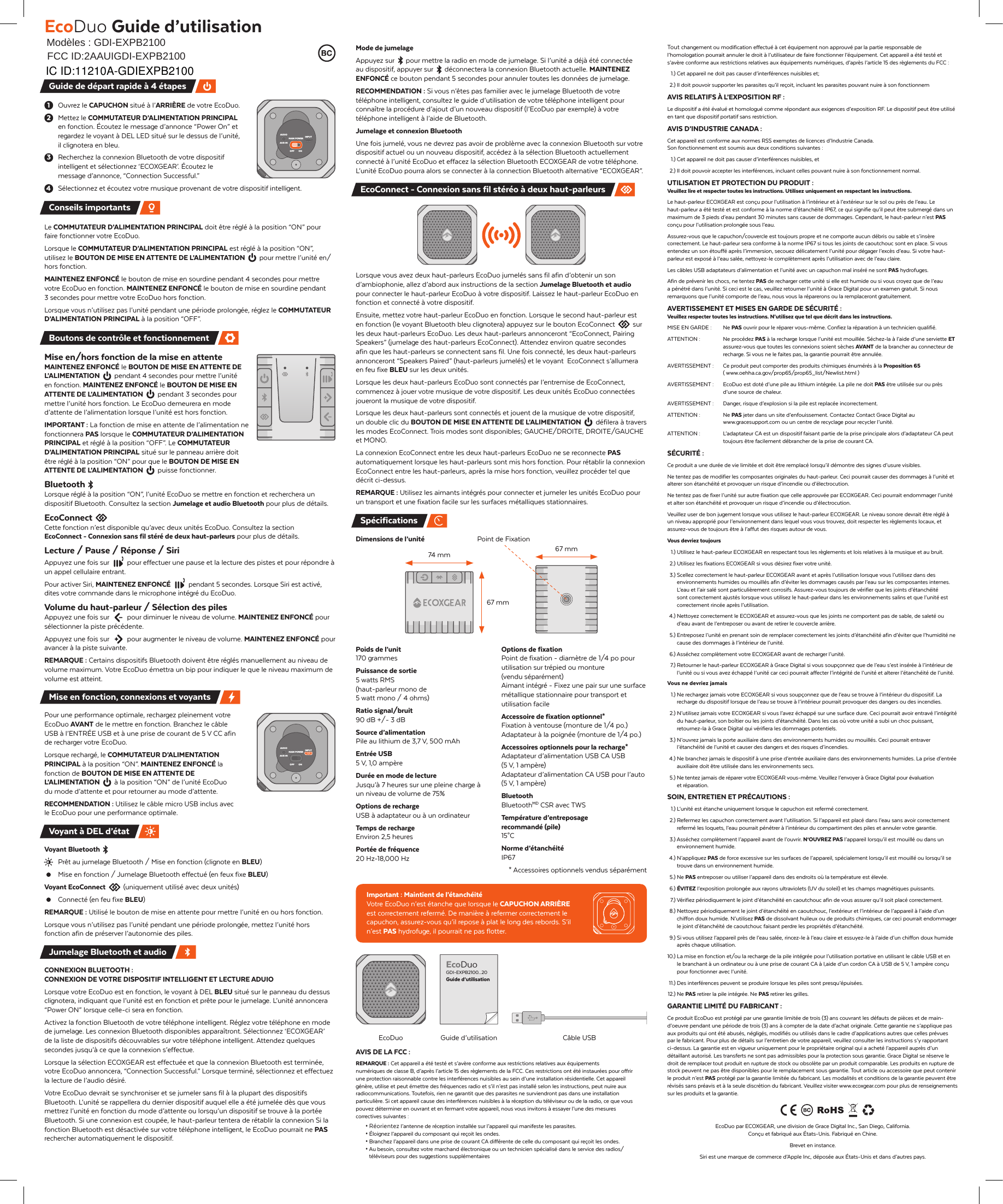 EcoDuo Guide d&rsquo;utilisationMod&egrave;les : GDI-EXPB2100 Tout changement ou modification effectu&eacute; &agrave; cet &eacute;quipement non approuv&eacute; par la partie responsable de l&rsquo;homologation pourrait annuler le droit &agrave; l&rsquo;utilisateur de faire fonctionner l&rsquo;&eacute;quipement. Cet appareil a &eacute;t&eacute; test&eacute; et s&rsquo;av&egrave;re conforme aux restrictions relatives aux &eacute;quipements num&eacute;riques, d&rsquo;apr&egrave;s l&rsquo;article 15 des r&egrave;glements du FCC : 1.) Cet appareil ne doit pas causer d&rsquo;interf&eacute;rences nuisibles et; 2.) Il doit pouvoir supporter les parasites qu&rsquo;il re&ccedil;oit, incluant les parasites pouvant nuire &agrave; son fonctionnemAVIS RELATIFS &Agrave; L&rsquo;EXPOSITION RF :Le dispositif a &eacute;t&eacute; &eacute;valu&eacute; et homologu&eacute; comme r&eacute;pondant aux exigences d&rsquo;exposition RF. Le dispositif peut &ecirc;tre utilis&eacute; en tant que dispositif portatif sans restriction.AVIS D&rsquo;INDUSTRIE CANADA :Cet appareil est conforme aux normes RSS exemptes de licences d&rsquo;Industrie Canada. Son fonctionnement est soumis aux deux conditions suivantes :  1.) Cet appareil ne doit pas causer d&rsquo;interf&eacute;rences nuisibles, et 2.) Il doit pouvoir accepter les interf&eacute;rences, incluant celles pouvant nuire &agrave; son fonctionnement normal.UTILISATION ET PROTECTION DU PRODUIT :Veuillez lire et respecter toutes les instructions. Utilisez uniquement en respectant les instructions.Le haut-parleur ECOXGEAR est con&ccedil;u pour l&rsquo;utilisation &agrave; l&rsquo;int&eacute;rieur et &agrave; l&rsquo;ext&eacute;rieur sur le sol ou pr&egrave;s de l&rsquo;eau. Le haut-parleur a &eacute;t&eacute; test&eacute; et est conforme &agrave; la norme d&rsquo;&eacute;tanch&eacute;it&eacute; IP67, ce qui signifie qu&rsquo;il peut &ecirc;tre submerg&eacute; dans un maximum de 3 pieds d&rsquo;eau pendant 30 minutes sans causer de dommages. Cependant, le haut-parleur n&rsquo;est PAS con&ccedil;u pour l&rsquo;utilisation prolong&eacute;e sous l&rsquo;eau.Assurez-vous que le capuchon/couvercle est toujours propre et ne comporte aucun d&eacute;bris ou sable et s&rsquo;ins&egrave;re correctement. Le haut-parleur sera conforme &agrave; la norme IP67 si tous les joints de caoutchouc sont en place. Si vous entendez un son &eacute;touff&eacute; apr&egrave;s l&rsquo;immersion, secouez d&eacute;licatement l&rsquo;unit&eacute; pour d&eacute;gager l&rsquo;exc&egrave;s d&rsquo;eau. Si votre haut-parleur est expos&eacute; &agrave; l&rsquo;eau sal&eacute;e, nettoyez-le compl&egrave;tement apr&egrave;s l&rsquo;utilisation avec de l&rsquo;eau claire.Les c&acirc;bles USB adaptateurs d&rsquo;alimentation et l&rsquo;unit&eacute; avec un capuchon mal ins&eacute;r&eacute; ne sont PAS hydrofuges.Afin de pr&eacute;venir les chocs, ne tentez PAS de recharger cette unit&eacute; si elle est humide ou si vous croyez que de l&rsquo;eau a p&eacute;n&eacute;tr&eacute; dans l&rsquo;unit&eacute;. Si ceci est le cas, veuillez retourner l&rsquo;unit&eacute; &agrave; Grace Digital pour un examen gratuit. Si nous remarquons que l&rsquo;unit&eacute; comporte de l&rsquo;eau, nous vous la r&eacute;parerons ou la remplaceront gratuitement.AVERTISSEMENT ET MISES EN GARDE DE S&Eacute;CURIT&Eacute; :Veuillez respecter toutes les instructions. N&rsquo;utilisez que tel que d&eacute;crit dans les instructions.MISE EN GARDE : Ne PAS ouvrir pour le r&eacute;parer vous-m&ecirc;me. Confiez la r&eacute;paration &agrave; un technicien qualifi&eacute;.ATTENTION :  Ne proc&eacute;dez PAS &agrave; la recharge lorsque l&rsquo;unit&eacute; est mouill&eacute;e. S&eacute;chez-la &agrave; l&rsquo;aide d&rsquo;une serviette ET assurez-vous que toutes les connexions soient s&egrave;ches AVANT de la brancher au connecteur de recharge. Si vous ne le faites pas, la garantie pourrait &ecirc;tre annul&eacute;e.AVERTISSEMENT :  Ce produit peut comporter des produits chimiques &eacute;num&eacute;r&eacute;s &agrave; la Proposition 65( www.oehha.ca.gov/prop65/prop65_list/Newlist.html )AVERTISSEMENT :  EcoDuo est dot&eacute; d&rsquo;une pile au lithium int&eacute;gr&eacute;e. La pile ne doit PAS &ecirc;tre utilis&eacute;e sur ou pr&egrave;s d&rsquo;une source de chaleur.AVERTISSEMENT :  Danger, risque d&rsquo;explosion si la pile est replac&eacute;e incorrectement.ATTENTION : Ne PAS jeter dans un site d&rsquo;enfouissement. Contactez Contact Grace Digital au www.gracesupport.com ou un centre de recyclage pour recycler l&rsquo;unit&eacute;.ATTENTION :  L&rsquo;adaptateur CA est un dispositif faisant partie de la prise principale alors d&rsquo;adaptateur CA peut toujours &ecirc;tre facilement d&eacute;brancher de la prise de courant CA.S&Eacute;CURIT&Eacute; :Ce produit a une dur&eacute;e de vie limit&eacute;e et doit &ecirc;tre remplac&eacute; lorsqu&rsquo;il d&eacute;montre des signes d&rsquo;usure visibles.Ne tentez pas de modifier les composantes originales du haut-parleur. Ceci pourrait causer des dommages &agrave; l&rsquo;unit&eacute; et alterer son &eacute;tanch&eacute;it&eacute; et provoquer un risque d&rsquo;incendie ou d&rsquo;&eacute;lectrocution.Ne tentez pas de fixer l&rsquo;unit&eacute; sur autre fixation que celle approuv&eacute;e par ECOXGEAR. Ceci pourrait endommager l&rsquo;unit&eacute; et alter son &eacute;tanch&eacute;it&eacute; et provoquer un risque d&rsquo;incendie ou d&rsquo;&eacute;lectrocution.Veuillez user de bon jugement lorsque vous utilisez le haut-parleur ECOXGEAR. Le niveau sonore devrait &ecirc;tre r&eacute;gl&eacute; &agrave; un niveau appropri&eacute; pour l&rsquo;environnement dans lequel vous vous trouvez, doit respecter les r&egrave;glements locaux, et assurez-vous de toujours &ecirc;tre &agrave; l&rsquo;affut des risques autour de vous.Vous devriez toujours 1.) Utilisez le haut-parleur ECOXGEAR en respectant tous les r&egrave;glements et lois relatives &agrave; la musique et au bruit. 2.) Utilisez les fixations ECOXGEAR si vous d&eacute;sirez fixer votre unit&eacute;. 3.) Scellez correctement le haut-parleur ECOXGEAR avant et apr&egrave;s l&rsquo;utilisation lorsque vous l&rsquo;utilisez dans des environnements humides ou mouill&eacute;s afin d&rsquo;&eacute;viter les dommages caus&eacute;s par l&rsquo;eau sur les composantes internes. L&rsquo;eau et l&rsquo;air sal&eacute; sont particuli&egrave;rement corrosifs. Assurez-vous toujours de v&eacute;rifier que les joints d&rsquo;&eacute;tanch&eacute;it&eacute; sont correctement ajust&eacute;s lorsque vous utilisez le haut-parleur dans les environnements salins et que l&rsquo;unit&eacute; est correctement rinc&eacute;e apr&egrave;s l&rsquo;utilisation. 4.) Nettoyez correctement le ECOXGEAR et assurez-vous que les joints ne comportent pas de sable, de salet&eacute; ou d&rsquo;eau avant de l&rsquo;entreposer ou avant de retirer le couvercle arri&egrave;re. 5.) Entreposez l&rsquo;unit&eacute; en prenant soin de remplacer correctement les joints d&rsquo;&eacute;tanch&eacute;it&eacute; afin d&rsquo;&eacute;viter que l&rsquo;humidit&eacute; ne cause des dommages &agrave; l&rsquo;int&eacute;rieur de l&rsquo;unit&eacute;. 6.) Ass&eacute;chez compl&egrave;tement votre ECOXGEAR avant de recharger l&rsquo;unit&eacute;. 7.) Retourner le haut-parleur ECOXGEAR &agrave; Grace Digital si vous soup&ccedil;onnez que de l&rsquo;eau s&rsquo;est ins&eacute;r&eacute;e &agrave; l&rsquo;int&eacute;rieur de l&rsquo;unit&eacute; ou si vous avez &eacute;chapp&eacute; l&rsquo;unit&eacute; car ceci pourrait affecter l&rsquo;int&eacute;grit&eacute; de l&rsquo;unit&eacute; et alterer l&rsquo;&eacute;tanch&eacute;it&eacute; de l&rsquo;unit&eacute;.Vous ne devriez jamais 1.) Ne rechargez jamais votre ECOXGEAR si vous soup&ccedil;onnez que de l&rsquo;eau se trouve &agrave; l&rsquo;int&eacute;rieur du dispositif. La recharge du dispositif lorsque de l&rsquo;eau se trouve &agrave; l&rsquo;int&eacute;rieur pourrait provoquer des dangers ou des incendies. 2.) N&rsquo;utilisez jamais votre ECOXGEAR si vous l&rsquo;avez &eacute;chapp&eacute; sur une surface dure. Ceci pourrait avoir entrav&eacute; l&rsquo;int&eacute;grit&eacute; du haut-parleur, son bo&icirc;tier ou les joints d&rsquo;&eacute;tanch&eacute;it&eacute;. Dans les cas o&ugrave; votre unit&eacute; a subi un choc puissant, retournez-la &agrave; Grace Digital qui v&eacute;rifiera les dommages potentiels. 3.) N&rsquo;ouvrez jamais la porte auxiliaire dans des environnements humides ou mouill&eacute;s. Ceci pourrait entraver l&rsquo;&eacute;tanch&eacute;it&eacute; de l&rsquo;unit&eacute; et causer des dangers et des risques d&rsquo;incendies. 4.) Ne branchez jamais le dispositif &agrave; une prise d&rsquo;entr&eacute;e auxiliaire dans des environnements humides. La prise d&rsquo;entr&eacute;e auxiliaire doit &ecirc;tre utilis&eacute;e dans les environnements secs. 5.) Ne tentez jamais de r&eacute;parer votre ECOXGEAR vous-m&ecirc;me. Veuillez l&rsquo;envoyer &agrave; Grace Digital pour &eacute;valuation et r&eacute;paration.SOIN, ENTRETIEN ET PR&Eacute;CAUTIONS : 1.) L&rsquo;unit&eacute; est &eacute;tanche uniquement lorsque le capuchon est referm&eacute; correctement. 2.) Refermez les capuchon correctement avant l&rsquo;utilisation. Si l&rsquo;appareil est plac&eacute; dans l&rsquo;eau sans avoir correctement referm&eacute; les loquets, l&rsquo;eau pourrait p&eacute;n&eacute;trer &agrave; l&rsquo;int&eacute;rieur du compartiment des piles et annuler votre garantie. 3.) Ass&eacute;chez compl&egrave;tement l&rsquo;appareil avant de l&rsquo;ouvrir. N&lsquo;OUVREZ PAS l&rsquo;appareil lorsqu&rsquo;il est mouill&eacute; ou dans un environnement humide. 4.) N&rsquo;appliquez PAS de force excessive sur les surfaces de l&rsquo;appareil, sp&eacute;cialement lorsqu&rsquo;il est mouill&eacute; ou lorsqu&rsquo;il se trouve dans un environnement humide. 5.) Ne PAS entreposer ou utiliser l&rsquo;appareil dans des endroits o&ugrave; la temp&eacute;rature est &eacute;lev&eacute;e. 6.) &Eacute;VITEZ l&rsquo;exposition prolong&eacute;e aux rayons ultraviolets (UV du soleil) et les champs magn&eacute;tiques puissants. 7.) V&eacute;rifiez p&eacute;riodiquement le joint d&rsquo;&eacute;tanch&eacute;it&eacute; en caoutchouc afin de vous assurer qu&rsquo;il soit plac&eacute; correctement. 8.) Nettoyez p&eacute;riodiquement le joint d&rsquo;&eacute;tanch&eacute;it&eacute; en caoutchouc, l&rsquo;ext&eacute;rieur et l&rsquo;int&eacute;rieur de l&rsquo;appareil &agrave; l&rsquo;aide d&rsquo;un chiffon doux humide. N&rsquo;utilisez PAS de dissolvant huileux ou de produits chimiques, car ceci pourrait endommager le joint d&rsquo;&eacute;tanch&eacute;it&eacute; de caoutchouc faisant perdre les propri&eacute;t&eacute;s d&rsquo;&eacute;tanch&eacute;it&eacute;.  9.) Si vous utilisez l&rsquo;appareil pr&egrave;s de l&rsquo;eau sal&eacute;e, rincez-le &agrave; l&rsquo;eau claire et essuyez-le &agrave; l&rsquo;aide d&rsquo;un chiffon doux humide apr&egrave;s chaque utilisation.10.) La mise en fonction et/ou la recharge de la pile int&eacute;gr&eacute;e pour l&rsquo;utilisation portative en utilisant le c&acirc;ble USB et en le branchant &agrave; un ordinateur ou &agrave; une prise de courant CA &agrave; l,aide d&rsquo;un cordon CA &agrave; USB de 5 V, 1 amp&egrave;re con&ccedil;u pour fonctionner avec l&rsquo;unit&eacute;. 11.) Des interf&eacute;rences peuvent se produire lorsque les piles sont presqu&rsquo;&eacute;puis&eacute;es. 12.) Ne PAS retirer la pile int&eacute;gr&eacute;e. Ne PAS retirer les grilles.GARANTIE LIMIT&Eacute; DU FABRICANT :Ce produit EcoDuo est prot&eacute;g&eacute; par une garantie limit&eacute;e de trois (3) ans couvrant les d&eacute;fauts de pi&egrave;ces et de main-d&rsquo;oeuvre pendant une p&eacute;riode de trois (3) ans &agrave; compter de la date d&rsquo;achat originale. Cette garantie ne s&rsquo;applique pas aux produits qui ont &eacute;t&eacute; abus&eacute;s, n&eacute;glig&eacute;s, modifi&eacute;s ou utilis&eacute;s dans le cadre d&rsquo;applications autres que celles pr&eacute;vues par le fabricant. Pour plus de d&eacute;tails sur l&rsquo;entretien de votre appareil, veuillez consulter les instructions s&rsquo;y rapportant ci-dessus. La garantie est en vigueur uniquement pour le propri&eacute;taire original qui a achet&eacute; l&rsquo;appareil aupr&egrave;s d&rsquo;un d&eacute;taillant autoris&eacute;. Les transferts ne sont pas admissibles pour la protection sous garantie. Grace Digital se r&eacute;serve le droit de remplacer tout produit en rupture de stock ou obsol&egrave;te par un produit comparable. Les produits en rupture de stock peuvent ne pas &ecirc;tre disponibles pour le remplacement sous garantie. Tout article ou accessoire que peut contenir le produit n&rsquo;est PAS prot&eacute;g&eacute; par la garantie limit&eacute;e du fabricant. Les modalit&eacute;s et conditions de la garantie peuvent &ecirc;tre r&eacute;vis&eacute;s sans pr&eacute;avis et &agrave; la seule discr&eacute;tion du fabricant. Veuillez visiter www.ecoxgear.com pour plus de renseignements sur les produits et la garantie.EcoDuo par ECOXGEAR, une division de Grace Digital Inc., San Diego, California. Con&ccedil;u et fabriqu&eacute; aux &Eacute;tats-Unis. Fabriqu&eacute; en Chine.Brevet en instance.Siri est une marque de commerce d&rsquo;Apple Inc, d&eacute;pos&eacute;e aux &Eacute;tats-Unis et dans d&rsquo;autres pays.Mode de jumelageAppuyez sur  pour mettre la radio en mode de jumelage. Si l&rsquo;unit&eacute; a d&eacute;j&agrave; &eacute;t&eacute; connect&eacute;e au dispositif, appuyer sur  d&eacute;connectera la connexion Bluetooth actuelle. MAINTENEZ ENFONC&Eacute; ce bouton pendant 5 secondes pour annuler toutes les donn&eacute;es de jumelage.RECOMMENDATION : Si vous n&rsquo;&ecirc;tes pas familier avec le jumelage Bluetooth de votre t&eacute;l&eacute;phone intelligent, consultez le guide d&rsquo;utilisation de votre t&eacute;l&eacute;phone intelligent pour conna&icirc;tre la proc&eacute;dure d&rsquo;ajout d&rsquo;un nouveau dispositif (l&rsquo;EcoDuo par exemple) &agrave; votre t&eacute;l&eacute;phone intelligent &agrave; l&rsquo;aide de Bluetooth.Jumelage et connexion BluetoothUne fois jumel&eacute;, vous ne devrez pas avoir de probl&egrave;me avec la connexion Bluetooth sur votre dispositif actuel ou un nouveau dispositif, acc&eacute;dez &agrave; la s&eacute;lection Bluetooth actuellement connect&eacute; &agrave; l&rsquo;unit&eacute; EcoDuo et effacez la s&eacute;lection Bluetooth ECOXGEAR de votre t&eacute;l&eacute;phone. L&rsquo;unit&eacute; EcoDuo pourra alors se connecter &agrave; la connection Bluetooth alternative &ldquo;ECOXGEAR&rdquo;.Lorsque vous avez deux haut-parleurs EcoDuo jumel&eacute;s sans fil afin d&rsquo;obtenir un son d&rsquo;ambiophonie, allez d&rsquo;abord aux instructions de la section Jumelage Bluetooth et audio pour connecter le haut-parleur EcoDuo &agrave; votre dispositif. Laissez le haut-parleur EcoDuo en fonction et connect&eacute; &agrave; votre dispositif.Ensuite, mettez votre haut-parleur EcoDuo en fonction. Lorsque le second haut-parleur est en fonction (le voyant Bluetooth bleu clignotera) appuyez sur le bouton EcoConnect  sur les deux haut-parleurs EcoDuo. Les deux haut-parleurs annonceront &ldquo;EcoConnect, Pairing Speakers&rdquo; (jumelage des haut-parleurs EcoConnect). Attendez environ quatre secondes afin que les haut-parleurs se connectent sans fil. Une fois connect&eacute;, les deux haut-parleurs annonceront &ldquo;Speakers Paired&rdquo; (haut-parleurs jumel&eacute;s) et le voyant  EcoConnect s&rsquo;allumera en feu fixe BLEU sur les deux unit&eacute;s.Lorsque les deux haut-parleurs EcoDuo sont connect&eacute;s par l&rsquo;entremise de EcoConnect, commencez &agrave; jouer votre musique de votre dispositif. Les deux unit&eacute;s EcoDuo connect&eacute;es joueront la musique de votre dispositif.Lorsque les deux haut-parleurs sont connect&eacute;s et jouent de la musique de votre dispositif, un double clic du BOUTON DE MISE EN ATTENTE DE L&rsquo;ALIMENTATION  d&eacute;filera &agrave; travers les modes EcoConnect. Trois modes sont disponibles; GAUCHE/DROITE, DROITE/GAUCHE et MONO.La connexion EcoConnect entre les deux haut-parleurs EcoDuo ne se reconnecte PAS automatiquement lorsque les haut-parleurs sont mis hors fonction. Pour r&eacute;tablir la connexion EcoConnect entre les haut-parleurs, apr&egrave;s la mise hors fonction, veuillez proc&eacute;der tel que d&eacute;crit ci-dessus.REMARQUE : Utilisez les aimants int&eacute;gr&eacute;s pour connecter et jumeler les unit&eacute;s EcoDuo pour un transport et une fixation facile sur les surfaces m&eacute;talliques stationnaires.Dimensions de l&rsquo;unit&eacute;Poids de l&rsquo;unit170 grammesPuissance de sortie5 watts RMS(haut-parleur mono de 5 watt mono / 4 ohms)Ratio signal/bruit90 dB +/- 3 dBSource d&rsquo;alimentationPile au lithium de 3,7 V, 500 mAhEntr&eacute;e USB5 V, 1,0 amp&egrave;reDur&eacute;e en mode de lectureJusqu&rsquo;&agrave; 7 heures sur une pleine charge &agrave; un niveau de volume de 75%Options de rechargeUSB &agrave; adaptateur ou &agrave; un ordinateurTemps de rechargeEnviron 2,5 heuresPort&eacute;e de fr&eacute;quence20 Hz-18,000 HzImportant : Maintient de l&rsquo;&eacute;tanch&eacute;it&eacute;Votre EcoDuo n&rsquo;est &eacute;tanche que lorsque le CAPUCHON ARRI&Egrave;RE est correctement referm&eacute;. De mani&egrave;re &agrave; refermer correctement le capuchon, assurez-vous qu&rsquo;il repose &agrave; plat le long des rebords. S&rsquo;il n&rsquo;est PAS hydrofuge, il pourrait ne pas flotter.AVIS DE LA FCC :REMARQUE : Cet appareil a &eacute;t&eacute; test&eacute; et s&rsquo;av&egrave;re conforme aux restrictions relatives aux &eacute;quipementsnum&eacute;riques de classe B, d&rsquo;apr&egrave;s l&rsquo;article 15 des r&egrave;glements de la FCC. Ces restrictions ont &eacute;t&eacute; instaur&eacute;es pour offrir une protection raisonnable contre les interf&eacute;rences nuisibles au sein d&rsquo;une installation r&eacute;sidentielle. Cet appareil g&eacute;n&egrave;re, utilise et peut &eacute;mettre des fr&eacute;quences radio et s&rsquo;il n&rsquo;est pas install&eacute; selon les instructions, peut nuire aux radiocommunications. Toutefois, rien ne garantit que des parasites ne surviendront pas dans une installation particuli&egrave;re. Si cet appareil cause des interf&eacute;rences nuisibles &agrave; la r&eacute;ception du t&eacute;l&eacute;viseur ou de la radio, ce que vous pouvez d&eacute;terminer en ouvrant et en fermant votre appareil, nous vous invitons &agrave; essayer l&rsquo;une des mesures correctives suivantes :&bull; R&eacute;orientez l&rsquo;antenne de r&eacute;ception install&eacute;e sur l&rsquo;appareil qui manifeste les parasites.&bull; &Eacute;loignez l&rsquo;appareil du composant qui re&ccedil;oit les ondes.&bull; Branchez l&rsquo;appareil dans une prise de courant CA diff&eacute;rente de celle du composant qui re&ccedil;oit les ondes.&bull; Au besoin, consultez votre marchand &eacute;lectronique ou un technicien sp&eacute;cialis&eacute; dans le service des radios/  t&eacute;l&eacute;viseurs pour des suggestions suppl&eacute;mentairesEcoConnect - Connexion sans fil st&eacute;r&eacute;o &agrave; deux haut-parleurs  Options de fixationPoint de fixation - diam&egrave;tre de 1/4 po pour utilisation sur tr&eacute;pied ou monture (vendu s&eacute;par&eacute;ment)Aimant int&eacute;gr&eacute; - Fixez une pair sur une surface m&eacute;tallique stationnaire pour transport et utilisation facileAccessoire de fixation optionnel*Fixation &agrave; ventouse (monture de 1/4 po.)Adaptateur &agrave; la poign&eacute;e (monture de 1/4 po.)Accessoires optionnels pour la recharge*Adaptateur d&rsquo;alimentation USB CA USB (5 V, 1 amp&egrave;re)  Adaptateur d&rsquo;alimentation CA USB pour l&rsquo;auto (5 V, 1 amp&egrave;re)BluetoothBluetoothMD CSR avec TWSTemp&eacute;rature d&rsquo;entreposagerecommand&eacute; (pile) 15&deg;CNorme d&rsquo;&eacute;tanch&eacute;it&eacute; IP67* Accessoires optionnels vendus s&eacute;par&eacute;mentC&acirc;ble USBGuide d&rsquo;utilisationEcoDuoGDI-EXPB2100...20Guide d&rsquo;utilisationEcoDuoSp&eacute;cifications74 mm 67 mm67 mmPoint de FixationOuvrez le CAPUCHON situ&eacute; &agrave; l&rsquo;ARRI&Egrave;RE de votre EcoDuo.Mettez le COMMUTATEUR D&rsquo;ALIMENTATION PRINCIPAL en fonction. &Eacute;coutez le message d&rsquo;annonce &ldquo;Power On&rdquo; et regardez le voyant &agrave; DEL LED situ&eacute; sur le dessus de l&rsquo;unit&eacute;, il clignotera en bleu.Recherchez la connexion Bluetooth de votre dispositif intelligent et s&eacute;lectionnez &lsquo;ECOXGEAR&rsquo;. &Eacute;coutez le message d&rsquo;annonce, &ldquo;Connection Successful.&rdquo;S&eacute;lectionnez et &eacute;coutez votre musique provenant de votre dispositif intelligent.Le COMMUTATEUR D&rsquo;ALIMENTATION PRINCIPAL doit &ecirc;tre r&eacute;gl&eacute; &agrave; la position &ldquo;ON&rdquo; pour faire fonctionner votre EcoDuo.Lorsque le COMMUTATEUR D&rsquo;ALIMENTATION PRINCIPAL est r&eacute;gl&eacute; &agrave; la position &ldquo;ON&rdquo;, utilisez le BOUTON DE MISE EN ATTENTE DE L&rsquo;ALIMENTATION  pour mettre l&rsquo;unit&eacute; en/hors fonction. MAINTENEZ ENFONC&Eacute; le bouton de mise en sourdine pendant 4 secondes pour mettre votre EcoDuo en fonction. MAINTENEZ ENFONC&Eacute; le bouton de mise en sourdine pendant 3 secondes pour mettre votre EcoDuo hors fonction.Lorsque vous n&rsquo;utilisez pas l&rsquo;unit&eacute; pendant une p&eacute;riode prolong&eacute;e, r&eacute;glez le COMMUTATEUR D&rsquo;ALIMENTATION PRINCIPAL &agrave; la position &ldquo;OFF&rdquo;.Mise en/hors fonction de la mise en attente MAINTENEZ ENFONC&Eacute; le BOUTON DE MISE EN ATTENTE DE L&rsquo;ALIMENTATION  pendant 4 secondes pour mettre l&rsquo;unit&eacute; en fonction. MAINTENEZ ENFONC&Eacute; le BOUTON DE MISE EN ATTENTE DE L&rsquo;ALIMENTATION  pendant 3 secondes pour mettre l&rsquo;unit&eacute; hors fonction. Le EcoDuo demeurera en mode d&rsquo;attente de l&rsquo;alimentation lorsque l&rsquo;unit&eacute; est hors fonction.IMPORTANT : La fonction de mise en attente de l&rsquo;alimentation ne fonctionnera PAS lorsque le COMMUTATEUR D&rsquo;ALIMENTATION PRINCIPAL et r&eacute;gl&eacute; &agrave; la position &ldquo;OFF&rdquo;. Le COMMUTATEUR D&rsquo;ALIMENTATION PRINCIPAL situ&eacute; sur le panneau arri&egrave;re doit &ecirc;tre r&eacute;gl&eacute; &agrave; la position &ldquo;ON&rdquo; pour que le BOUTON DE MISE EN ATTENTE DE L&rsquo;ALIMENTATION  puisse fonctionner.BluetoothLorsque r&eacute;gl&eacute; &agrave; la position &ldquo;ON&rdquo;, l&rsquo;unit&eacute; EcoDuo se mettre en fonction et recherchera un dispositif Bluetooth. Consultez la section Jumelage et audio Bluetooth pour plus de d&eacute;tails. EcoConnectCette fonction n&rsquo;est disponible qu&rsquo;avec deux unit&eacute;s EcoDuo. Consultez la section EcoConnect - Connexion sans fil st&eacute;r&eacute; de deux haut-parleurs pour plus de d&eacute;tails.Lecture / Pause / R&eacute;ponse / SiriAppuyez une fois sur  pour effectuer une pause et la lecture des pistes et pour r&eacute;pondre &agrave; un appel cellulaire entrant.Pour activer Siri, MAINTENEZ ENFONC&Eacute;  pendant 5 secondes. Lorsque Siri est activ&eacute;, dites votre commande dans le microphone int&eacute;gr&eacute; du EcoDuo.Volume du haut-parleur / S&eacute;lection des pilesAppuyez une fois sur  pour diminuer le niveau de volume. MAINTENEZ ENFONC&Eacute; pour s&eacute;lectionner la piste pr&eacute;c&eacute;dente. Appuyez une fois sur  pour augmenter le niveau de volume. MAINTENEZ ENFONC&Eacute; pour avancer &agrave; la piste suivante.REMARQUE : Certains dispositifs Bluetooth doivent &ecirc;tre r&eacute;gl&eacute;s manuellement au niveau de volume maximum. Votre EcoDuo &eacute;mettra un bip pour indiquer le que le niveau maximum de volume est atteint. Pour une performance optimale, rechargez pleinement votre EcoDuo AVANT de le mettre en fonction. Branchez le c&acirc;ble USB &agrave; l&rsquo;ENTR&Eacute;E USB et &agrave; une prise de courant de 5 V CC afin de recharger votre EcoDuo.Lorsque recharg&eacute;, le COMMUTATEUR D&rsquo;ALIMENTATION PRINCIPAL &agrave; la position &ldquo;ON&rdquo;. MAINTENEZ ENFONC&Eacute; la fonction de BOUTON DE MISE EN ATTENTE DE L&rsquo;ALIMENTATION  &agrave; la position &ldquo;ON&rdquo; de l&rsquo;unit&eacute; EcoDuo du mode d&rsquo;attente et pour retourner au mode d&rsquo;attente. RECOMMENDATION : Utilisez le c&acirc;ble micro USB inclus avec le EcoDuo pour une performance optimale.Voyant BluetoothPr&ecirc;t au jumelage Bluetooth / Mise en fonction (clignote en BLEU)Mise en fonction / Jumelage Bluetooth effectu&eacute; (en feux fixe BLEU)Voyant EcoConnect  (uniquement utilis&eacute; avec deux unit&eacute;s)Connect&eacute; (en feu fixe BLEU)REMARQUE : Utilis&eacute; le bouton de mise en attente pour mettre l&rsquo;unit&eacute; en ou hors fonction.Lorsque vous n&rsquo;utilisez pas l&rsquo;unit&eacute; pendant une p&eacute;riode prolong&eacute;e, mettez l&rsquo;unit&eacute; hors fonction afin de pr&eacute;server l&rsquo;autonomie des piles.CONNEXION BLUETOOTH : CONNEXION DE VOTRE DISPOSITIF INTELLIGENT ET LECTURE ADUIOLorsque votre EcoDuo est en fonction, le voyant &agrave; DEL BLEU situ&eacute; sur le panneau du dessus clignotera, indiquant que l&rsquo;unit&eacute; est en fonction et pr&ecirc;te pour le jumelage. L&rsquo;unit&eacute; annoncera &ldquo;Power ON&rdquo; lorsque celle-ci sera en fonction.Activez la fonction Bluetooth de votre t&eacute;l&eacute;phone intelligent. R&eacute;glez votre t&eacute;l&eacute;phone en mode de jumelage. Les connexion Bluetooth disponibles appara&icirc;tront. S&eacute;lectionnez &lsquo;ECOXGEAR&rsquo; de la liste de dispositifs d&eacute;couvrables sur votre t&eacute;l&eacute;phone intelligent. Attendez quelques secondes jusqu&rsquo;&agrave; ce que la connexion s&rsquo;effectue.Lorsque la s&eacute;lection ECOXGEAR est effectu&eacute;e et que la connexion Bluetooth est termin&eacute;e, votre EcoDuo annoncera, &ldquo;Connection Successful.&rdquo; Lorsque termin&eacute;, s&eacute;lectionnez et effectuez la lecture de l&rsquo;audio d&eacute;sir&eacute;.Votre EcoDuo devrait se synchroniser et se jumeler sans fil &agrave; la plupart des dispositifs Bluetooth. L&rsquo;unit&eacute; se rappellera du dernier dispositif auquel elle a &eacute;t&eacute; jumel&eacute;e d&egrave;s que vous mettrez l&rsquo;unit&eacute; en fonction du mode d&rsquo;attente ou lorsqu&rsquo;un dispositif se trouve &agrave; la port&eacute;e Bluetooth. Si une connexion est coup&eacute;e, le haut-parleur tentera de r&eacute;tablir la connexion Si la fonction Bluetooth est d&eacute;sactiv&eacute;e sur votre t&eacute;l&eacute;phone intelligent, le EcoDuo pourrait ne PAS rechercher automatiquement le dispositif. Conseils importantsGuide de d&eacute;part rapide &agrave; 4 &eacute;tapes1234Voyant &agrave; DEL d&rsquo;&eacute;tatJumelage Bluetooth et audioBoutons de contr&ocirc;le et fonctionnementMise en fonction, connexions et voyants  ONMAIN POWEROFFINPUTAUX-INAUDIOONMAIN POWEROFFINPUTAUX-INAUDIOModels: GDI-EXPB2100  FCC ID:2AAUIGDI-EXPB2100IC ID:11210A-GDIEXPB2100 FCC ID:2AAUIGDI-EXPB2100