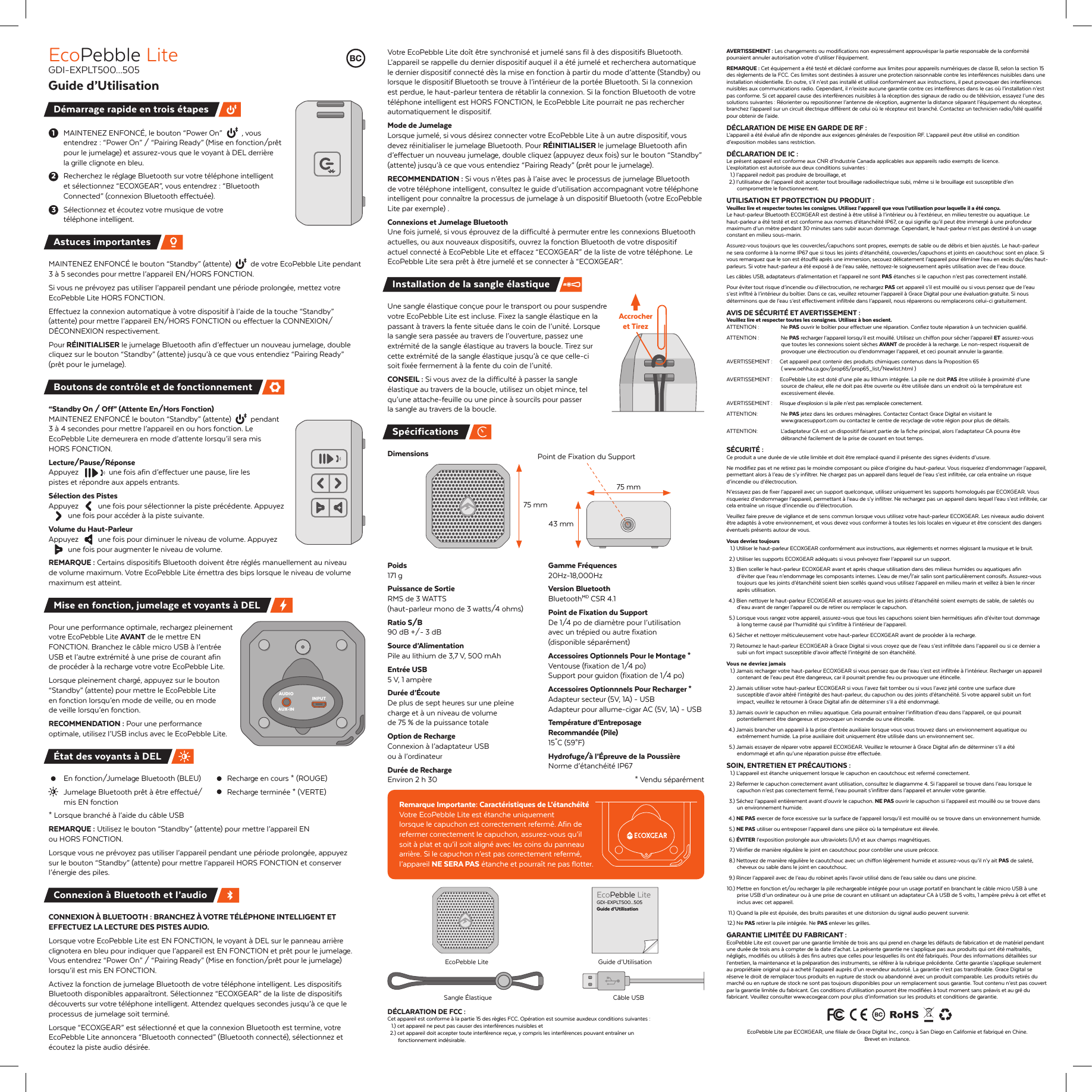 MAINTENEZ ENFONC&Eacute;, le bouton &ldquo;Power On&rdquo;  , vous entendrez : &ldquo;Power On&rdquo; / &ldquo;Pairing Ready&rdquo; (Mise en fonction/pr&ecirc;t pour le jumelage) et assurez-vous que le voyant &agrave; DEL derri&egrave;re la grille clignote en bleu.Recherchez le r&eacute;glage Bluetooth sur votre t&eacute;l&eacute;phone intelligent et s&eacute;lectionnez &ldquo;ECOXGEAR&rdquo;, vous entendrez : &ldquo;Bluetooth Connected&rdquo; (connexion Bluetooth effectu&eacute;e).S&eacute;lectionnez et &eacute;coutez votre musique de votre t&eacute;l&eacute;phone intelligent.MAINTENEZ ENFONC&Eacute; le bouton &ldquo;Standby&rdquo; (attente)  de votre EcoPebble Lite pendant 3 &agrave; 5 secondes pour mettre l&rsquo;appareil EN/HORS FONCTION.Si vous ne pr&eacute;voyez pas utiliser l&rsquo;appareil pendant une p&eacute;riode prolong&eacute;e, mettez votre EcoPebble Lite HORS FONCTION.Effectuez la connexion automatique &agrave; votre dispositif &agrave; l&rsquo;aide de la touche &ldquo;Standby&rdquo; (attente) pour mettre l&rsquo;appareil EN/HORS FONCTION ou effectuer la CONNEXION/D&Eacute;CONNEXION respectivement.Pour R&Eacute;INITIALISER le jumelage Bluetooth afin d&rsquo;effectuer un nouveau jumelage, double cliquez sur le bouton &ldquo;Standby&rdquo; (attente) jusqu&rsquo;&agrave; ce que vous entendiez &ldquo;Pairing Ready&rdquo; (pr&ecirc;t pour le jumelage).&ldquo;Standby On / Off&rdquo; (Attente En/Hors Fonction)MAINTENEZ ENFONC&Eacute; le bouton &ldquo;Standby&rdquo; (attente)  pendant 3 &agrave; 4 secondes pour mettre l&rsquo;appareil en ou hors fonction. Le EcoPebble Lite demeurera en mode d&rsquo;attente lorsqu&rsquo;il sera mis HORS FONCTION. Lecture/Pause/R&eacute;ponseAppuyez  une fois afin d&rsquo;effectuer une pause, lire les pistes et r&eacute;pondre aux appels entrants.S&eacute;lection des PistesAppuyez  une fois pour s&eacute;lectionner la piste pr&eacute;c&eacute;dente. Appuyez  une fois pour acc&eacute;der &agrave; la piste suivante. Volume du Haut-ParleurAppuyez  une fois pour diminuer le niveau de volume. Appuyez  une fois pour augmenter le niveau de volume.REMARQUE : Certains dispositifs Bluetooth doivent &ecirc;tre r&eacute;gl&eacute;s manuellement au niveau de volume maximum. Votre EcoPebble Lite &eacute;mettra des bips lorsque le niveau de volume maximum est atteint. Pour une performance optimale, rechargez pleinement votre EcoPebble Lite AVANT de le mettre EN FONCTION. Branchez le c&acirc;ble micro USB &agrave; l&rsquo;entr&eacute;e USB et l&rsquo;autre extr&eacute;mit&eacute; &agrave; une prise de courant afin de proc&eacute;der &agrave; la recharge votre votre EcoPebble Lite.Lorsque pleinement charg&eacute;, appuyez sur le bouton &ldquo;Standby&rdquo; (attente) pour mettre le EcoPebble Lite en fonction lorsqu&rsquo;en mode de veille, ou en mode de veille lorsqu&rsquo;en fonction. RECOMMENDATION : Pour une performance optimale, utilisez l&rsquo;USB inclus avec le EcoPebble Lite.  En fonction/Jumelage Bluetooth (BLEU)  Recharge en cours * (ROUGE)   Jumelage Bluetooth pr&ecirc;t &agrave; &ecirc;tre effectu&eacute;/  Recharge termin&eacute;e * (VERTE)  mis EN fonction* Lorsque branch&eacute; &agrave; l&rsquo;aide du c&acirc;ble USBREMARQUE : Utilisez le bouton &ldquo;Standby&rdquo; (attente) pour mettre l&rsquo;appareil EN ou HORS FONCTION. Lorsque vous ne pr&eacute;voyez pas utiliser l&rsquo;appareil pendant une p&eacute;riode prolong&eacute;e, appuyez sur le bouton &ldquo;Standby&rdquo; (attente) pour mettre l&rsquo;appareil HORS FONCTION et conserver l&rsquo;&eacute;nergie des piles.CONNEXION &Agrave; BLUETOOTH : BRANCHEZ &Agrave; VOTRE T&Eacute;L&Eacute;PHONE INTELLIGENT ET EFFECTUEZ LA LECTURE DES PISTES AUDIO.Lorsque votre EcoPebble Lite est EN FONCTION, le voyant &agrave; DEL sur le panneau arri&egrave;re clignotera en bleu pour indiquer que l&rsquo;appareil est EN FONCTION et pr&ecirc;t pour le jumelage. Vous entendrez &ldquo;Power On&rdquo; / &ldquo;Pairing Ready&rdquo; (Mise en fonction/pr&ecirc;t pour le jumelage) lorsqu&rsquo;il est mis EN FONCTION.Activez la fonction de jumelage Bluetooth de votre t&eacute;l&eacute;phone intelligent. Les dispositifs Bluetooth disponibles appara&icirc;tront. S&eacute;lectionnez &ldquo;ECOXGEAR&rdquo; de la liste de dispositifs d&eacute;couverts sur votre t&eacute;l&eacute;phone intelligent. Attendez quelques secondes jusqu&rsquo;&agrave; ce que le processus de jumelage soit termin&eacute;. Lorsque &ldquo;ECOXGEAR&rdquo; est s&eacute;lectionn&eacute; et que la connexion Bluetooth est termine, votre EcoPebble Lite annoncera &ldquo;Bluetooth connected&rdquo; (Bluetooth connect&eacute;), s&eacute;lectionnez et &eacute;coutez la piste audio d&eacute;sir&eacute;e.Votre EcoPebble Lite do&icirc;t &ecirc;tre synchronis&eacute; et jumel&eacute; sans fil &agrave; des dispositifs Bluetooth. L&rsquo;appareil se rappelle du dernier dispositif auquel il a &eacute;t&eacute; jumel&eacute; et recherchera automatique le dernier dispositif connect&eacute; d&egrave;s la mise en fonction &agrave; partir du mode d&rsquo;attente (Standby) ou lorsque le dispositif Bluetooth se trouve &agrave; l&rsquo;int&eacute;rieur de la port&eacute;e Bluetooth. Si la connexion est perdue, le haut-parleur tentera de r&eacute;tablir la connexion. Si la fonction Bluetooth de votre t&eacute;l&eacute;phone intelligent est HORS FONCTION, le EcoPebble Lite pourrait ne pas rechercher automatiquement le dispositif.Mode de JumelageLorsque jumel&eacute;, si vous d&eacute;sirez connecter votre EcoPebble Lite &agrave; un autre dispositif, vous devez r&eacute;initialiser le jumelage Bluetooth. Pour R&Eacute;INITIALISER le jumelage Bluetooth afin d&rsquo;effectuer un nouveau jumelage, double cliquez (appuyez deux fois) sur le bouton &ldquo;Standby&rdquo; (attente) jusqu&rsquo;&agrave; ce que vous entendiez &ldquo;Pairing Ready&rdquo; (pr&ecirc;t pour le jumelage).RECOMMENDATION : Si vous n&rsquo;&ecirc;tes pas &agrave; l&rsquo;aise avec le processus de jumelage Bluetooth de votre t&eacute;l&eacute;phone intelligent, consultez le guide d&rsquo;utilisation accompagnant votre t&eacute;l&eacute;phone intelligent pour conna&icirc;tre la processus de jumelage &agrave; un dispositif Bluetooth (votre EcoPebble Lite par exemple) .Connexions et Jumelage BluetoothUne fois jumel&eacute;, si vous &eacute;prouvez de la difficult&eacute; &agrave; permuter entre les connexions Bluetooth actuelles, ou aux nouveaux dispositifs, ouvrez la fonction Bluetooth de votre dispositif actuel connect&eacute; &agrave; EcoPebble Lite et effacez &ldquo;ECOXGEAR&rdquo; de la liste de votre t&eacute;l&eacute;phone. Le EcoPebble Lite sera pr&ecirc;t &agrave; &ecirc;tre jumel&eacute; et se connecter &agrave; &ldquo;ECOXGEAR&rdquo;.Une sangle &eacute;lastique con&ccedil;ue pour le transport ou pour suspendre votre EcoPebble Lite est incluse. Fixez la sangle &eacute;lastique en la passant &agrave; travers la fente situ&eacute;e dans le coin de l&rsquo;unit&eacute;. Lorsque la sangle sera pass&eacute;e au travers de l&rsquo;ouverture, passez une extr&eacute;mit&eacute; de la sangle &eacute;lastique au travers la boucle. Tirez sur cette extr&eacute;mit&eacute; de la sangle &eacute;lastique jusqu&rsquo;&agrave; ce que celle-ci soit fix&eacute;e fermement &agrave; la fente du coin de l&rsquo;unit&eacute;.CONSEIL : Si vous avez de la difficult&eacute; &agrave; passer la sangle &eacute;lastique au travers de la boucle, utilisez un objet mince, tel qu&rsquo;une attache-feuille ou une pince &agrave; sourcils pour passer la sangle au travers de la boucle. DimensionsPoids 171 gPuissance de Sortie RMS de 3 WATTS(haut-parleur mono de 3 watts/4 ohms)Ratio S/B90 dB +/- 3 dBSource d&rsquo;AlimentationPile au lithium de 3,7 V, 500 mAhEntr&eacute;e USB5 V, 1 amp&egrave;reDur&eacute;e d&rsquo;&Eacute;couteDe plus de sept heures sur une pleine charge et &agrave; un niveau de volume de 75 % de la puissance totaleOption de RechargeConnexion &agrave; l&rsquo;adaptateur USB ou &agrave; l&rsquo;ordinateurDur&eacute;e de RechargeEnviron 2 h 30Remarque Importante: Caract&eacute;ristiques de L&rsquo;&eacute;tanch&eacute;it&eacute; Votre EcoPebble Lite est &eacute;tanche uniquement lorsque le capuchon est correctement referm&eacute;. Afin de refermer correctement le capuchon, assurez-vous qu&rsquo;il soit &agrave; plat et qu&rsquo;il soit align&eacute; avec les coins du panneau arri&egrave;re. Si le capuchon n&rsquo;est pas correctement referm&eacute;, l&rsquo;appareil NE SERA PAS &eacute;tanche et pourra&icirc;t ne pas flotter. D&Eacute;CLARATION DE FCC :Cet appareil est conforme &agrave; la partie 15 des r&egrave;gles FCC. Op&eacute;ration est soumise auxdeux conditions suivantes :  1.) cet appareil ne peut pas causer des interf&eacute;rences nuisibles et  2.) cet appareil doit accepter toute interf&eacute;rence re&ccedil;ue, y compris les interf&eacute;rences pouvant entra&icirc;ner un fonctionnement ind&eacute;sirable.EcoPebble LiteGDI-EXPLT500...505Guide d&rsquo;UtilisationAstuces importantesSp&eacute;cificationsAVERTISSEMENT : Les changements ou modifications non express&eacute;ment approuv&eacute;spar la partie responsable de la conformit&eacute; pourraient annuler autorisation votre d&rsquo;utiliser l&rsquo;&eacute;quipement.REMARQUE : Cet &eacute;quipement a &eacute;t&eacute; test&eacute; et d&eacute;clar&eacute; conforme aux limites pour appareils num&eacute;riques de classe B, selon la section 15 des r&egrave;glements de la FCC. Ces limites sont destin&eacute;es &agrave; assurer une protection raisonnable contre les interf&eacute;rences nuisibles dans une installation r&eacute;sidentielle. En outre, s&rsquo;il n&rsquo;est pas install&eacute; et utilis&eacute; conform&eacute;ment aux instructions, il peut provoquer des interf&eacute;rences nuisibles aux communications radio. Cependant, il n&rsquo;existe aucune garantie contre ces interf&eacute;rences dans le cas o&ugrave; l&rsquo;installation n&rsquo;est pas conforme. Si cet appareil cause des interf&eacute;rences nuisibles &agrave; la r&eacute;ception des signaux de radio ou de t&eacute;l&eacute;vision, essayez l&rsquo;une des solutions suivantes : R&eacute;orienter ou repositionner l&rsquo;antenne de r&eacute;ception, augmenter la distance s&eacute;parant l&rsquo;&eacute;quipement du r&eacute;cepteur, branchez l&rsquo;appareil sur un circuit &eacute;lectrique diff&eacute;rent de celui o&ugrave; le r&eacute;cepteur est branch&eacute;. Contactez un technicien radio/t&eacute;l&eacute; qualifi&eacute; pour obtenir de l&rsquo;aide.D&Eacute;CLARATION DE MISE EN GARDE DE RF :L&rsquo;appareil a &eacute;t&eacute; &eacute;valu&eacute; afin de r&eacute;pondre aux exigences g&eacute;n&eacute;rales de l&rsquo;exposition RF. L&rsquo;appareil peut &ecirc;tre utilis&eacute; en condition d&rsquo;exposition mobiles sans restriction.D&Eacute;CLARATION DE IC :Le pr&eacute;sent appareil est conforme aux CNR d&rsquo;Industrie Canada applicables aux appareils radio exempts de licence. L&rsquo;exploitation est autoris&eacute;e aux deux conditions suivantes : 1.) l&rsquo;appareil nedoit pas produire de brouillage, et  2.) l&rsquo;utilisateur de l&rsquo;appareil doit accepter tout brouillage radio&eacute;lectrique subi, m&ecirc;me si le brouillage est susceptible d&rsquo;en compromettre le fonctionnement.UTILISATION ET PROTECTION DU PRODUIT :Veuillez lire et respecter toutes les consignes. Utilisez l&rsquo;appareil que vous l&rsquo;utilisation pour laquelle il a &eacute;t&eacute; con&ccedil;u.Le haut-parleur Bluetooth ECOXGEAR est destin&eacute; &agrave; &ecirc;tre utilis&eacute; &agrave; l&rsquo;int&eacute;rieur ou &agrave; l&rsquo;ext&eacute;rieur, en milieu terrestre ou aquatique. Le haut-parleur a &eacute;t&eacute; test&eacute; et est conforme aux normes d&rsquo;&eacute;tanch&eacute;it&eacute; IP67, ce qui signifie qu&rsquo;il peut &ecirc;tre immerg&eacute; &agrave; une profondeur maximum d&rsquo;un m&egrave;tre pendant 30 minutes sans subir aucun dommage. Cependant, le haut-parleur n&rsquo;est pas destin&eacute; &agrave; un usage constant en milieu sous-marin.Assurez-vous toujours que les couvercles/capuchons sont propres, exempts de sable ou de d&eacute;bris et bien ajust&eacute;s. Le haut-parleur ne sera conforme &agrave; la norme IP67 que si tous les joints d&rsquo;&eacute;tanch&eacute;it&eacute;, couvercles/capuchons et joints en caoutchouc sont en place. Si vous remarquez que le son est &eacute;touff&eacute; apr&egrave;s une immersion, secouez d&eacute;licatement l&rsquo;appareil pour &eacute;liminer l&rsquo;eau en exc&egrave;s du/des haut-parleurs. Si votre haut-parleur a &eacute;t&eacute; expos&eacute; &agrave; de l&rsquo;eau sal&eacute;e, nettoyez-le soigneusement apr&egrave;s utilisation avec de l&rsquo;eau douce.Les c&acirc;bles USB, adaptateurs d&rsquo;alimentation et l&rsquo;appareil ne sont PAS &eacute;tanches si le capuchon n&rsquo;est pas correctement install&eacute;.Pour &eacute;viter tout risque d&rsquo;incendie ou d&rsquo;&eacute;lectrocution, ne rechargez PAS cet appareil s&rsquo;il est mouill&eacute; ou si vous pensez que de l&rsquo;eau s&rsquo;est infltr&eacute; &agrave; l&rsquo;int&eacute;rieur du bo&icirc;tier. Dans ce cas, veuillez retourner l&rsquo;appareil &agrave; Grace Digital pour une &eacute;valuation gratuite. Si nous d&eacute;terminons que de l&rsquo;eau s&rsquo;est effectivement infiltr&eacute;e dans l&rsquo;appareil, nous r&eacute;parerons ou remplacerons celui-ci gratuitement.AVIS DE S&Eacute;CURIT&Eacute; ET AVERTISSEMENT :Veuillez lire et respecter toutes les consignes. Utilisez &agrave; bon escient.ATTENTION :   Ne PAS ouvrir le bo&icirc;tier pour effectuer une r&eacute;paration. Confiez toute r&eacute;paration &agrave; un technicien qualifi&eacute;. ATTENTION :   Ne PAS recharger l&rsquo;appareil lorsqu&rsquo;il est mouill&eacute;. Utilisez un chiffon pour s&eacute;cher l&rsquo;appareil ET assurez-vous que toutes les connexions soient s&egrave;ches AVANT de proc&eacute;der &agrave; la recharge. Le non-respect risquerait de provoquer une &eacute;lectrocution ou d&rsquo;endommager l&rsquo;appareil, et ceci pourrait annuler la garantie.AVERTISSEMENT :  Cet appareil peut contenir des produits chimiques contenus dans la Proposition 65( www.oehha.ca.gov/prop65/prop65_list/Newlist.html )AVERTISSEMENT :  EcoPebble Lite est dot&eacute; d&rsquo;une pile au lithium int&eacute;gr&eacute;e. La pile ne doit PAS &ecirc;tre utilis&eacute;e &agrave; proximit&eacute; d&rsquo;une source de chaleur, elle ne doit pas &ecirc;tre ouverte ou &ecirc;tre utilis&eacute;e dans un endroit o&ugrave; la temp&eacute;rature est excessivement &eacute;lev&eacute;e. AVERTISSEMENT :  Risque d&rsquo;explosion si la pile n&rsquo;est pas remplac&eacute;e correctement. ATTENTION:   Ne PAS jetez dans les ordures m&eacute;nag&egrave;res. Contactez Contact Grace Digital en visitant le www.gracesupport.com ou contactez le centre de recyclage de votre r&eacute;gion pour plus de d&eacute;tails. ATTENTION:    L&rsquo;adaptateur CA est un dispositif faisant partie de la fiche principal, alors l&rsquo;adaptateur CA pourra &ecirc;tre d&eacute;branch&eacute; facilement de la prise de courant en tout temps. S&Eacute;CURIT&Eacute; :Ce produit a une dur&eacute;e de vie utile limit&eacute;e et doit &ecirc;tre remplac&eacute; quand il pr&eacute;sente des signes &eacute;vidents d&rsquo;usure. Ne modifiez pas et ne retirez pas le moindre composant ou pi&egrave;ce d&rsquo;origine du haut-parleur. Vous risqueriez d&rsquo;endommager l&rsquo;appareil, permettant alors &agrave; l&rsquo;eau de s&rsquo;y infiltrer. Ne chargez pas un appareil dans lequel de l&rsquo;eau s&rsquo;est infiltr&eacute;e, car cela entra&icirc;ne un risque d&rsquo;incendie ou d&rsquo;&eacute;lectrocution.N&rsquo;essayez pas de fixer l&rsquo;appareil avec un support quelconque, utilisez uniquement les supports homologu&eacute;s par ECOXGEAR. Vous risqueriez d&rsquo;endommager l&rsquo;appareil, permettant &agrave; l&rsquo;eau de s&rsquo;y infiltrer. Ne rechargez pas un appareil dans lequel l&rsquo;eau s&rsquo;est infiltr&eacute;e, car cela entra&icirc;ne un risque d&rsquo;incendie ou d&rsquo;&eacute;lectrocution.Veuillez faire preuve de vigilance et de sens commun lorsque vous utilisez votre haut-parleur ECOXGEAR. Les niveaux audio doivent &ecirc;tre adapt&eacute;s &agrave; votre environnement, et vous devez vous conformer &agrave; toutes les lois locales en vigueur et &ecirc;tre conscient des dangers &eacute;ventuels pr&eacute;sents autour de vous.Vous devriez toujours  1.) Utiliser le haut-parleur ECOXGEAR conform&eacute;ment aux instructions, aux r&egrave;glements et normes r&eacute;gissant la musique et le bruit.   2.) Utiliser les supports ECOXGEAR ad&eacute;quats si vous pr&eacute;voyez fixer l&rsquo;appareil sur un support.   3.) Bien sceller le haut-parleur ECOXGEAR avant et apr&egrave;s chaque utilisation dans des milieux humides ou aquatiques afin d&rsquo;&eacute;viter que l&rsquo;eau n&rsquo;endommage les composants internes. L&rsquo;eau de mer/l&rsquo;air salin sont particuli&egrave;rement corrosifs. Assurez-vous toujours que les joints d&rsquo;&eacute;tanch&eacute;it&eacute; soient bien scell&eacute;s quand vous utilisez l&rsquo;appareil en milieu marin et veillez &agrave; bien le rincer apr&egrave;s utilisation. 4.) Bien nettoyer le haut-parleur ECOXGEAR et assurez-vous que les joints d&rsquo;&eacute;tanch&eacute;it&eacute; soient exempts de sable, de salet&eacute;s ou d&rsquo;eau avant de ranger l&rsquo;appareil ou de retirer ou remplacer le capuchon.  5.) Lorsque vous rangez votre appareil, assurez-vous que tous les capuchons soient bien herm&eacute;tiques afin d&rsquo;&eacute;viter tout dommage &agrave; long terme caus&eacute; par l&rsquo;humidit&eacute; qui s&rsquo;infiltre &agrave; l&rsquo;int&eacute;rieur de l&rsquo;appareil.   6.) S&eacute;cher et nettoyer m&eacute;ticuleusement votre haut-parleur ECOXGEAR avant de proc&eacute;der &agrave; la recharge.   7.) Retournez le haut-parleur ECOXGEAR &agrave; Grace Digital si vous croyez que de l&rsquo;eau s&rsquo;est infiltr&eacute;e dans l&rsquo;appareil ou si ce dernier a subi un fort impact susceptible d&rsquo;avoir affect&eacute; l&rsquo;int&eacute;grit&eacute; de son &eacute;tanch&eacute;it&eacute;.Vous ne devriez jamais  1.) Jamais recharger votre haut-parleur ECOXGEAR si vous pensez que de l&rsquo;eau s&rsquo;est est infiltr&eacute;e &agrave; l&rsquo;int&eacute;rieur. Recharger un appareil contenant de l&rsquo;eau peut &ecirc;tre dangereux, car il pourrait prendre feu ou provoquer une &eacute;tincelle.   2.) Jamais utiliser votre haut-parleur ECOXGEAR si vous l&rsquo;avez fait tomber ou si vous l&rsquo;avez jet&eacute; contre une surface dure susceptible d&rsquo;avoir alt&eacute;r&eacute; l&rsquo;int&eacute;grit&eacute; des haut-parleur, du capuchon ou des joints d&rsquo;&eacute;tanch&eacute;it&eacute;. Si votre appareil subit un fort impact, veuillez le retourner &agrave; Grace Digital afin de d&eacute;terminer s&rsquo;il a &eacute;t&eacute; endommag&eacute;.  3.) Jamais ouvrir le capuchon en milieu aquatique. Cela pourrait entra&icirc;ner l&rsquo;infiltration d&rsquo;eau dans l&rsquo;appareil, ce qui pourrait potentiellement &ecirc;tre dangereux et provoquer un incendie ou une &eacute;tincelle. 4.) Jamais brancher un appareil &agrave; la prise d&rsquo;entr&eacute;e auxiliaire lorsque vous vous trouvez dans un environnement aquatique ou extr&ecirc;mement humide. La prise auxiliaire doit uniquement &ecirc;tre utilis&eacute;e dans un environnement sec.  5.) Jamais essayer de r&eacute;parer votre appareil ECOXGEAR. Veuillez le retourner &agrave; Grace Digital afin de d&eacute;terminer s&rsquo;il a &eacute;t&eacute; endommag&eacute; et afin qu&rsquo;une r&eacute;paration puisse &ecirc;tre effectu&eacute;e.SOIN, ENTRETIEN ET PR&Eacute;CAUTIONS :  1.) L&rsquo;appareil est &eacute;tanche uniquement lorsque le capuchon en caoutchouc est referm&eacute; correctement.   2.) Refermer le capuchon correctement avant utilisation, consultez le diagramme 4. Si l&rsquo;appareil se trouve dans l&rsquo;eau lorsque le capuchon n&rsquo;est pas correctement ferm&eacute;, l&rsquo;eau pourrait s&rsquo;infiltrer dans l&rsquo;appareil et annuler votre garantie.   3.) S&eacute;chez l&rsquo;appareil enti&egrave;rement avant d&rsquo;ouvrir le capuchon. NE PAS ouvrir le capuchon si l&rsquo;appareil est mouill&eacute; ou se trouve dans un environnement humide.  4.) NE PAS exercer de force excessive sur la surface de l&rsquo;appareil lorsqu&rsquo;il est mouill&eacute; ou se trouve dans un environnement humide. 5.) NE PAS utiliser ou entreposer l&rsquo;appareil dans une pi&egrave;ce o&ugrave; la temp&eacute;rature est &eacute;lev&eacute;e. 6.) &Eacute;VITER l&rsquo;exposition prolong&eacute;e aux ultraviolets (UV) et aux champs magn&eacute;tiques.   7.) V&eacute;rifier de mani&egrave;re r&eacute;guli&egrave;re le joint en caoutchouc pour contr&ocirc;ler une usure pr&eacute;coce.  8.) Nettoyez de mani&egrave;re r&eacute;guli&egrave;re le caoutchouc avec un chiffon l&eacute;g&egrave;rement humide et assurez-vous qu&rsquo;il n&rsquo;y ait PAS de salet&eacute;, cheveux ou sable dans le joint en caoutchouc.  9.) Rincer l&rsquo;appareil avec de l&rsquo;eau du robinet apr&egrave;s l&rsquo;avoir utilis&eacute; dans de l&rsquo;eau sal&eacute;e ou dans une piscine. 10.) Mettre en fonction et/ou recharger la pile rechargeable int&eacute;gr&eacute;e pour un usage portatif en branchant le c&acirc;ble micro USB &agrave; une prise USB d&rsquo;un ordinateur ou &agrave; une prise de courant en utilisant un adaptateur CA &agrave; USB de 5 volts, 1 amp&egrave;re pr&eacute;vu &agrave; cet effet et inclus avec cet appareil. 11.) Quand la pile est &eacute;puis&eacute;e, des bruits parasites et une distorsion du signal audio peuvent survenir. 12.) Ne PAS retirer la pile int&eacute;gr&eacute;e. Ne PAS enlever les grilles.GARANTIE LIMIT&Eacute;E DU FABRICANT :EcoPebble Lite est couvert par une garantie limit&eacute;e de trois ans qui prend en charge les d&eacute;fauts de fabrication et de mat&eacute;riel pendant une dur&eacute;e de trois ans &agrave; compter de la date d&rsquo;achat. La pr&eacute;sente garantie ne s&rsquo;applique pas aux produits qui ont &eacute;t&eacute; maltrait&eacute;s, n&eacute;glig&eacute;s, modifi&eacute;s ou utilis&eacute;s &agrave; des fins autres que celles pour lesquelles ils ont &eacute;t&eacute; fabriqu&eacute;s. Pour des informations d&eacute;taill&eacute;es sur l&rsquo;entretien, la maintenance et la pr&eacute;paration des instruments, se r&eacute;f&eacute;rer &agrave; la rubrique pr&eacute;c&eacute;dente. Cette garantie s&rsquo;applique seulement au propri&eacute;taire original qui a achet&eacute; l&rsquo;appareil aupr&egrave;s d&rsquo;un revendeur autoris&eacute;. La garantie n&rsquo;est pas transf&eacute;rable. Grace Digital se r&eacute;serve le droit de remplacer tous produits en rupture de stock ou abandonn&eacute; avec un produit comparable. Les produits retir&eacute;s du march&eacute; ou en rupture de stock ne sont pas toujours disponibles pour un remplacement sous garantie. Tout contenu n&rsquo;est pas couvert par la garantie limit&eacute;e du fabricant. Ces conditions d&rsquo;utilisation pourront &ecirc;tre modifi&eacute;es &agrave; tout moment sans pr&eacute;avis et au gr&eacute; du fabricant. Veuillez consulter www.ecoxgear.com pour plus d&rsquo;information sur les produits et conditions de garantie.EcoPebble Lite par ECOXGEAR, une filiale de Grace Digital Inc., con&ccedil;u &agrave; San Diego en Californie et fabriqu&eacute; en Chine. Brevet en instance.D&eacute;marrage rapide en trois &eacute;tapes123INPUTAUDIOAUX-IN&Eacute;tat des voyants &agrave; DELGamme Fr&eacute;quences20Hz-18,000HzVersion BluetoothBluetoothMD CSR 4.1Point de Fixation du Support De 1/4 po de diam&egrave;tre pour l&rsquo;utilisation avec un tr&eacute;pied ou autre fixation (disponible s&eacute;par&eacute;ment)Accessoires Optionnels Pour le Montage *Ventouse (fixation de 1/4 po)Support pour guidon (fixation de 1/4 po)Accessoires Optionnnels Pour Recharger *Adapteur secteur (5V, 1A) - USBAdapteur pour allume-cigar AC (5V, 1A) - USBTemp&eacute;rature d&rsquo;EntreposageRecommand&eacute;e (Pile) 15˚C (59&deg;F)Hydrofuge/&agrave; l&rsquo;&Eacute;preuve de la Poussi&egrave;reNorme d&rsquo;&eacute;tanch&eacute;it&eacute; IP67* Vendu s&eacute;par&eacute;ment75 mm75 mm43 mmPoint de Fixation du SupportEcoPebble LiteGDI-EXPLT500...505Guide d&rsquo;UtilisationEcoPebble LiteSangle &Eacute;lastiqueGuide d&rsquo;UtilisationC&acirc;ble USBConnexion &agrave; Bluetooth et l&rsquo;audioBoutons de contr&ocirc;le et de fonctionnementMise en fonction, jumelage et voyants &agrave; DELInstallation de la sangle &eacute;lastiqueAccrocher et Tirez