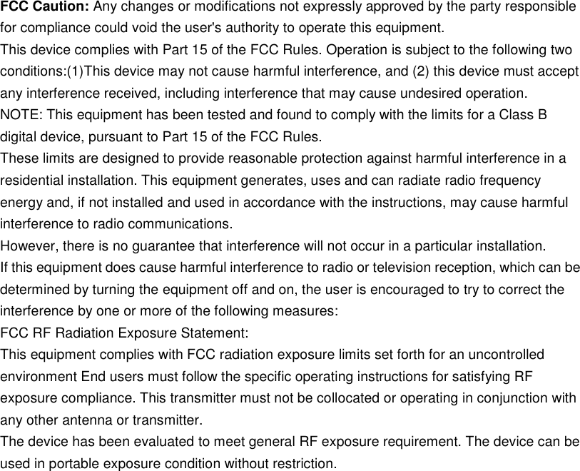 FCC Caution: Anychanges ormodifications not expressly approved bythe partyresponsibleforcompliancecouldvoidthe user's authoritytooperate this equipment.This devicecomplieswithPart15 of theFCC Rules.Operationissubject tothefollowingtwoconditions:(1)This devicemaynotcause harmfulinterference,and(2)thisdevicemust acceptanyinterferencereceived,includinginterference thatmaycauseundesiredoperation.NOTE:This equipment has been testedandfound to complywith thelimitsfor a ClassBdigitaldevice,pursuant toPart15 of theFCC Rules.Theselimits are designedto providereasonable protectionagainstharmfulinterferencein a residentialinstallation.This equipment generates, uses and canradiateradiofrequencyenergyand,if notinstalledandusedin accordancewith theinstructions,maycause harmfulinterferencetoradiocommunications.However,thereis noguaranteethatinterferencewillnot occurin a particularinstallation.Ifthisequipmentdoescauseharmfulinterferencetoradioortelevisionreception,whichcanbedeterminedbyturningthe equipment off and on, the useris encouraged to trytocorrect the interference byone ormore of the followingmeasures:FCC RF RadiationExposureStatement:This equipmentcomplieswithFCCradiationexposurelimitssetforthfor an uncontrolledenvironmentEndusersmustfollowthespecific operatinginstructionsforsatisfying RFexposurecompliance.This transmittermust not be collocatedor operatinginconjunctionwithanyother antenna or transmitter.The devicehas beenevaluatedtomeet general RF exposurerequirement.Thedevicecanbeusedinportableexposureconditionwithoutrestriction.
