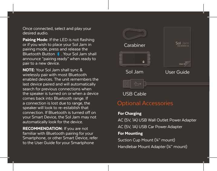 Once connected, select and play your desired audio.Pairing Mode: If the LED is not flashing or if you wish to place your Sol Jam in pairing mode, press and release the Bluetooth Button  . Your Sol Jam shall announce &ldquo;pairing ready&rdquo; when ready to pair to a new device.NOTE: Your Sol Jam shall sync &amp; wirelessly pair with most Bluetooth enabled devices. The unit remembers the last device paired and will automatically search for previous connections when the speaker is turned on or when a device comes back into Bluetooth range. If a connection is lost due to range, the speaker will look to re-establish that connection. If Bluetooth is turned off on your Smart Device, the Sol Jam may not automatically look for the device.RECOMMENDATION: If you are not familiar with Bluetooth pairing for your Smartphone, or other Smart Device, refer to the User Guide for your Smartphone User GuideModels: GDI-EXSJ400 / 401Sol JamCarabiner USB CableSol Jam User GuideFor ChargingAC (5V, 1A) USB Wall Outlet Power AdapterAC (5V, 1A) USB Car Power AdapterFor MountingSuction Cup Mount (&frac14;&rdquo; mount)Handlebar Mount Adapter (&frac14;&rdquo; mount)Optional Accessories
