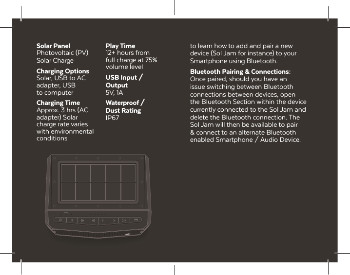 Solar PanelPhotovoltaic (PV) Solar ChargeCharging OptionsSolar, USB to AC adapter, USB to computerCharging TimeApprox. 3 hrs (AC adapter) Solar charge rate varies with environmental conditionsPlay Time12+ hours from full charge at 75% volume levelUSB Input / Output5V, 1AWaterproof / Dust RatingIP67to learn how to add and pair a new device (Sol Jam for instance) to your Smartphone using Bluetooth.Bluetooth Pairing &amp; Connections: Once paired, should you have an issue switching between Bluetooth connections between devices, open the Bluetooth Section within the device currently connected to the Sol Jam and delete the Bluetooth connection. The Sol Jam will then be available to pair &amp; connect to an alternate Bluetooth enabled Smartphone / Audio Device.
