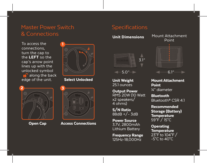 AUDIOAUX-INONOFFOUTPUTINPUT2AUDIOAUX-INONOFFOUTPUTINPUT31To access the connections, turn the cap to the LEFT so the cap&rsquo;s arrow point lines up with the unlocked symbol along the back edge of the unit.Master Power Switch &amp; ConnectionsAccess ConnectionsSelect UnlockedOpen CapSpecificationsUnit Weight25.1 ouncesOutput PowerRMS 20W (10 Wattx2 speakers/ 4 ohms)S/N Ratio88dB +/- 3dBPower Source3.7V, 2800mAhLithium BatteryFrequency Range125Hz-18,000HzMount AttachmentPoint&frac14;&rdquo; diameterBluetoothBluetooth&reg; CSR 4.1Recommended Storage (Battery) Temperature59&deg;F / 15&deg;C Operating Temperature23&deg;F to 104&deg;F / -5&deg;C to 40&deg;C 6.1&rdquo;5.0&rdquo;3.1&rdquo;Mount Attachment PointUnit Dimensions